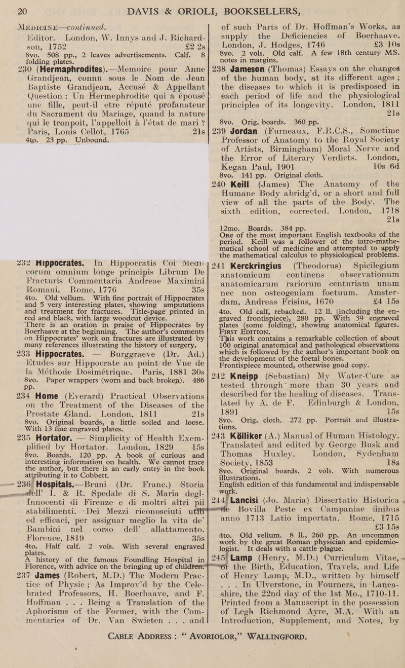 MerpicINE—continued. Kiditor. London, W. Innys and J. Richard- son, 1752 £2 2s 8vo. 508 pp., 2 leaves advertisements. Calf. 8 folding plates. 230 (Hermaphrodites).—Memoire pour Anne Grandjean, connu sous le Nom de Jean Baptiste Grandjean, Accusé &amp; Appellant une fille, peut-il etre réputé profanateur du Sacrament du | Mariage, | quand. la poe qui le tronpoit, Pappelloit a l'état de mari 7 Paris, Louis Cellot, 1765 Dis 4to. 23 pp. “Unbound. 232 Mippocrates. In Hippocratis Coi Meai- corum omnium longe principis Librum De Fracturis Commentaria Andreae Maximini Romani. Rome, 1776 35s 4to. Old vellum. With fine portrait of Hippocrates and 5 very interesting plates, showing amputations and treatment for fractures. Title-page’ printed in red and black, with large woodcut device. There is an oration in praise of Hippocrates by Boerhaave at the beginning. The author’s comments on Hippocrates’ work on fractures are illustrated by many references illustrating the history of surgery. oe Hippocrates. — Burggraeve (Dr. Ad.) Kitudes sur Hippocrate au point de Vue de la Méthode Dosimétrique. Paris, 1881 30s 8vo. Paper wrappers (worn and back brokep). 486 Pp. 234 Home (Everard) Practical Observations on the Treatment of the Diseases of the Prostate Gland.. London, 1811 21s 8vo. Original boards, a little soiled and loose. With 13 fine engraved plates. 235 Hortator. — Simplicity of Health Kxem- plified by Hortator. London, 1829 15s 8vo. Boards. 120 pp. A book of curious and interesting information on health. We cannot trace the author, but there is an early entry in the book attributing it to Cobbett. ~ 236 Hospitals.—Bruni (Dr. Franc.) Storia ceomo@ell I, &amp; R. Spedale di 8S. Maria degl- stabilimenti. ~Dei Mezzi riconosciuti ut ed efficaci, per assiguar meglio la vita de’ Bambini nel corso dell’ allattamento. Florence, 1819 358 4to,. Half calf. 2 vols. With several engraved plates. A history of the famous Foundling Hospital in Florence, with advice on the bringing up of childfen® 237 James (Robert, M.D.) The Modern Prac- tice of Physic; As Improv’d by the Cele- brated Professors, H. Boerhaave, and F. Hoffman ... Being a Translation of the Aphorisms of the Former, with the Com- mentaries of Dr. Van Swieten ... and CABLE ADDRESS : of such Parts of Dr. Hoffman’s Works, as supply the Deficiencies of Boerhaave. London, J. Hodges, 1746 £3 10s 8vo. 2 vols. Old calf. A few 18th century MS. notes in margins. of the human body, at its different ages ; the diseases to which it is predisposed in each period of life and the physiological principles of its longevity. London, 1811 2\s 8vo. Orig. boards. 360 pp. 239 Jordan (Furneaux, F.R.C.S8., Sometime Professor of Anatomy to the Royal Society of Artists, Birmingham) Moral Nerve and the Error of Literary Verdicts. London, Kegan Paul, 1901 10s 6d 8vo. 141 pp. Original cloth. 240 Keill (James) The Anatomy of the Humane Body abridg’d, or a short and full view of all the parts of the Body. The sixth edition, corrected. London, 1718 218 12mo. Boards. 384 pp One of the most important English textbooks of the period. Keill.was a follower of the iatro-mathe- matical school of medicine and attempted to apply the mathematical calculus to physiological problems. 241 Kerckringius (Theodorus) Spicilegium anatomicum continens observationum anatomicarum rariorum centuriam wunam nec non osteogeniam foetuum. Amster- dam, Andreas Frisius, 1670 £4 15s Ato. Old calf, rebacked. 12 ll. (including the en- graved frontispiece), 280 pp. With 39 engraved plates (some folding), showing anatomical figures. First EDITION. . is work contains a remarkable collection of about 100 original anatomical and pathological observations which is followed by the author’s important book on the development of the foetal bones. Frontispiece mounted, otherwise good copy. 242 Kneipp (Sebastian) My Water-Cure as tested through’ more than 30 years and described for the healing of diseases. Trans- lated by A. de F. ae Sa &amp; London, 189] 15s 8vo. Orig. cloth. 272 pp. ‘Porttait and illustra- tions. 243 KGlliker (A.) Manual of Human Histology. Translated and edited by George Busk and Thomas Huxley. London, Sydenham Society, 1853 18s 8vo. Original boards. 2 vols. With numerous illustrations. ppeieh edition of this fundamental and indispensable re ~=Bovilla Peste ex Campaniae ‘inibus anno 1713 Latio importata. Rome, 1715 £3 15s 4to. Old vellum. 8 ll., 260 pp. An uncommon work by the great Roman physician and epidemio- logist. It deals with a cattle plague. 245) Lamp (Henry, M.D.) Curriculum Vitae, “61 the Birth, Education, Travels, and Life of Henry Lamp, M.D., written by himself In Ulverstone, in “Fourners, in Lanca- shire, the 22nd day of the Ist Mo., 1710-11. Printed from a Manuser ipt in the possession of Legh Richmond Ayre, M.A. With an Introduction, Supplement, and Notes, by q >