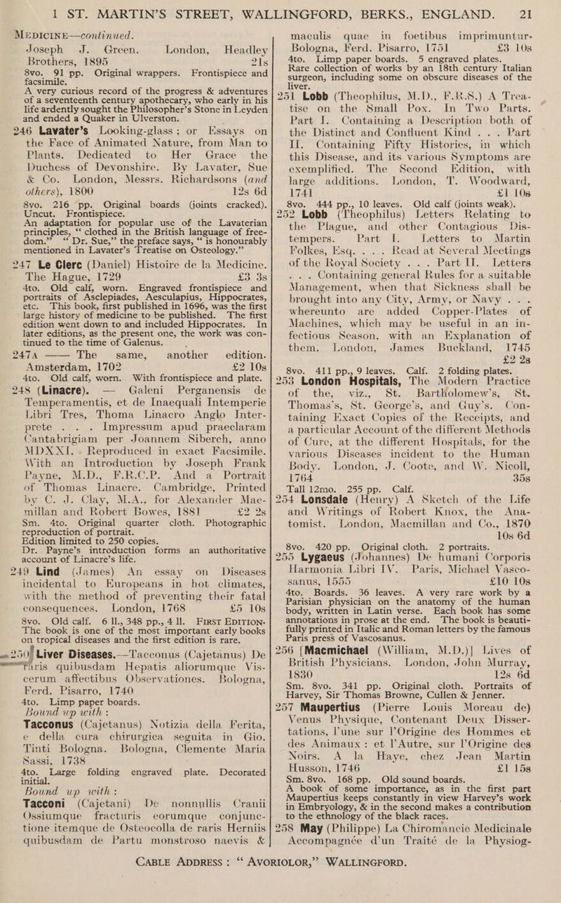 Joseph J. Green. Brothers, 1895 8vo. 91 pp. Original wrappers. facsimile. A very curious record of the progress &amp; adventures of a seventeenth century apothecary, who early in his life ardently sought the Philosopher’s Stone in Leyden and ended a Quaker in Ulverston. 246 Lavater’s Looking-glass; or Essays on the Face of Animated Nature, from Man to Plants. Dedicated to Her Grace the Duchess of Devonshire. By Lavater, Sue &amp; Co. London, Messrs. Richardsons (and others), 1800 12s 6d 8vo. 216 pp. Original boards cracked). Uncut. Frontispiece. An adaptation for popular use of the Lavaterian principles, ‘‘ clothed in the British language of free- dom.” “‘ Dr. Sue,” the preface says, “‘ is honourably mentioned in Lavater’s Treatise on Osteology.”’ 247 Le Glere (Daniel) Histoire de la Medicine. The Hague, 1729 £3 3s 4to. Old calf, worn. Engraved frontispiece and portraits of Asclepiades, Aesculapius, Hippocrates, etc. This book, first published in 1696, was the first large history of medicine to be published. The first edition went down to and included Hippocrates. In later editions, as the present one, the work was con- tinued to the time of Galenus. London, Headley 21s Frontispiece and (joints 2474 The same, another edition. Amsterdam, 1702 £2 10s 4to. Old calf, worn. With frontispiece and plate. 248 (Linacre). — Galeni Perganensis de Temperamentis, et de Inaequali Intemperie Libri Tres, Thoma Linacro Anglo Inter- prete Impressum apud praeclaram Cantabrigiam per Joannem Siberch, anno MDXXI. . Reproduced in exact Facsimile. With an Introduction by Joseph Frank Payne, M.D., F.R.C.P. And a Portrait of Thomas Linacre. Cambridge, Printed by C. J: Clay, M.A., for Alexander Mac- millan and Robert Bowes, 188] £2 28 Sm. 4to. Original quarter cloth. Photographic reproduction of portrait. Edition limited to 250 copies. Dr. Payne’s introduction forms an authoritative account of Linacre’s life. 249 Lind (James) An essay on _ Diseases incidental to Europeans in hot climates, with the method of preventing their fatal consequences. London, 1768 £5 10s 8vo. Old calf. 6 ll., 348 pp., 4 ll. First EDITION. The book is one of the most important early books on tropical diseases and the first edition is rare. 250! Liver Diseases.—'T'acconus (Cajetanus) De Paris quibusdam Hepatis aliorumque Vis- cerum affectibus Observationes. Bologna, Ferd. Pisarro, 1740 4to. Limp paper boards. Bound up with Tacconus (Cajetanus) Notizia della Ferita, e della cura chirurgica seguita in Gio. Tinti Bologna. Bologna, Clemente Maria Sassi, 1738 4to. Large folding engraved plate. Decorated initial. Bound up with: Tacconi (Cajetani) De nonnullis Cranii Ossiumque fracturis eorumque conjunc- tione itemque de Osteocolla de raris Herniis quibusdam de Partu monstroso naevis &amp; CABLE ADDRESS : Bologna, Ferd. Pisarro, 1751 £3 108 4to. Limp paper boards. 5 engraved plates. Rare collection of works by an 18th century Italian surgeon, including some on obscure diseases of the liver. F.R.8.) A Trea- the. Small Pox. In Two Parts. Part I. Containing a Description both of the Distinct and Confluent Kind .. . Part Ii. Containing Fifty Histories, in which this Disease, and its various Symptoms are exemplified. The Second Edition, with large additions. London, T. Woodward, 1741 £1 108 8vo. Old calf Goints weak). tise on 444 pp., 10 leaves. and other Contagious Dis- Part I. Letters to Martin Folkes, Esq. . Read at Several Meetings of the Royal Society . .. Part II. Letters . . . Containing general Rules for a suitable Management, when that Sickness shall be brought into any City, Army, or Navy... whereunto are added Copper-Plates of Machines, which may be useful in an in- fectious Season, with an Explanation of them. London, James Buckland, 1745 £2 28 8vo. 411 pp., 9 leaves. Calf. 2 folding plates. 253 London Hospitals, The Modern Practice of the, viz., St. BartlHolomew’s, St. Thomas's, St. George’s, and Guy’s. Con- taining Exact Copies of the Receipts, and a particular Account of the different Methods of Cure, at the different Hospitals, for the the Plague, tempers. various Diseases incident to the Human Body. London, J. Coote, and W. Nicoll, 1764 358 Tall 12mo. 255 pp. Calf. and Writings of Robert Knox, the Ana- tomist. London, Macmillan and Co., 1870 10s 6d 8vo. 420 pp. Original cloth. 2 portraits. Paris, Michael Vasco- sanus, 1555 £10 10s 4to. Boards. 36 leaves. A very rare work by a Parisian physician on the anatomy of the human body, written in Latin verse. Each book has some annotations in prose at the end. The book is beauti- fully printed in Italic and Roman letters by the famous Paris press of Vascosanus. Harmonia Libri IV. London, John Murray, 1830 12s 6d Sm. 8vo. 341 pp. Original cloth. Portraits of Harvey, Sir Thomas Browne, Cullen &amp; Jenner. de) (Pierre Louis Moreau Venus Physique, Contenant Deux Disser- tations, lune sur Origine des Hommes et des Animaux: et PAutre, sur l Origine des Noirs. A la Haye, chez Jean Martin Husson, 1746 £1 158 Sm. 8vo. 168 pp. Old sound boards. A book of some importance, as in the first part Maupertius keeps constantly in view Harvey’s work in Embryology, &amp; in the second makes a contribution to the ethnology of the black races. British Physicians. Accompagnée dun Traité de la Physiog-