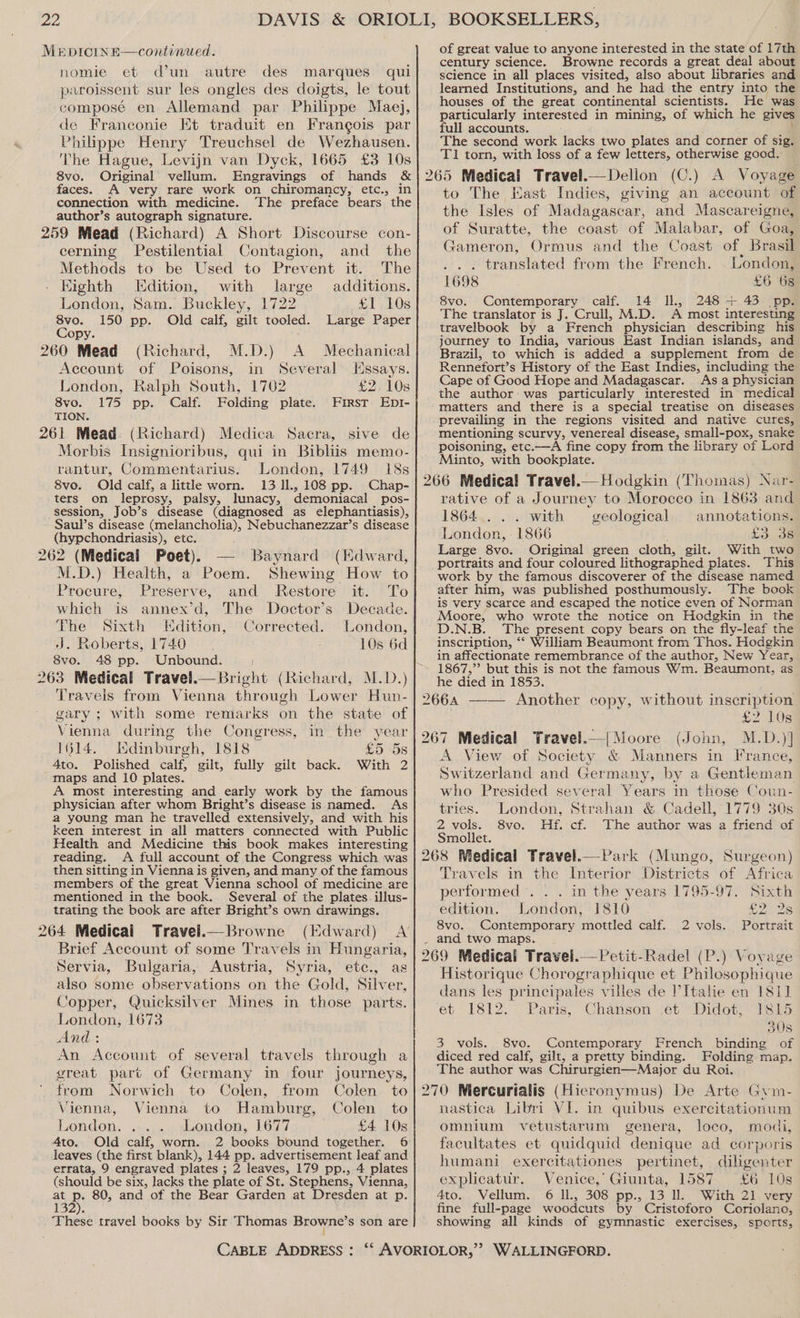 ae, MeEDICINE—continued. nomie et d’un autre des marques qui paroissent sur les ongles des doigts, le tout composé en Allemand par Philippe Mae}, de Franconie Et traduit en Frangois par Philippe Henry Treuchsel de Wezhausen. The Hague, Levijn van Dyck, 1665 £3 10s 8vo. Original vellum. Engravings of hands &amp; faces. A very rare work on chiromancy, etc., in connection with medicine. The preface bears the author’s autograph signature. 259 Mead (Richard) A Short Discourse con- cerning Pestilential Contagion, and _ the Methods to be Used to Prevent it. The Eighth dition, with large additions. London, Sam. Buckley, 1722 £1 7.LOs 8vo. 150 pp. Old calf, gilt tooled. Large Paper Copy. 260 Mead (Richard, M.D.) A Mechanical Account of Poisons, in Several lssays. London, Ralph South, 1702 £2, 10s 8vo. 175 pp. Calf. Folding plate. First EpI- TION. 261 Mead. (Richard) Medica Sacra, sive de Morbis Insignioribus, qui in Bibliis memo- rantur, Commentarius. London, 1749 18s 8vo. Old calf, alittle worn. 1311, 108 pp. Chap- ters on leprosy, palsy, lunacy, demoniacal pos- session, Job’s disease (diagnosed as elephantiasis), Saul’s disease (melancholia), Nebuchanezzar’s disease (hypchondriasis), etc. 262 (Medical Poet). M.D.) Health, a Poem. Baynard (Kdward, Shewing How to Procure, Preserve, and Restore it. To which is annex’d, The Doctor’s Decade. The Sixth Edition, Corrected. London, J. Roberts, 1740 10s 6d 8vo. 48 pp. Unbound. 263 Medical Travel.—Bright (Richard, M.D.) Travels from Vienna through Lower Hun- gary; with some remarks on the state of Vienna during the Congress, in the year 1614. Isdinburgh, 1818 £5 5s Ato. Polished calf, gilt, fully gilt back. With 2 maps and 10 plates. A most interesting and early work by the famous physician after whom Bright’s disease is named. As a young man he travelled extensively, and with his Keen interest in all matters connected with Public Health and Medicine this book makes interesting reading. A full account of the Congress which was then sitting in Vienna is given, and many of the famous members of the great Vienna school of medicine are mentioned in the book. Several of the plates. illus- trating the book are after Bright’s own drawings. 264 Medical Travel.—Browne (Edward) <A’ Brief Account of some Travels in Hungaria, Servia, Buigaria, Austria, Syria, etc., as also some observations on the Gold, Silver, Copper, Quicksilver Mines in those parts. London, 1673 And: An Account of several ttavels through a great part of Germany in four journeys, from Norwich to Colen, from Colen to Vienna, Vienna to Hamburg, Colen to London. London, 1677 £4 10s Ato. Old calf, worn. leaves (the first blank), 144 pp. advertisement leaf and errata, 9 engraved plates ; 2 leaves, 179 pp., 4 plates (should be six, lacks the plate of St. Stephens, Vienna, at 5: 80, and of the Bear Garden at Dresden at p. 132). . These travel books by Sir Thomas Browne’s son are CABLE ADDRESS: of great value to anyone interested in the state of 17th century science. Browne records a great deal about science in all places visited, also about libraries and learned Institutions, and he had the entry into the houses of the great continental scientists. He was particularly interested in mining, of which he gives full accounts. The second work lacks two plates and corner of sig. T1 torn, with loss of a few letters, otherwise good. 265 Medical Travel.—Dellon (C.) A Voyage to The Kast Indies, giving an account of the Isles of Madagascar, and Mascareigne, of Suratte, the coast of Malabar, of Goa, Gameron, Ormus and the Coast of. Brasil ... translated from the French. London, 1698 £6 6s 8vo. Contemporary calf. 14 Il, 248 + 43 pp. The translator is J. Crull, M.D. A most interesting travelbook by a French physician describing his journey to India, various East Indian islands, and Brazil, to which is added a supplement from de Rennefort’s History of the East Indies, including the Cape of Good Hope and Madagascar. As a physician the author was particularly interested in medical matters and there is a special treatise on diseases prevailing in the regions visited and native cures, mentioning scurvy, venereal disease, small-pox, snake poisoning, etc.—A fine copy from the library of Lord Minto, with bookplate. 266 Medical Travel.— Hodgkin (Thomas) Nar- rative of a Journey to Morocco in 1863 and 1864... with geological annotations. ldendons 1866 C328 Large 8vo. Original green cloth, gilt. With two portraits and four coloured lithographed plates. This work by the famous discoverer of the disease named after him, was published posthumously. The book is very scarce and escaped the notice even of Norman Moore, who wrote the notice on Hodgkin in the D.N.B. The present copy bears on the fly-leaf the inscription, ‘‘ William Beaumont from Thos. Hodgkin in affectionate remembrance of the author, New Year, he died in 1853. 266A —— Another copy, without inscription . £2 10s 267 Medical Travel.— [ Moore (John, M.D.)] A View of Society &amp; Manners in France, Switzerland and Germany, by a Gentleman who Presided several Years in those Coun- tries. London, Strahan &amp; Cadell, 1779 30s 2 vols. 8vo. Hf. cf. The author was a friend of Smollet. 268 Medical Travel. Park (Mungo, Surgeon) Travels in the Interior Districts of Africa performed . . . in the years 1795-97. Sixth edition. London, 1810 Bag 8vo. Contemporary mottled calf. 2 vols. Portrait . and two maps. 269 Medical Travel.—Petit-Radel (P.) Voyage Historique Chorographique et Philosophique dans les principales villes de Italie en 1811 et 1812. Paris, Chanson ,et Didot, 1815 308 3 vols. 8vo. Contemporary French binding of diced red calf, gilt, a pretty binding. Folding map. The author was Chirurgien—Major du Roi. 270 Mercurialis (Hieronymus) De Arte Gyin- nastica Libri VI. in quibus exercitationum omnium vetustarum genera, loco, modi, facultates et quidquid “denique ad corporis humani exercitationes pertinet, diligenter explicatur. Venice,’ Giunta, 1587 £6 10s 4to.,, Vellum. 6 ;l1., 308 pp.,.13 0; With 21. very fine full-page woodcuts by Cristoforo Coriolano, showing all kinds of gymnastic exercises, sports,