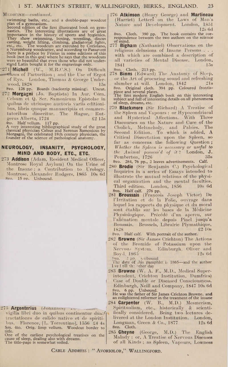swimming baths, etc., and a double-page woodcut plan of a gymnasium. Second edition of the first illustrated book on gym- nastics. The interesting illustrations are of great importance in the history of sports and hygienics. They show swimming, boxing, wrestling, discus casting, weight lifting, climbing, gladiatorial fights, etc., etc. The woodcuts are executed by Coriolano, a Nuremburg woodcutter, and according to Passavant there is a preface by Frisius in some editions of this book (not in this qne) where he says that the woodcuts were so beautiful that even those who did not under- (Harriet) Letter§ on the Laws of Man’s Nature and Development. London, 1851 12s 6d 8vo. Cloth. 390 pp. The book contains the cor- respondence between the two authors on the science of mind. religious delusions of Insane Persons. . . with which are combined a description of all varieties of Mental Disease. London, 1841 15s 8vo. Cloth. 213 pp. ‘ 278 Binns (Edward) The Anatomy of Slcep, or the Art of procuring sound and refreshing slumber at will. London, 1842 21s 8vo. Original cloth. 394 pp. Coloured frontis- Piece and several plates. alae ; The first modern English book on this interesting subject and full of interesting details on all phenomena of sleep, dreams, etc. 279 Blackmore (Sir Richard) A Treatise of stand Latin bought it for the engravings only. 271 Michell (W.., M:R.-C.S8.)' On’ Difficult ases of Parturition ; and the Use of Ergot of Rye. London, Thomas &amp; George Under- wood, 1828 15s 8vo. 128 pp. Boards (backstrip missing). Uncut. 272 Morgagni (Jo. Baptista) In Aur. Corn. Celsum et Q. Ser. Samonicum Epistolae in quibus de utriusque auctoris variis editioni- bus, libris quoque manuscriptis et commen- tatoribus disseritur. The Hague, Rut- the Spleen and Vapours : or Hypocondriacal gerus Alberts, 1724. £2 15s and Hysterical Affections. With Three 4to. Half vellum. 117 pp. Discourses on the Nature and Cure of the A very interesting bibliographical study of the great classical physician Celsus and Serenus Samonicus by Morgagni, the celebrated 18th century physician, the founder of the science of pathological anatomy. Cholick, Melancholy, and Palsies. The Second Edition. To which is added, A Critical Dissertation upon the Spleen, so far as concerns the following Question ; Whether the Spleen is necessary or useful to the Animal possess’d of it? London, J. Pemberton, 1726 358 8vo. 284, 76 pp., 2 leaves advertisements. Calf. 280 Brodie (Sir Benjamin C.) Psychological Inquiries in a series of Essays intended to illustrate the mutual relations of the physi- cal organization and the mental faculties. Third edition. London, 1856 10s 6d 8vo. Half calf. 276 pp. 281 Broussais (Francois Joseph Victor) De PIrritation et de la Folie, ouvrage dans lequel les rapports du physique et du moral sont établis sur les bases de la Médicine Physiologique. Précédé d’un apercu, sur Paliénation mentale depuis Pinel jusqu’a Boussais. Brussels, Librairie Plymathique, 1828 £2 10s 8vo. Half calf. With portrait of the author. 282 Browne (Sir James Crichton) The Actions of the Bromide of Potassium upon the Nervous System. Edinburgh, Oliver and Boyu, 1865 12s 6d 8vo. ‘2 pp. Unbound. The date of chis pamphlet is 1865—and the author live 1 till the other day 283 Browne (W. A. F., M.D., Medical Super- intendent, Crichton Institution, Dumfries). | Case of Double or Diseased Consciousness. Edinburgh, Neill and Company, 1847 10s 6d 8vo. 6 pp. Unbound. | He was the father of Sir James Crichton Browne, and an enlightened reformer in the treatment of the insane 284 Carpenter (W. B., M.D.) Mesmerism, ‘ Spiritualism, ete., historically &amp; scienti- Being two lectures de- NEUROLOGY, INSANITY, PSYCHOLOGY, MIND AND BODY, ETC., ETC. 273 Addison (Adam, Resident Medical Officer, Montrose Royal Asylum) On the Urine of the Insane: a Contribution to Urology. Montrose, Alexander Rodgers, 1865 10s 6d 8vo. 15 pp. Unbound. easeitU * 275 Argenterius (Johanuesy ae vigilia libri duo in quibus continentur duaxj» ‘fically considered. tractationes de calido nativo et de spiriti-| livered at the London Institution. London, bus. Florence, [L. Torrentino], 1556 £4 43] Longman, Green &amp; Co., 1877 12s 6d Sm. 4to. Orig. limp vellum. Woodcut border to 8vo. Cloth. ” title. 285 Cheyne (George, M.D.) The English One of the earliest psychological treatises on the cause of sleep, dealing also with dreams. The title-page is somewhat soiled. Malady: or, A Treatise of Nervous Diseases of all Kinds ; as Spleen, Vapours, Lowness