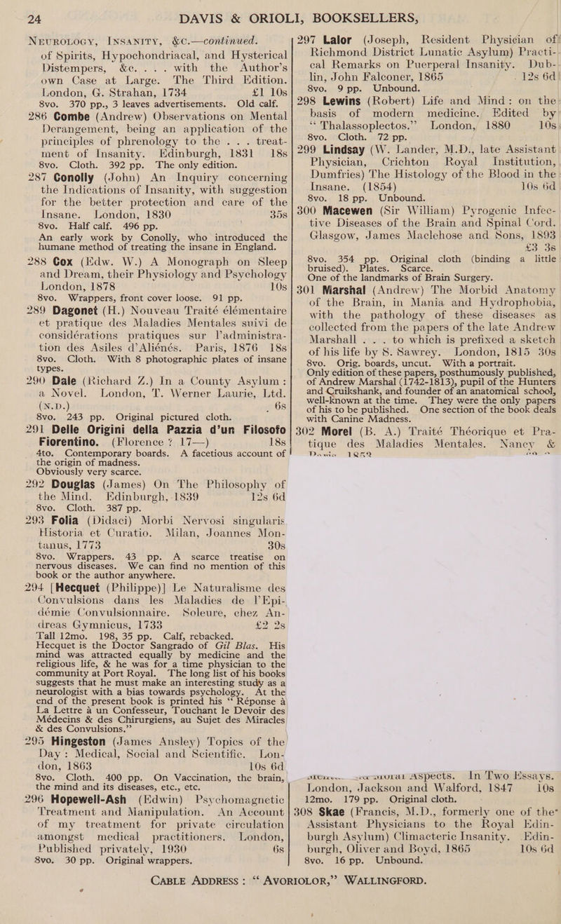 Nevuroiocy, [Nnsaniry, &amp;¢.—continued. of Spirits, Hypochondriacal, and Hysterical Distempers, &amp;c. ... with the Author’s own Case at Large. The Third Edition. London, G. Strahan, 1734 £1 10s 8vo. 370 pp., 3 leaves advertisements. Old calf. 286 Combe (Andrew) Observations on Mental Derangement, being an application of the principles of phrenology to the . .. treat- ment of Insanity. Edinburgh, 1831 18s 8vo. Cloth. 392 pp. The only edition. 287 Conolly (John) An Inquiry concerning the Indications of Insanity, with suggestion for the better protection and care of the Insane. London, 1830 358 8vo. Half calf. 496 pp. An early work by Conolly, who introduced the humane method of treating the insane in England. 288 Cox (Edw. W.) A Monograph on Sleep and Dream, their Physiology and Psychology London, 1878 10s 8vo. Wrappers, front cover loose. 91 pp. 289 Dagonet (H.) Nouveau Traité élémentaire et pratique des Maladies Mentales suivi de considérations pratiques sur l’administra- tion des Asiles d’Aliénés. Paris, 1876 18s 8vo. Cloth. With 8 photographic plates of insane types. 290 Dale (Richard Z.) In a County Asylum : a Novel. London, T. Werner Laurie, Ltd. (N.D.) _ 68 8vo. 243 pp. Original pictured cloth. 291 Delle Origini della Pazzia d’un Filosofo Fiorentino. (Florence 7 17—) 18s 4to. Contemporary boards. A facetious account of the origin of madness. Obviously very scarce. 292 Douglas (James) On The Philosophy of the Mind. Edinburgh, 1839 12s 6d 8vo. Cloth. 387 pp. 293 Folia (Didaci) Morbi Nervosi singularis Historia et Curatio. Milan, Joannes Mon- tanus, 1773 30s 8vo. Wrappers. 43 pp. A_ scarce treatise on nervous diseases. We can find no mention of this book or the author anywhere. 294 |Hecquet (Philippe)] Le Naturalisme des Soleure, chez An- £202: démie Convulsionnaire. dreas Gymnicus, 1733 Tall 12mo. 198, 35 pp. Calf, rebacked. Hecquet is the Doctor Sangrado of Gil Blas. His mind was attracted equally by medicine and the religious life, &amp; he was for a time physician to the community at Port Royal. The long list of his books suggests that he must make an interesting study as a neurologist with a bias towards psychology. At the end of the present book is printed his ‘‘ Réponse 4 La Lettre a un Confesseur, Touchant le Devoir des &amp; des Convulsions.’’ Day: Medical, Social and Scientific. Lon- don, 1863 8vo. Cloth. 400 pp. On Vaccination, the brain, the mind and its diseases, etc., etc. 296 Hopewell-Ash (Edwin) Psychomagnetic Treatment and Manipulation. An Account of my treatment for private circulation amongst medical practitioners. London, Published privately, 1930 6s 8vo. 30 pp. Original wrappers. 297 Lalor (Joseph, Resident Physician of! Richmond District Lunatic Asylum) Practi- cal Remarks on Puerperal Insanity. Dub- lin, John Falconer, 1865 . 12s 6d 8vo. 9 pp. Unbound. ‘ 298 Lewins (Robert) Life and Mind: on the basis of modern medicine. Edited by ‘‘ Thalassoplectos.”’ London, 1880 10s 8vo. Cloth. 72 pp. 299 Lindsay (W. Lander, M.D., late Assistant Physician, Crichton Royal Institution, Dumfries) The Histology of the Blood in the» Insane. (1854) 10s 6d 8vo. 18 pp. Unbound. 300 Macewen (Sir William) Pyrogenic Infec- tive Diseases of the Brain and Spinal Cord. Glasgow, James Maclehose and Sons, 1893 £3 38 8vo. 354 pp. Original cloth (binding a little bruised). Plates. Scarce. One of the landmarks of Brain Surgery. 301 Marshal (Andrew) The Morbid Anatomy of the Brain, in Mania and Hydrophobia, with the pathology of these diseases as collected from the papers of the late Andrew Marshall . . . to which is prefixed a sketch of his life by 8. Sawrey. London, 1815 30s 8vo. Orig. boards, uncut. With a portrait. Only edition of these papers, posthumously published, of Andrew Marshal (1742-1813), pupil of the Hunters and Cruikshank, and founder of an anatomical school, well-known at the time. They were the only papers of his to be published. One section of the book deals with Canine Madness. 302 Morel (B. A.) Traité Théorique et Pra- tique des Maladies Mentales. Nancy &amp; Dawa 1RKA a Wire. «a anurat ASpects. In Two Hssays. London, Jackson and Walford, 1847 10s 12mo. 179 pp. Original cloth. 308 Skae (Francis, M.D., formerly one of the’ Assistant Physicians to the Royal Edin- burgh Asylum) Climacteric Insanity. Edin- burgh, Oliver and Boyd, 1865 10s 6d 8vo. 16 pp. Unbound.