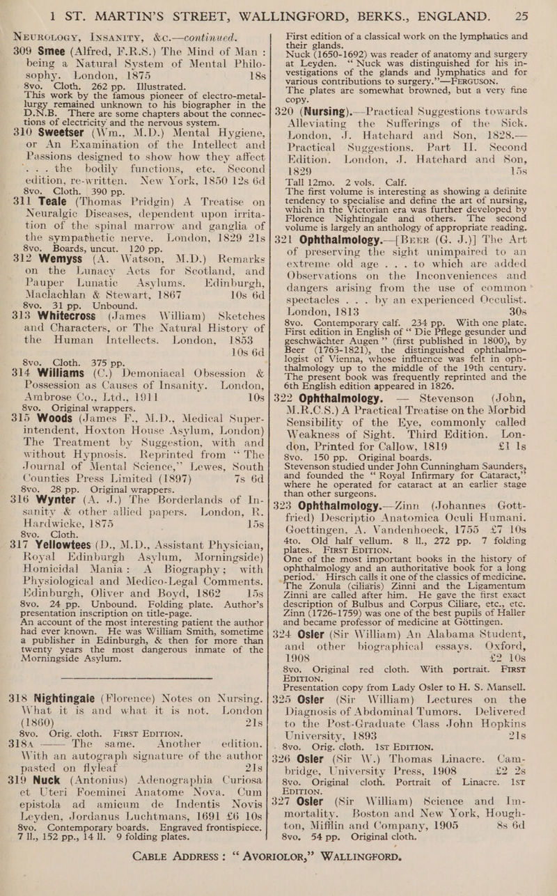 Nevuroiocy, Insaniry, &amp;c.—continued. 309 Smee (Alfred, F.R.S.) The Mind of Man : being a Natural System of Mental Philo- sophy. London, 1875 18s 8vo. Cloth. 262 pp. Illustrated. This work by the famous pioneer of electro-metal- rey remained unknown to his biographer in the There are some chapters about the connec- tions of electricity and the nervous system. 310 Sweetser (Wm., M.D.) Mental Hygiene, or An Examination of the Intellect and Passions designed to show how they affect . the bodily functions, ete. Second edition, re-written. New York, 1850 12s 6d . 8vo. Cloth. 390 pp. 311 Teale (Thomas Pridgin) A Treatise on Neuralgic Diseases, dependent upon irrita- tion of the spinal marrow and ganglia of the sympathetic nerve. London, 1829 21s 8vo. Boards, uncut. 120 pp 312 Wemyss (A. W atson, M.D.) Remarks on the Lunacy Acts for Scotland, and Pauper Lunatic Asylums. Edinburgh, Maclachlan &amp; Stewart, 1867 10s 6d 8vo. 31 pp. Unbound. 313 Whitecross (James William) Sketches and Characters, or The Natural History of the Human Intellects. London, 1853 8vo. Cloth. 375 pp 314 Williams (C.) Demoniacal Obsession &amp; Possession as Causes of Insanity. London, Arabrose Co., Ltd., 1811 10s 8vo. Original wrappers. 315 Woods (James F., M.D., Medical Super- intendent, Hoxton House Asylum, London) The Treatment by Suggestion, with and without Hypnosis. Reprinted from ‘‘ The Journal of Mental Science,’ Lewes, South Counties Press Limited (1897) 7s 6d 8vo. 28 pp. Original wrappers. 316 Wynter (A. J.) The Borderlands of In- sanity &amp; other allied papers. London, R. Hardwicke, 1875 15s 8vo. Cloth. 317 Yellowtees (D., M.D., Assistant Physician, Royal Edinburgh Asylum, Morningside) Homicidal Mania: A Biography ; ; with pee and Medico-Legal Comments. Edinburgh, Oliver and Boyd, 1862 15s 8vo. 24 pp. Unbound. Folding plate. Author’s presentation inscription on title-page. An account of the most interesting patient the author had ever known. He was William Smith, sometime a publisher in Edinburgh, &amp; then for more than twenty years the most dangerous inmate of the Morningside Asylum. 318 Nightingale (Florence) Notes on Nursing. | 3 What it is and what it is not. London (1860) 21s 8vo. Orig. cloth. FIRST EDITION. Siok ==) Phe “same. Another edition. With an autograph signature of the author pasted on flyleaf 218 319 Nuck (Antonius) Adenographia Curiosa et Uteri Foeminei Anatome Nova. Cum epistola ad amicum de Indentis Novis Contemporary boards. Engraved frontispiece. 152 pp., 14 ll. 9 folding plates. 8vo. TAN 25 First edition of a classical work on the lymphatics and their glands. Nuck (1650. 1692) was reader of anatomy and surgery at Leyden. ‘‘ Nuck was distinguished for his in- vestigations of the glands and lymphatics and for various contributions to surgery.’’—FERGUSON. The plates are somewhat browned, but a very fine copy. 320 (Nursing).—-Practical Suggestions towards Alleviating the Sufferings of the Sick. London, J. Hatchard and Son, 1828.— Practical Suggestions. Part UI. Second Edition. London, J. Hatchard and Son, 1829 15s Tall 12mo.. 2 vols. Calf. The first volume is interesting as showing a definite tendency to specialise and define the art of nursing, which in the Victorian era was further developed by Florence Nightingale and others. The second volume is largely an anthology of appropriate reading. 321 Ophthalmology.—{ Brrr (G. J.)] The Art of preserving the sight unimpaired to an extreme old age . .. to which are added Observations on the Inconveniences and dangers arising from the use of common spectacles . . . by an experienced Occulist. London, 1813 3058 8vo. Gantemporaty calf. 234 pp. With one plate. First edition in English of ‘‘ Die Pflege gesunder und geschwachter Augen ”’ (first published in 1800), by Beer (1763-1821), the distinguished ophthalmo- logist of Vienna, whose influence was felt in oph- thalmology up to the middle of the 19th century. The present book was frequently reprinted and the 6th English edition appeared in 1826. 322 Ophthalmology. Stevenson (John, M.R.C.S.) A Practical Treatise on the Morbid Sensibility of the Eye, commonly called Weakness of Sight. Third Edition. Lon- don, Printed for Callow, 1819 £1 1s 8vo. 150 pp. Original boards. Stevenson studied under John Cunningham Saunders, and founded the ‘ Royal Infirmary for Cataract,” where he operated for cataract at an earlier stage than other surgeons. 323 Ophthalmology.—Zinn (Johannes Gott- fried) Descriptio Anatomica Oculi Humani. Goettingen, A. Vandenhoeck, 1755 £7 10s 4to. Old half vellum. 8 IL, 272 pp. 7 folding plates. First EDITION. One of the most important books in the history of ophthalmology and an authoritative book for a long _period.’ Hirsch cails it one of the classics of medicine. The Zonula (ciliaris) Zinni and the Ligamentum Zinni are called after him. He gave the first exact description of Bulbus and Corpus Ciliare, etc., etc. Zinn (1726-1759) was one of the best pupils of Haller and became professor of medicine at Gottingen. 324 Osler (Sir William) An Alabama Student, and other biographical essays. Oxford, 1908 £2 10s 8vo. Original red cloth. With portrait. EIRrst EDITION. Presentation copy from Lady Osler to H. S. Mansell. 325 Osler (Sir William) Lectures on the Diagnosis of Abdominal Tumors. Delivered to the Post-Graduate Class John Hopkins University, 1893 2Is 8vo. Orig. cloth. 1st EDITION. 326 Osler (Sir W.) Thomas Linacre. Cam- bridge, University Press, 1908 £2 2s 8vo. Original cloth. Portrait of Linacre. IST EDITION. 327 Osler (Sir William) Science and Im- mortality. Boston and New York, Hough- ton, Mifflin and Company, 1905 &amp;s 6d 8vo. 54 pp. Original cloth.