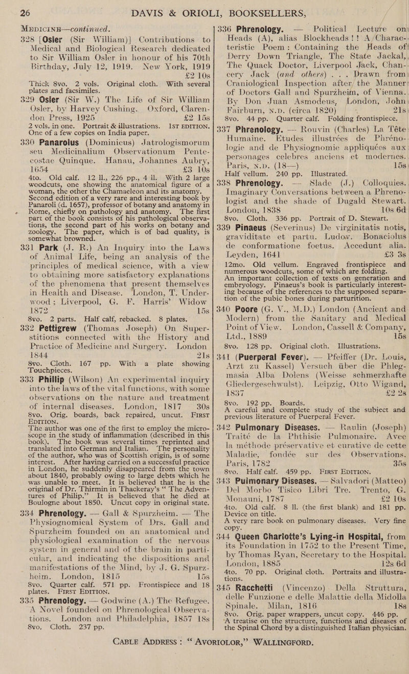MupicinB—continued. 328 [Osler (Sir William)|] Contributions to Medical and Biological Research dedicated to Sir William Osler in honour of his 70th Birthday, July 12, 1919. New York, 1919 £2 10s Thick 8vo. 2 vols. Original cloth. With several plates and facsimiles. 329 Osler (Sir W.) The Life of Sir William Osler, by Harvey Cushing. Oxford, Claren- don Press, 1925 £2 15s 2 vols.inone. Portrait &amp; illustrations. 1ST EDITION. One of a few copies on India paper. 330 Panarolus (Dominicus) Jatrologismorum seu. Medicinalium Observationum Pente- costae Quinque. Hanau, Johannes Aubry, 1654 £3AOs 4to. Old calf. 12 ll, 226 pp., 4 ll. With 2 large woodcuts, one showing the anatomical figure of a woman, the other the Chamaeleon and its anatomy. Second edition of a very rare and interesting book by Panaroli (da. 1657), professor of botany and anatomy in Rome, chiefly on pathology and anatomy. The first part of the book consists of his pathological observa- tions, the second part of his works on botany and zoology. The paper, which is of bad quality, is somewhat browned. 331 Park (J. R.) An Inquiry into the oe of Animal Life, being an analysis of the ‘principles of medical science, with a view to obtaining more satisfactory explanations of the phenomena that present themselves in Health and Disease. ‘London, T. Under- wood ; Liverpool, G. F. Harris’ Widow 1872. 15s 8vo. 2 parts. Half calf, rebacked. 8 plates. 332 Pettigrew (Thomas Joseph) On Super- stitions connected with the History and Practice of Medicine and Surgery. London 1844 21s 8vo. Cloth. 167 pp. With a plate showing Touchpieces. 333 Phillip (Wilson) An experimental inquiry into the laws of the vital functions, with some observations on the nature and treatment of internal diseases. London, 1817 30s 8vo. Orig. boards, back repaired, uncut. FIRST EDITION. The author was one of the first to employ the micro- scope in the study of inflammation (described in this book). The book was several times reprinted and translated into German and Italian. The personality of the author, who was of Scottish origin, is of some interest. After having carried on a successful practice in London, he suddenly disappeared from the town about 1840, probably owing to large debts which he was unable to meet. It is believed that he is the original of Dr. Thirmin in Thackeray’s ‘‘ The Adven- tures of Philip.”? It is believed that he died at Boulogne about 1850. Uncut copy in original state. 334 Phrenology. — Gall &amp; Spurzheim. — The Physiognomical System of Drs. Gall and Spurzheim founded on an anatomical and physiological examination of the nervous system in general and of the brain in parti- cular, and indicating the dispositions and manifestations of the Mind, by J. G. Spurz- heim. London, 1815 15s 8vo. Quarter calf. 571 pp. Frontispiece and 18 plates. First EDITION. 335 Phrenology. — Godwine (A.) The Refugee. A Novel founded on Phrenological ODeERta: tions. London and Philadelphia, 1857 18s 8vo, Cloth. 237 pp. CABLE ADDRESS : 336 Phrenology. Political Lecture ons “Heads (A), alias Blockheads !! A /Charae-. teristic Poem: Containing the Heads of! Derry Down Triangle, The State Jackal, The Quack Doctor, Liverpool Jack, Chan- cery Jack (and others) ... Drawn from Craniological Inspection after, the Manner: of Doctors Gall and Spurzheim, of Vienna. By Don Juan Asmodeus, London, John Fairburn, N.D. (circa 1820) legs 21s 8vo. 44 pp. Quarter calf. Folding frontispiece. 337 Phrenology. — Rouvin (Charles) La Téte- Humaine. Etudes illustrées de Phréno- logie and de Physiognomie appliquées aux personages celebres anciens et modernes. Paris, N.p. (18—) 15s. Half vellum. 240 pp. Illustrated. 338 Phrenology. — Slade (J.) Colloquies. Imaginary Conversations between a Phreno- logist and the shade of Dugald Stewart. London, 1838 10s 6d 8vo. Cloth. 336 pp. Portrait of D. Stewart. 339 Pinaeus (Severinus) De virginitatis notis, graviditate et partu. Ludov. Bonaciolus de conformatione foetus. Accedunt alia. Leyden, 1641 £3 38 12mo. Old vellum. Engraved eae and numerous woodcuts, some of which are fol An important collection of texts on ecneraiign and embryology. Pinaeus’s book is particularly interest- ing because of the references to the supposed separa- tion of the pubic bones during parturition. 340 Poore (G. V., M.D.) London (Ancient and Modern) from the Sanitary and Medical Point of View. London, Cassell &amp; Company, Ltd., 1889 15s 8vo. 128 pp. Original cloth. Illustrations. 341 (Puerperal Fever). — Pfeiffer (Dr. Louis, Arzt zu Kassel) Versuch tiber die Phleg- masia Alba Dolens (Weisse schmerzhafte Gliedergeschwulst). Leipzig, Otto Wigand, 1837 £22 8vo. 192 pp. Boards. A careful and complete study of the subject and previous literature of Puerperal Fever. 342 Pulmonary Diseases. — Raulin (Joseph) Traité de la Phthisie Pulmonaire. Avec la méthode préservative et curative de cette Maladie, fondée sur des Observations. Paris, 1782 35s 8vo. Half calf. 459 pp. First EDITION. 43 Puimonary Diseases. — Salvadori (Matteo) Del Morbo Tisico Libri Tre. Trento, G. Monauni, 1787 £2 108 4to. Old calf. 8 Il. (the first blank) and 181 pp. Device on title. d A very rare book on pulmonary diseases. Very fine copy. 344 Queen Charlotte’s Lying-in Hospital, from its Foundation in 1752 to the Present Time, by Thomas Ryan, Secretary to the Hospital. London, 1885 128 6d 4to. 70 pp. Original cloth. Portraits and illustra- tions. 345 Racchetti (Vincenzo). Della Struttura, delle Funzione e delle Malattie della Midolla Spinale. Milan, 1816 18s 8vo. Orig. paper wrappers, uncut copy. 446 pp. ‘A treatise on the structure, functions and diseases of the Spinal Chord by a distinguished Italian physician.