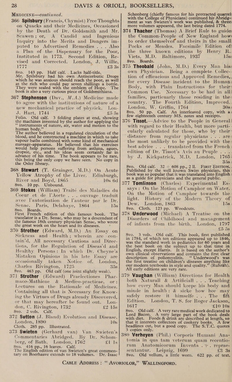 MupicinE—continued. 366 Spilsbury (Francis, Chymist) Free Thoughts on Quacks and their Medicines, Occasioned by the Death of Dr. Goldsmith and Mr. Scawen; or, A Candid and Ingenious Inquiry into the Merits and Dangers im: puted to Advertised Remedies ... Also a Plan of the Dispensary for the Poor, Instituted in 1773. Second Edition, Re- vised and Corrected. London, J. Willie, E77 £3 3s 8vo. 143 pp. Half calf. Lacks half-title. Mr. Spilsbury had his own Antiscorbutic Drops which he was anxious should reach the poor, as well as the rich who could pay seven shillings a bottle. They were sealed with the emblem of Hope. The book is also a very curious piece of Goldsmithiana. 367 Stephenson (Dav., W.A.) Medicine made to agree with the institutions of nature of a new mechanical practice of physick. Lon- ds. Hart, 1744 £5 5s Folio. Old calf. 3 folding plates at end, showing the machines invented by the author for applying the “instruments of nature, air, water and motion to the human body.” The author believed in a regulated circulation of the blood, and he constructed a machine in which to take vapour baths combined with some kind of mechanical massage-apparatus. He believed that his exercises would help persons suffering from asthma, agues, dropsie, etc., and his ideas seem certainly far in advance of his time. The book appears to be rare, this being the only copy we have seen. No copy in the Osler library. 368 Stewart (T. Grainger, M.D.) On Acute Yellow Atrophy of the Liver. Edinburgh, River and Boyd, 1865 10s 6d 8vo. 10 pp. Unbound. 369 Stokes (William) Traité des Maladies du Coeur et de l’Aorte . . . ouvrage traduit avec Vautorisation de Vauteur par le Dr. Senac. Paris, Delahaye, 1864 15s 8vo. Boards. First French edition of this famous book. The the famous 18th century physician Senac, who wrote the great work on the heart and its diseases. . 370 Strother (Edward, M.D.) An Essay on Sickness and. Health; wherein are »con- tain’d, All necessary Cautions and Direc- tions, for the Regulation of Diseas’d and Healthy Persons: In which Dr. Cheyne’s Mistaken Opinions in his late Essay are occasionally taken Notice of. London, Charles Rivington, 1725 358 8vo. 463 pp. Old calf (one joint slightly weak). 371 Strother (Kdward) Praelectiones Phar- maco-Mathicae &amp; Medico-practicae, or: Lectures on the Rationale of Medicines. Containing all that is Necessary for Know- ing the Virtues of Drugs already Discovered, or that may hereafter be found out. . Lon- don, C. Rivington, 1732 £2 158 8vo. 2vols. Calf. 372 Sutton (J. Bland) Evolution and Disease. London, 1890 10s Cloth. 285 pp. Illustrated. 373 Swieten (Gerhard van) Van Swieten’s Commentaries Abridged. By Dr. Schom- berg, of Bath. London, 1762 £1 1s S8vo. 416 pp., 16 leaves. Calf. The English edition of van Swieten’s great commen- tary on Boerhaave extends to 18 volumes. Dr. Isaac Schonberg (chiefly famous for his protracted quarrel with the College of Physicians) continued his Abridg-- ment as van Swieten’s work was published, &amp; three: more volumes appeared, the last being dated 1774. the Common-People of New England hows to order themselves and theirs in the small Pocks or Measles. Facsimile Edition of! the three known editions by Henry R.. Viets, M.D. Baltimore, 1937 15s: 8vo. Boards. own Physician. Being a complete Collec- tion of efficacious and Approved Remedies, for every Disease incident to the Human: Body, with Plain Instructions for their: Common Use. Necessary to be had in all’ families, particuarly those residing in the country. The Fourth Edition, Improved. London, W. Griffin, 1764 308: 8vo. 50 pp. Calf. An interleaved copy, with a: few eighteenth century MS. notes and receipts. with regard to their Health, but more parti- cularly calculated for those, who by their: the most unlikely to be provided with the: best advice . . . translated from the French edition of Dr. Tissot’s Avis au Peuple .. . by J. Kirkpatrick, M.D. London, 1765 35s | 8vo. Old calf. 32 + 608 pp., 211. First EDITION. . Published by the well known Swiss physician, this book was so popular that it was translated into English as a guide for physicians and the general public. (Charles) Experimental Es- says: On the Motion of Camphor on Water. On the Motion of Camphor towards the light. History of the Modern Theory of Dew. London, 1863 15s) 8vo. Cloth. 123 pp. Woodcuts. Disorders of Childhood and management of infants from the birth. London, 1797 £5 5s 8vo. 3 vols. Old calf. This book, first published . in 1784, of which ten editions appeared up to 1846, was the standard work in pediatrics for 60 years and the best book on the subject up to that time in English, except Harris. It is based on the author’s own clinical observations and contains the first clear description of poliomyelitis. ‘“‘ Underwood’s was the first treatise on children’s diseases anything like our modern textbooks in style and quality.”’ (Ruhrah). All early editions are very rare. both Naturall &amp; Artificiall . .. Teaching how eyery Man should keepe his body and minde in health: &amp; sicke how hee may safely restore it himselfe ... The fift Kdition, London, T. 8. for Roger Jackson, 1617 ‘£10 103 8vo. Oldcalf. A very rare medical work dedicated to Lord Bacon. A very large part of the book deals with diet. Foods &amp; drink are described at length, so that it interests collectors of cookery books. A few headlines cut, but a good copy. The S.T.C. quotes 3 copies only. tomia in qua tam veterum quam recentio- rum Anatomicorum Inventa . +>. reprae- sentantur. Leipzig, 1699 £3 3s 8vo. Old vellum, a little worn. 622 pp. of text.