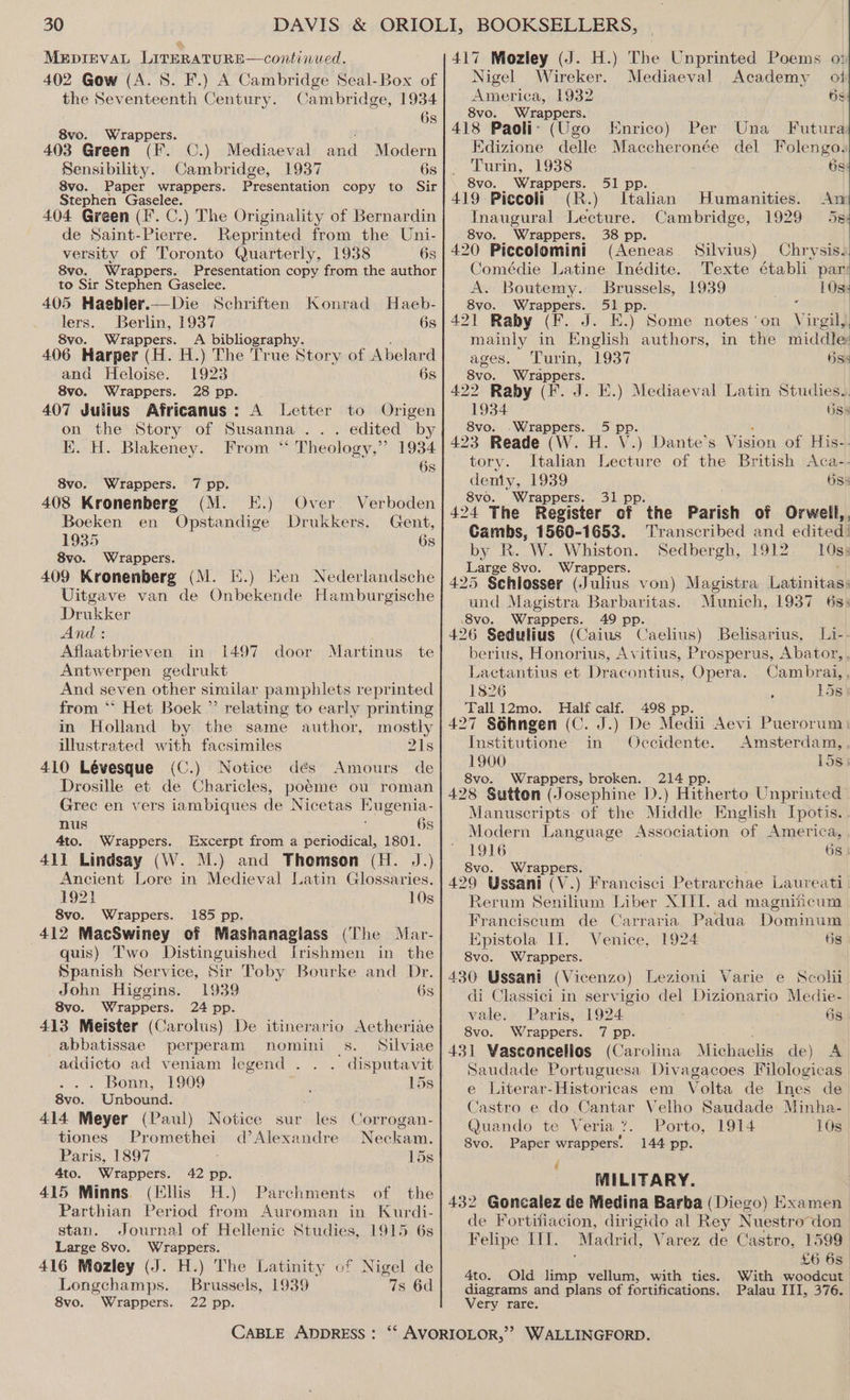 MeEpIevVAL LITERATURE—continued. 402 Gow (A. 8. F.) A Cambridge Seal-Box of the Seventeenth Century. Cambridge, 1934 6s 8vo. Wrappers. 403 Green (F. Sensibility. 8vo. Paper wrappers. Stephen Gaselee. 404 Green (F. C.) The Originality of Bernardin de Saint-Pierre. Reprinted from the Uni- versity of Toronto Quarterly, 1938 6s 8vo. Wrappers. Presentation copy from the author to Sir Stephen Gaselee. 405 Haebler.— Die Schriften lers. Berlin, 1937 8vo. Wrappers. A bibliography. 406 Harper (H. H.) The True Story of Abelard and Heloise. 1923 6s 8vo. Wrappers. 28 pp. 407 Julius Africanus: A Letter to Origen on the Story of Susanna... edited by EK. H. Blakeney. From “ Theology,” 1934 C.) Mediaeval and Modern Cambridge, 1937 6s Presentation copy to Sir Konrad Haeb- 6s 6s 8vo. Wrappers. 7 pp. 408 Kronenberg (M. FE.) Over. Verboden Boeken en Opstandige Drukkers. Gent, 1935 6s 8vo. Wrappers. 409 Kronenberg (M. IX.) Ken Nederlandsche Vitgave van de Onbekende Hamburgische Drukker And : Aflaatbrieven in 1497 Antwerpen gedrukt And seven other similar pamphlets reprinted from *‘ Het Boek ”’ relating to early printing door Martinus te in Holland by the same author, mostly illustrated with facsimiles 21s 410 Lévesque (C.) Notice dés Amours de Drosille et de Charicles, poéme ou roman Grec en vers iambiques de Nicetas EKugenia- nus 6s 4to. Wrappers. Excerpt from a periodical, 1801. 411 Lindsay (W. M.) and Thomson (H. J.) Ancient Lore in Medieval Latin Glossaries. 1921 10s 8vo. Wrappers. 185 pp. 412 MacSwiney of Mashanagiass (The Mar- quis) Two Distinguished Irishmen in the Spanish Service, Sir Toby Bourke and Dr. John Higgins. 1939 6s 8vo. Wrappers. 24 pp. 413 Meister (Carolus) De itinerario Aetheriae abbatissae perperam nomini 5s. Nilviae addicto ad veniam legend . ' disputavit . Bonn, 1909 15s 8vo. Unbound. 414 Meyer (Paul) Notice sur les Corrogan- tiones Promethei d’Alexandre Neckam. Paris, 1897 15s 4to. Wrappers. 42 pp. 415 Minns. (Ellis H.) Parchments of the Parthian Period from Auroman in Kurdi- stan. Journal of Hellenic Studies, 1915 6s Large 8vo. Wrappers. 416 Mozley (J. H.) The Latinity of Nigel de Longchamps. Brussels, 1939 7s 6d 8vo. Wrappers. 22 pp. CABLE ADDRESS : 417 Mozley (J. H.) The Unprinted Poems o: Nigel Wireker. Mediaeval Academy oi America, 1932 6s 8vo. Wrapp ers. 418 Paoli: (Ugo Enrico) Per Una Futura Edizione delle Maccheronée del Folengo, Turin, 1938 bs: 8vo. Wrappers. 51 pp. 419 Piccoli (R.) Italian Humanities. An Inaugural Lecture. Cambridge, 1929 5s 8vo. Wrappers. 38 pp. 420 Piccolomini (Aeneas Silvius) Chrysis. Comédie Latine Inédite. Texte établi par: A. Boutemy. Brussels, 1939 L0ss 8vo. Wrappers. 51 pp. z 421 Raby (F. J. E.) Some notes'on Virgil,, mainly in English authors, in the middle ages, Turin, 1937 Hss 8vo. Wrappers. 422 Raby (F. J. E.) Mediaeval Latin Studies... 1934. 685 8vo. .Wrappers. 5 pp. : 423 Reade (W. H. V.) Dante’s Vision of His-- tory. Italian Lecture of the British Aca-- sony, 1939 685 8vo. Wrappers. 31 pp 424 The Register cf ‘the Parish of Orwell, , Cambs, 1560-1653. Transcribed and edited! by R. W. Whiston. Sedbergh, 1912. 108s Large 8vo. Wrappers. 425 Schlosser (Julius von) Magistra Latinitas! und Magistra Barbaritas. Munich, 1937 6s: .8vo. Wrappers. 49 pp. ; : ’ ; 426 Sedulius (Caius Caelius) Belisarius, L1i-- berius, Honorius, Avitius, Prosperus, Abator, . Laetantius et Dracontius, Opera. Cambrai, , 1826 158 Tall 12mo. Halt calf. 498 pp. 427 Séhngen (C. J.) De Medii Aevi Puerorum Institutione in Occidente. Amsterdam,, 1900 1583 8vo. Wrappers, broken. 214 pp 428 Sutton (Josephine D.) Hitherto Unprinted Manuscripts: of the Middle English Ipotis.. Modern Language Association of America, 1916 Gs | 8vo. Wrappers. 429 Ussani (V.) Francisci Petrarchae Laureati | Rerum Senilium Liber XIII. ad magniicum Franciscum de Carraria Padua Dominum Epistola Il: Venice, 1924 ts 8vo. Wrappers. 430 Ussani (Vicenzo) Lezioni Varie e Scolii di Classici in servigio del Dizionario Medie- vale. Paris, 1924 6s 8vo. Wrappers. 7 pp. 431 Wasconcelios (Carolina Michaelis de) A Saudade Portuguesa Divagacoes Filologicas e Literar-Historicas em Volta de Ines de Castro e do Cantar Velho Saudade Minha- Quando te Veria ?. Porto, 1914 10s 8vo. Paper wrappers. 144 pp. MILITARY. 432 Goncalez de Medina Barba (Diego) Examen de Fortifiacion, dirigido al Rey Nuestro don Felipe LIT. Madrid, Varez de Castro, 1599 £6 6s With woodcut Palau III, 376. 4to. Old eel vellum, with ties. diagrams and plans of fortifications. Very rare.