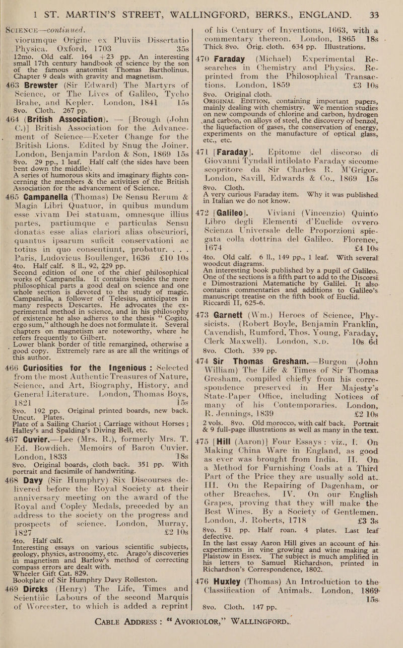 | : viorumque Origine ex Pluviis Dissertatio _Physica. Oxford, 1703 358 12mo. Old calf. 164 +23 pp. An interesting small 17th century handbook of science by the son of the famous anatomist Thomas Bartholinus. Chapter 9 deals with gravity and magnetism. Edward) The Martyrs of Science, or The Lives of Galileo, Tycho Brahe, and Kepler. London, 1841 15s 8vo. Cloth. 267 pp. C.)| British Association for the Advance- ment of Science—Hxeter Change for the British Lions. Edited by Snug the Joiner. London, Benjamin Pardon &amp; Son, 1869 15s 8vo. 29 pp., 1 leaf. Half calf (the sides have been A series of humorous skits and imaginary flights con- cerning the members &amp; the activities of the British Association for the advancement of Science. Magia Libri Quatuor, in quibus mundum esse vivam Dei statuam, omnesque illius partes, partiumque e particulas Sensu donatas esse alias clariori alias obscuriori, quantus ipsarum suficit conservationi ac totius in quo consentiunt, probatur... . Paris, Ludovicus Boullenger, 1636 £10 10s 4to. Half calf. 8 ll, 92, 229 pp. — ah Second edition of one_of the chief philosophical works of Campanella. It contains besides the more philosophical parts a good deal on science and one whole section is devoted to the study of magic. Campanelia, a follower of Telesius, anticipates in many respects Descartes. He advocates the ex+ perimental method in science, and in his philosophy of existence he also adheres to the thesis “‘ Cogito, ergo sum,” although he does not formulate it. Several chapters on magnetism are noteworthy, where he refers frequently to Gilbert. : : ate Lower blank border of title remargined, otherwise a this author. Ingenious : Selected from the most Authentic Treasures of Nature, Science, and Art, Biography, History, and Genera! Literature. London, Thomas Boys, 1821 15s 8vo. 192 pp. Original printed boards, new back. Uncut. Plates. Plate of a Sailing Chariot ; Carriage without Horses ; Halley’s and Spalding’s Diving Bell, etc. Memoirs of Baron Cuvier. 18s 351 pp. With Ed. Bowdich. London, 1833 8vo. Original boards, cloth back. portrait and facsimile of handwriting. livered before the Royal Society at their anniversary. meeting on the award of the Royal and Copley Medals, preceded by an address to the society on the progress and prospects of science. London, Murray, 1827 £2 10s 4to. Half calf. Interesting essays on various scientific subjects, geology, physics, astronomy, etc. Arago’s discoveries in magnetism and Barlow’s method of correcting compass errors are dealt with. Wheeler Gift Cat. 829. Bookplate of Sir Humphry Davy Rolleston. (Henry) The Life, Times and Scientific Labours of the second Marquis of Worcester, to which is added a reprint of his Century of Inventions, 1663, with a commentary thereon. London, 1865 18s Thick 8vo. Orig. cloth. 634 pp. Illustrations. 470 Faraday (Michael) Experimental Re- searches in Chemistry and Physics. Re- printed from the Philosophical Transac- tions. London, 1859 £3 10s 8vo. Original cloth. ORIGINAL EDITION, containing important papers, mainly dealing with chemistry. We mention studies on new compounds of chlorine and carbon, hydrogen .and carbon, on alloys of steel, the discovery of benzol, the liquefaction of gases, the conservation of energy, experiments on the manufacture of optical glass, etc.5, C&amp;C: [ipitome del discorso di Giovanni Tyndail intilolato Faraday siccome scopritore da Sir Charles R. M’Grigor. London, Savill, Edwards &amp; Co., 1869 15s. 8vo. Cloth. A very curious Faraday item. Why it was published. in Italian we do not know. Viviani (Vincenzio) Quinto Libro degli Elementi d’EKuclide ovvero Scienza Universale delle Proporzioni spie- gata colla dottrina del Galileo. Florence,. 1674 £4 10s 4to. Old calf. 6 Il., 149 pp., 1 leaf. With several woodcut diagrams. An interesting book published by a pupil of Galileo.. One of the sections is a fifth part to add to the Discorsi. e Dimostrazioni Matematiche by Galilei. It also. contains commentaries and additions to Galileo’s. manuscript treatise on the fifth book of Euclid. Riccardi IT, 625-6. sicists. (Robert Boyle, Benjamin Franklin, Cavendish, Rumford, Thos. Young, Faraday, Clerk Maxwell). London, N.p. 10s. 6d. 8vo. Cloth. 339 pp. 474 Sir Thomas Gresham.—Burgon (John William) The Life &amp; Times of Sir Thomas Gresham, compiled chiefly from his corre-. spondence preserved in Her Majesty’s State-Paper Office, including Notices of many of his Contemporaries. London,. R. Jennings, 1839 £2 10s 2vols. 8vo. Old morocco, with calf back. Portrait: &amp; 9 full-page illustrations as well as many in the text. On Making China Ware in England, as good as ever was brought from India. II. On a Method for Furnishing Coals at a Third Part of the Price they are usually sold at.. Ill. On the Repairing of Dagenham, or other Breaches. IV. On our English Grapes, proving that they will make the Best Wines. By a Society of Gentlemen. London, J. Roberts, 1718 £3 3s 8vo. 51 pp. Half roan. 4 plates. Last leaf defective. In the last essay Aaron Hill gives an account of his: experiments in vine growing and wine making at Plaistow in Essex. The subject is much amplified in: his letters to Samuel Richardson, printed in Richardson’s Correspondence, 1802.. of Animals.. London, 1869. 15s: Classification 8vo. Cloth, 147 pp..