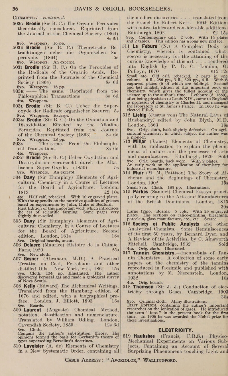 CHEMISTRY—continued. 503G Brodie (Sir B. C.) The Organic Peroxides theoretically considered. Reprinted from the Journal of the Chemical Society (1864) 8s 6d 8vo. Wrappers. 503n Brodie (Sir. ape en) Theoretische Be- trachtungen ueber die Organischen Su- peroxide. (1864) 5s 8vo. Wrappers. An excerpt. 5031 Brodie (Sir B. C.) On the Peroxides of the Radicals of the Organic Acids. Re- printed from the Journals of the Chemical Society (1864) 8s 6d 8vo. Wrappers. 16 pp. 503k —-—— The same. Reprinted from the Philosophical Transactions 8s 6d 4to. Wrappers. 503z Bredie (Sir B. C.) Ueber die Super- oxyde der Radicale organischer Saeuren 5s 8vo. Wrappers. Excerpt. 503m Brodie (Sir B. C) On the Oxidation and Disoxidation Effected by the Alkaline Peroxides. Reprinted from the Journal of the Chemical Society (1863) 8s 6d 8vo. Wrappers. 28 pp. 503N —— The same. cal Transactions 4to. Wrappers. : 5030 Brodie (Sir B. C.) Ueber Oxydation und Desoxydation verursacht durch die Alka- lischen Super-Oxyde. (1850) 5s 8vo. Wrappers. An excerpt. 504 Davy (Sir Humphry) Elements of Agri- cultural Chemistry in a Course of Lectures From the Philosophi- 8s 6d for the Board of Agriculture. London, 1813 £2 10s 4to. Half calf, rebacked. With 10 engraved plates. With the appendix on the nutritive qualities of grasses based on experiments by John, Duke of Bedford. First Edition of this important work which introduces the era of scientific farming. Some pages very slightly dust-soiled. 505 Davy (Sir Humphry) Elements of Agri- cultural Chemistry, in a Course of Lectures for the Board of Agriculture. Second edition. London, 1814 18s 8vo. Original boards, uncut. \ 506 Delacre (Maurice) Histoire de la Chimie. Paris, 1920 25s 8vo. New cloth. 507 Gesner (Abraham, M.D.) A_ Practical Treatise on Coal, Petroleum and _ other distilled Oils. New York, etc., 1861 15s 8vo. Cloth. 134 pp. Illustrated. The author discovered keroseal gas and made a geological survey of Nova Scotia. 508 Kelly (Edward) The Alchemical Writings. Translated from the Hamburg edition of 1676 and edited, with a biographical pre- face. London, J. Elliott, 1893 15s 8vo. Boards. 509 Laurent (Auguste) Chemical Method, notation, classification and nomenclature. Translated by William Odling. London, Cavendish Society, 1855 12s 6d 8vo. Cloth. Contains the author’s substitution theory. His opinions formed the basis for Gerhardt’s theory of types superseding Berzelius’s doctrines. 510 Lavoisier (A. de) Elements of Chemistry in a New Systematic Order, containing all CABLE ADDRESS : the modern discoveries . . . translated from the French by Robert Kerr. Fifth Edition. with notes, tables and considerable additions : Edinburgh, 1802 £2 15s 8vo. Contemporary calf. 2 vols. With 14 plates and 2 tables. This edition has a long new preface. 511 Le Febure (N.) A Compléat Body of Chemistry, wherein is contained what- soevey is necessary for the attaining of the curious knowledge of this art . . . rendered into English by P. D. C. London, @Q! Pulleyn, 1670 £12 126 Small 4to. Old calf, rebacked. 2 parts in one volume. 6 ll., 286 pp., 3 Il., 320 pp., 4 ll. With &amp; engraved plates (6 of which are folding). Second and last English edition of this important book on chemistry, which gives the fullest account of the science up to the author’s time. Lefebure (d. 1669) after being physician to Louis XIV., came to England as professor of chemistry to Charles IT. and managed the laboratory at St. James’s Palace. In 1663 he was elected F.R.S. 512 Liebig (Justus von) The Natural Laws of Husbandry, edited by John Blyth, M.D. London, 1863 18s 8vo. Orig. cloth, back slightly defective. On agri- cultural chemistry, in which subject the author was. a pioneer. 513 Millar (James) Elements of Chemistry, with its application to explain the pheno- mena of nature and the processes of arts and mamufactures. Edinburgh, 1820 Sold 8vo. Orig. boards, back worn. With 2 plates. An early work on the application of chemistry for industrial manufacture. 514 Muir (M. M. Pattison) The Story of Al- chemy and the Beginnings of Chemistry. London, 1902 15s Small 8vo. Cloth. 185 pp. Illustrations. 515 Parkes (Samuel) Chemical Essays princi- pally relating to the Arts and Manufactures of the British Dominions. London, 1815 30s Large 12mo. Boards. 5 vols. With 23 engraved plates. Has sections on calico-printing, bleaching porcelain, glass manufacture, etc., etc. Scarce. 516 Society of Public Analysts and other Analytical Chemists. Some Reminiscences of its first 50 years, by Bernard Dyer, and A Review of its Activities, by C. Ainsworth Mitchell. Cambridge, 1932 Sold ‘4to. Orig. cloth. Illustrated. 517 Tannin Chemistry.—Incunabula of Tan- nin Chemistry. A collection of some early papers on the chemistry of the tannins reproduced in facsimile and published with ‘annotations by M. Nierenstein. London, 1932 ‘10s 4to: Orig. boards. 518 Thomson (Sir J. J.) Conduction of elec- tricity through Gases. Cambridge, 1903 30s 8vo. Original cloth. Many illustrations. First EDITION, containing the author’s important researches on the ionization of gases. He introduced the term “ions” in the present book for the first time. In 1906 he was awarded the Nobel prize for these investigations. ELECTRICITY. 519 Hauksbee (Francis, F.R.S.) Physico- Mechanical Experiments on Various Sub- jects, Containing an Account of Several Surprizing Phaenomena touching Light and
