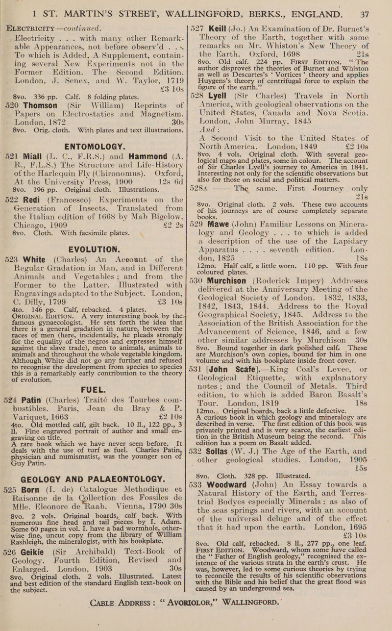 with many other Remark- able Appearances, not before observ’d . .« To which is Added, A Supplement, contain- ing several New Experiments not in the Former Edition. The Second dition. London, J. Senex, and W. Taylor, 1719 £3 10s Calf. 8 folding plates. (Sir William) Reprints of Papers on Electrostatics and Magnetism. London, 1872 30s 8vo. Orig. cloth. With plates and text illustrations. 8vo. 336 pp. ENTOMOLOGY. R., F.L.8.) The Structure and Life-History of the Harlequin Fly (Chironomus). Oxford, At the University Press, 1900 12s 6d 8vo. 196 pp. Original cloth. Llustrations. (Francesco) Experiments on the Generation of Insects. Translated from the Italian edition of 1668 by Mab Bigelow. Chicago, 1909 £2 2s 8vo. Cloth. With facsimile plates. EVOLUTION. Aceount of the Regular Gradation in Man, and in Different Animals and Vegetables; and from the Former to the Latter. Illustrated with Engravings adapted to the Subject. London, C. Dilly, 1799 £3 10s 4to. 146 pp. Calf, rebacked. 4 plates. ORIGINAL EDITION. A very interesting book by the famous gynaecologist. He sets forth the idea that there is a general gradation in nature, between the races of men (here, incidentally, he pleads strongly for the equality of the negros and expresses himself against the slave trade), men to animals, animals to animals and throughout the whole vegetable kingdom. Although White did not go any further and refused to recognise the development from species to species this is a remarkably early contribution to the theory of evolution. FUEL. 524 Patin (Charles) Traité des Tourbes com- bustibles. Paris, Jean du Bray &amp; P. Variquet, 1663 £2 10s 4to. Old mottled calf, gilt back. 10 Il., 122 pp., 3 Hl. Fine engraved portrait of author and small en- graving on title. A rare book which we have never seen before. It deals with the use of turf as fuel. Charles Patin, physician and numismatist, was the younger son of Guy Patin. GEOLOGY AND PALAEONTOLOGY. ollection des Fossiles de Mlle. Eleonore de Raab. Vienna, 1790 30s 8vo. 2 vols. Original boards, calf back. With numerous fine head and tail pieces by I. Adam. Some 60 pages in vol. I. have a bad wormhole, other- wise fine, uncut copy from the library of William Rashleigh, the mineralogist, with his bookplate. Raisonne de la 526 Geikie (Sir Archibald) Text-Book of Geology. Fourth Edition, Revised and Enlarged. London, 1903 30s 8vo. Original cloth. 2 vols. Illustrated. Latest and best edition of the standard English text-book on the subject. Theory of the Earth, together with some remarks on Mr. Whiston’s New Theory of the Harth. Oxford, 1698 21s 8vo. Old calf. 224 pp. Firsr Epirion. ‘* The author disproves the theories of Burnet and Whiston as well as Descartes’s ‘ Vortices ’ theory and applies Huygens’s theory of centrifugal force to explain the figure of the earth.” (Sir Charles) Travels in North America, with geological observations on the United States, Canada and Nova Scotia. London, John Murray, 1845 And : A Second Visit to the United States of North America. London, 1849 £2 10s 8vo. 4 vols. Original cloth. With several geo- logical maps and plates, some in colour. The account of Sir Charles Lyell’s journey to America in 1841. Interesting not only for the scientific observations but also for those on social and political matters. 528A ——- The same. First Journey only 218 8vo. Original cloth. 2 vols. These two accounts of his journeys are of course completely separate books. logy and Geology . .. to which is added a description of the use of the Lapidary Apparatus .... seventh edition. Lon- don, 1825 18s 12mo. Half calf, a littl worn. 110 pp. With four coloured plates. delivered at. the Anniversary Meeting of the Geological Society of London. 1832, 1833, 1842, 1843, 1844. Address to the Royal Geographical Society, 1845. Address to the Association of the British Association for the Advancement of Science, 1846, and a few other similar addresses by Murchison 30s 8vo. Bound together in dark polished calf, These are Murchison’s own copies, bound for him in one volume and with his bookplate inside front cover. Levee, or Geological LEtiquette, with explanatory notes; and the Council of Metals. Third edition, to which is added Baron Basalt’s Tour. London, 1819 18s 12mo.. Original boards, back a little defective. A curious book in which geology and mineralogy are described in verse. The first edition of this book was privately printed and is very scarce, the earliest edi- tion in the British Museum being the second. This edition has a poem on Basalt added. 1905 15s geological studies. London, 8vo. Cloth. 328 pp. Llustrated. Natural History of the Earth, and Terres- trial Bodyes especially Minerals: as also of the seas springs and rivers, with an account of the universal deluge and of the effect that it had upon the earth. London, 1695 £3 10s 8vo. Old calf, rebacked. 8 ll., 277 pp., one leaf. First EDITION. Woodward, whom some have called the ‘“‘ Father of English geology,”’ recognised the ex- istence of the various strata in the earth’s crust. He was, however, led to some curious theories by trying to reconcile the results of his scientific observations with the Bible and his belief that the great flood was caused by an underground sea.