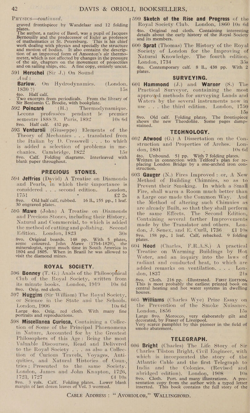 Puysics—continaed. ES frontispiece by Wandelaar and 12 folding plates The author, a native of Basel, was a pupil of Jacques Bernouilly and the predecessor of Euler as professor of mathematics at St. Petersburg. This is his chief work dealing with physics and specially the structure and motion of bodies, It also contains the descrip- tion of an improved form of Amonton’s air thermo- meter, which is not affected by changes in the pressure of the air, chapters on the movement of projectiles and on sailing ships, etc. A fine copy, entirely uncut. 591 Herschel (Sir J.) On Sound And : | Barlow. On Hydrodynamics. (London, 1830 7) 158 4to. Half calf. Two excerpts from periodicals. From the library of Sir Benjamin C. Brodie, with bookplate. 592 Poincaré uh) Thermodynamique. Lecons profess¢es pendant le premier semestre 1888/9. Paris, 1892 10s 6d 8vo. Half calf. 432 pp. 593 Venturoli (Giuseppe) Elements of the Theory of Mechanics . translated from the Italian by D. Cresswell . . . to which is added a selection of problems in me- chanics. Cambridge, 1822 15s 8vo. Calf. Folding diagrams. Interleaved with blank paper throughout. PRECIOUS STONES. 594 deffries (David) A Treatise on Diamonds and Pearls, in which their importance is considered . ... second edition. London, 1751 s £2 2s 8vo. Oldhalf calf, rubbed. 16 11., 155 pp., 1 leaf. 30 engraved plates. 595 Mawe (John) A Treatise on Diamonds and Precious Stones, including their History, Natural and Commercial, to wich is added the method of cutting and polishing. Second Edition. London, 1823 308 8vo. Original boards. 148 pp. With 5 plates, some coloured. John Mawe (1764-1829), the mineralogist, spent much time in South America in 1804 and 1805. When in Brazil he was allowed to visit the diamond mines. ROYAL SOCIETY. 596 Bonney (T. G.) Anals of the Philosophical Club of the Royal Society, written from its minute books. London, 1919 10s 6d 8vo. Orig. red cloth. | 597 Huggins (Sir William) The f oval Society, or Science in the State and the Schools. London, 1906 10s 6d Large 4to. Orig. red cloth. With many fine portraits and reproductions. 598 Miscellanea Guriosa, Containing a Collec- tion of Some of the Principal Phaenomena in Nature, Accounted for by the Greatest Philosophers of this Age: Being the most Valuable Discourses, Read and Delivered to the Royal Society .. . as also a Collec- tion of Curious Travels, Voyages, Anti- gquities, and Natural Histories tries; Presented to the same Society. London, James and John Knapton, 1726, 1723, 1727 £4 10s 8vo. 3 vols. Calf. Folding plates. Lower blank margin of last dozen leaves of Vol. 3 wormed. CABLE ADDRESS : 599 Sketch of the Rise and Progress of the Royal Society Club. London, 1860 10s 6d 4to. Original red. cloth. Containing interesting details about the early history of the Royal. Society and its members. 600 Sprat (Thomas) The History of the Royal Society of London for the Improving of Natural Knowledge. The fourth edition. London, 1734 358 Ato. Contcmpery calf.) 8 IL, 438 pp. With ZZ plates. SURVEYING. 7 601 Hammond (J.) and Warner (S.) The Practical Surveyor, containing the most approved methods for surveying Lands and Waters by the several instruments now in London, 1750 use... the third edition. % 15s 8vo. Old calf. Folding plates. The frontispiece shows the new Theodolite. Some pages damp- stained. TECHNOLOGY. 602 Atwoed (G.) A Dissertation on the Con- struction and Properties of Arches. Lon- don, 1801 10s 6d 4to. Unbound. 51 pp. With 7 folding plates. Written in connection with Telford’s plan for re- placing London Bridge by a one-arched iron con- struction. 603 Gauger (N.) Fires Improved: or, A New Method of Building Chistes so as to Prevent their Smoking. In which a Small Fire, shall warm a Room much better than a Large one made the Common Way. And the Method of altering such Chimnies as_ are already Built, so that they shall perform the same Effects. The Second Edition, Containing several farther Improvements made by the Translator and others. Lon- don, J. Senex, and. E. Curll, 1736 £1 10s 8vo. 158 pp., 1 leaf. Calf, rebacked. 9 folding plates. 604 Hood (Charles, F.R.A.S.) A practical Treatise on Warming Buildings by Hot Water, and an inquiry into the laws of radiant and conducted heat, to which are added remarks on ventilation. . . Lon- don, 1837 218 8vo. Cloth. 216 pp. ‘Illustrated. First EDITION. This is most probably the earliest printed book on central heating and hot water systems in dwelhnay houses. 605 Williams (Charles Wye) Prize Essay on the Prevention of the Smoke Nuisance. London, 1856 15s Large 8vo. Morocco, very elaborately gilt and decorated, by Fraser of Liverpool. Very scarce pamphlet by this pioneer in the field of smoke abatement. TELEGRAPH. 606 Bright (Charles) The Life Story of Sir Charles Tilston Bright, Civil Engineer, with which is incorporated the story of the ‘Atlantic Cable and the first Telegraph to India and the Colonies. (Revised and abridged edition). London, 1908 10s 8vo. Cloth. Port. and many illustrations. A pre- sentation copy from the author with a typed letter inserted. This book contains the full story of the