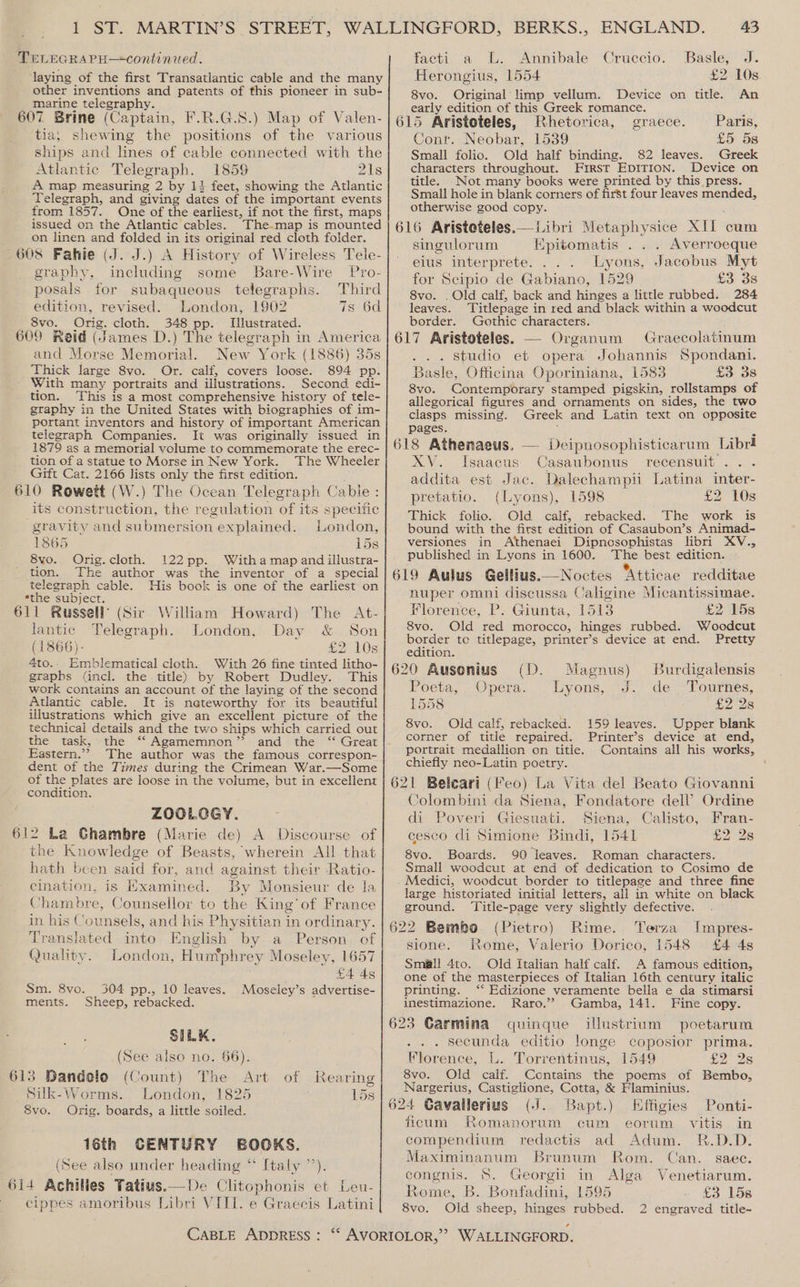 TELEGRAPH—continued. laying of the first Transatlantic cable and the many other inventions and patents of this pioneer in sub- marine telegraphy. ran ca 607 Brine (Captain, F.R.G.S.) Map of Valen- tia, shewing the positions of the various ships and lines of cable connected with the Atlantic Telegraph. 1859 21s A map measuring 2 by 1} feet, showing the Atlantic Telegraph, and giving dates of the important events from 1857. One of the earliest, if not the first, maps issued on the Atlantic cables. The-map is mounted on linen and folded in its original red cloth folder. 608 Fahie (J. J.) A History of Wireless Tele- graphy, including some Bare-Wire Pro- posals for subaqueous telegraphs. Third edition, revised. London, 1902 7s 6d 8vo. Orig. cloth. 348 pp. Illustrated. 609 Reid (James D.) The telegraph in America and Morse Memorial. New York (1886) 35s Thick large 8vo. Or. calf, covers loose. 894 pp. With many portraits and illustrations. Second edi- tion. This is a most comprehensive history of tele- graphy in the United States with biographies of im- portant inventors and history of important American telegraph Companies. It was originally issued in 1879 as a memorial volume to commemorate the erec- tion of a statue to Morse in New York. The Wheeler Gift Cat. 2166 lists only the first edition. 610 Rowett (W.) The Ocean Telegraph Cable : its construction, the regulation of its specific gravity and submersion explained. London, 1865 15s 8vo. Orig.cloth. 122pp. With a map and illustra- tion. The author was the inventor of a special telegraph cable. His book is one of the earliest on ethe subject... : 611 Russell’ (Sir William Howard) The At- lantic Telegraph. London, Day &amp; Son (1866)- £2 10s 4to.. Emblematical cloth. With 26 fine tinted litho- graphs (incl. the title) by Robert Dudley. This work contains an account of the laying of the second Atlantic cable. It is neteworthy for its beautiful illustrations which give an excellent picture of the technical details and the two ships which carried out the task, the ‘‘ Agamemnon” and the “ Great Eastern.”” The author was the famous correspon- dent of the Times during the Crimean War.—Some of the plates are loose in the volume, but in excellent condition. ZOOLOGY. 612 La Ghambre (Marie de) A Discourse of the Knowledge of Beasts, wherein All that hath been said for, and against their Ratio- cination, is Examined. By Monsieur de la Chambre, Counsellor to the King’ of France in his Counsels, and his Physitian in ordinary. Translated into English by a Person of Quality. London, Humphrey Moseley, 1657 £4 4s 304 pp., 10 leaves. Moseley’s advertise- Sheep, rebacked. Sm. 8vo. ments. SILK. (See also no. 66). 613 Dandelo (Count) The Art of Rearing Silk-Worms. London, 1825 15s 8vo. Orig. boards, a little soiled. 16th CENTURY BOOKS. (See also under heading ** Italy ’’). 614 Achilles Tatius.— De Clitophonis et Leu- cippes amoribus Libri VIII. e Graecis Latini 43 facti. a L. Annibale Cruccio. Basle, J. Herongius, 1554 £2108 8vo. Original limp vellum. Device on title. An early edition of this Greek romance. 615 Aristoteles, Rhetorica, graece. Paris, Conr. Neobar, 1539 £5 5s Small folio. Old half binding. 82 leaves. Greek characters throughout. First EDITION. Device on title. Not many books were printed by this press. Small hole in blank corners of first four leaves mended, otherwise good copy. 616 Aristeteles.— Libri Metaphysice XII cum singulorum Epitomatis . . . Averroeque elus interprete. Lyons, Jacobus Myt for Scipio de Gabiano, 1529 £3 3s 8vo. . Old calf, back and hinges a little rubbed. 284 leaves. Titlepage in red and black within a woodcut border. Gothic characters. ; 617 Aristoteles. — Organum Graecolatinum . . Studio et opera Johannis Spondani. Basle, Officina Oporiniana, 1583 £3 3s 8vo. Contemporary stamped pigskin, rollstamps of allegorical figures and ornaments on sides, the two clasps missing. Greek and Latin text on opposite pages. | : 618 Athenaeus. — Deipnosophisticarum Libri XV. Isaacus Casaubonus -recensuit . .. addita est Jac. Dalechampii Latina inter- pretatio. (Lyons), 1598 £2 10s Thick folio. Old calf, rebacked. The work is bound with the first edition of Casaubon’s Animad-~ versiones in Athenaei Dipnosophistas libri XV., published in Lyons in 1600. The best editicn. 4 . 2 ae 3 619 Aulus Gellius.—Noctes Atticae redditae nuper omni discussa Caligine Micantissimae. Florence, P. Giunta, 1513 £2 15s 8vo. Old red morocco, hinges rubbed. Woodcut border te titlepage, printer’s device at end. Pretty edition. 620 Ausonius (D. Magnus) Burdigalensis Foeta, . Opera. Liyons,.-J. des Tourtes, 1558 £2 2s 8vo. Old calf, rebacked. 159 leaves. Upper blank corner of title repaired. Printer’s device at end, portrait medallion on title. Contains all his works, chiefly neo-Latin poetry. 621 Beleari (Feo) La Vita del Beato Giovanni Colombini da Siena, Fondatore dell’ Ordine di Poveri Giesuati. Siena, Calisto, Fran- cesco di Simione Bindi, 1541 £2 2s 8vo. Boards. 90 leaves. Roman characters. Small woodcut at end of dedication to Cosimo de Medici, weodcut border to titlepage and three fine large historiated initial letters, all in white on black ground, ‘Title-page very slightly defective. 622 Bembo (Pietro) Rime. Terza Impres- sione. Rome, Valerio Dorico, 1548 £4 4s Small 4to. -Old Italian half calf. A famous edition, one of the masterpieces of Italian 16th century italic printing. ‘‘ Edizione veramente bella e da stimarsi inestimazione. Gamba, 141. 623 Carmina quinque illustrium poetarum . secunda editio longe coposior prima. Florence, L. Torrentinus, 1549 i228 8vo. Old calf. Contains the poems of Bembo, Nargerius, Castiglione, Cotta, &amp; Flaminius. 624 Gavailerius (J. Bapt.) Effigies ficum Romanorum cum eortim vitis in compendium redactis ad Adum. R.D.D. Maximinanum Brunum Rom. Can. saec. congnis. S. Georgii in Alga Venetiarum. Rome, B. Bonfadini, 1595 £3 158 8vo. Old sheep, hinges rubbed. 2 engraved title- Raro. 4 Fine copy. Ponti-