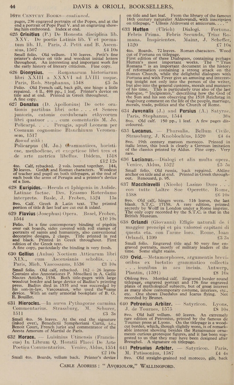 BG 16TH Century BooKks—continued. pages, 236 engraved portraits of the Popes, and at the end a portrait of Pope Paul V. and.an engraving show- ing him enthroned. Index at end. 625 Grinitius (P.) De Honesta disciplina lib. XXV. De poetis Latinis lib. V et poema- tum lib. II. Paris, J. Petit and B. Ascen- sius, 1507 £4 10s Small. folio. Old vellum. 130 leaves. Petit’s fine printer’s device on title and wocdcut initial letters throughout. An interesting and important work for the early history of literary criticism. Fine copy. 626 Dionysius. — Romanarum historiarum libri XXIII a XXXVI ad LVIII usque. Paris, Rob. Stephanus, 1548 £5 5s ' Folio. Old French calf, back gilt, one hinge a little repaired. 4 ll., 498 pp., 1 leaf. Printer’s device on title and at end. Printed in Greek throughout. A fine copy. 627 Donatus (D. Apollonius) De octo ora- tionis partibus libri octo ... et Senece junioris, catonis cordubensis ethycorum libri quatuor . . . cum comentariis M. Jo. Policarpi. . .. Perugia, apud Leonem per Cosmum cognomine Blanchinum Veronen- sem, L517 Bound with : Policarpus (M. Jo.) @rammatices, horisti- cae, methodicae, et exegeticae libri tres et de arte metrica libellus. Ibidem, 1518 £12 128 4to. Calf, rebacked. 2 vols. bound together. 144, 30 leaves. Gothit and Roman characters. Woodcut of teacher and pupil on both titlepages, at the end of each book the arms of Perugia and a printer’s device of a lion, 628 Euripides.— Hecula et Iphigenia in Aulide. Latinae factae. Des. Erasmo RKoterdamo interprete. Basle, J. Froben, 1524 15s 8vo. Calf. Greek &amp; Latin text. The printed portion of title &amp; last leaf are cut out &amp; inlaid. 629 Flavius (Josephus) Opera. Basel, Froben, 1544 £10 10s over oak boards, sides covered with roll stamps of portraits of saints and humanists, also conventional decorative designs, 2 clasps. Title printed in red and black. Printed in Greek throughout. First edition of the Greek text. A fine copy, particularly the binding is very fresh. 630 Geilius (Auius) Noctium Atticarum libri XIX., cum. Ascensianis scholiis. .. Paris, Mich. Vascosanus, 1536 £3 10s Small folio. Old calf, rebacked. 162 + 26 leaves: Contains also Annotationes P. Mosellani in A. Gellii Noctes Atticae, 1534. Both title-pages with large woodcut border and large device of Badius’s printing press. Badius died in 1535 and was succecee by his son-in-law, Vascosanus, who used the’same device. With an early armorial bookplate of B. G. E. Bouillet. 631 Hierocles.—In aurea Pythagorae carmina Commentarius. Strassburg, M. Schurer, 1511 Cores Small 4to. 56 leaves. At the end the signature (inked over), Benedictii Symphoriani Curtii, i.e., Benoit Court, French jurist and commentator of the Aresta Amorum of Martial de Paris. 632 Horace. — Luisinius Utinensis (Francis- eus) In Librum Q. Horatii Flacci De Arte Poetica Commentarius. Venice, Aldus, 1554 £2 10s Small 4to. Boards, vellum back. Printer’s device on title and last leaf. rom the hbrary of the famous 16th century naturalist Aldrovandi, with inscription on titlepage, ‘‘ Ulissis Aldrovani et amicorum.... ”’ 633 Hutten (Ulrich) Dialogi. Fortuna. Febris Prima. Febris Secunda, Trias Ro- mana. Inspicientes. Mainz, J. Scheffer, 1520 £7 10s 4to. Boards. 72 leaves. Roman characters. Wood cut of Fortuna on titlepage. First edition of these Dialogues, containing perhaps ‘Hutten’s most important works. The “ Trias Romana” is an important document in the history of reformation containing a strong attack on the . Roman Church, while the delightful dialogues with Fortuna and with Fever give an amusing and interest- ing insight not only into the person of the writer, but also into the general customs, morals and manners of his time. This is particularly true also of the last dialogue, ‘‘ Incipientes,”’? describing how the God of the Sun and his son observing the 1518 Reichstag in Augsburg comment on the life of the people, marriage, morals, trade, politics and the Church of Rome. 634 Juvenalis (J.) and Persius (A.) Satyrae. Paris, Stephanus, 1544 30s 8vo. Old calf. 150 pp., 1 leaf. A few pages dis- coloured. 635 Lucanus. Pharsalia. Strassburg, J. Knoblochius, 1520 £4 4s 8vo. 19th century maroon morocco. Printed in italic letter, this book is clearly a German imitation of the classics printed by Aldus. Fine copy. Very rare. 636 Lucianus.—Dialogi et alia multa opera. Venice, Aldus, 1522 £5 5s Small folio. Old russia, back repaired. Aldine anchor on title and atend. Printed in Greek through- Bellum Civile. out. Renouard, p. 95. x 637 Macchiavelli (Nicolo) Lasino Doro . . con tutte Laltre Sue Operette. Rome, L588 £6 10s 8vo. Old calf,. hinges worn. 116 leaves, the last blank. S.T.C. 17158. A rare edition, printed secretly by Welff in London under a Rome imprint. The only copy recorded by the S.T.C. is that in the British Museum. 638 Griandi (Giovanni) Effgie naturali de i maggior prencipi et piu valorosi capitani di _ questa eta. con l’arme loro. Rome, loan Orlandi, 1599 £338 Small folio.- Engraved title and 50 very fine en- graved portraits, mostly of military leaders of the time. Some slight stains. 639 Ovid.—Metamorphoses, argumentis brevi- oribus ex luctatio grammatico collectis . .. leonibus in aes ineisis. Antwerp, Plantin, (1591) £8 10s Oblong 8vo. Mottled calf. Engraved border round titlepage, engraved portrait and 176 fine engraved. plates of mythologicaf subjects, but of great interest as many show contemporary costume, interiors, etc., etc. One shows Daedalus and Icarus flying. Not recorded by Brunet. 640 Petronius Arbiter. — Satyricon. Lyons, J. de Tournes, 1575 £8 10s. 8vo. Old half vellum. 60 leaves. An extremely rare edition of Petronius, printed by the famous de Tournes press at Lyons. On the titlepage is a wood- cut border, which, though slightly worn, is of remark- able interest showing besides the Renaissance orna- ments curious grotesque figures, and it has been sug- gested to us that they may have been designed after Breughel. A signature on titlepage. 641 Petronius Arbiter, — Satyricon. Paris, M. Patissonius, 1587 £4 4s 8vo. Old straight-grained red morocco, gilt, back