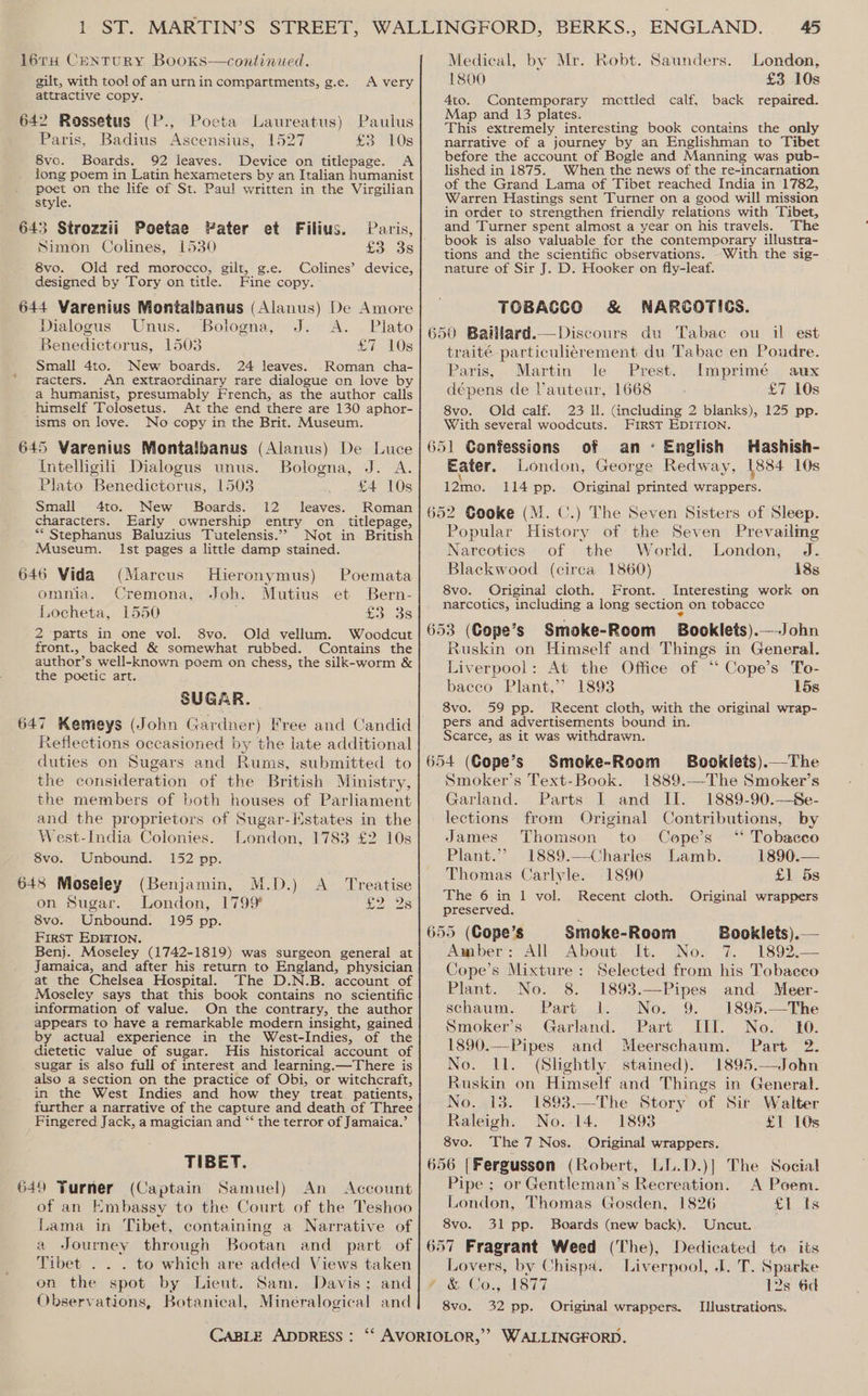 16TH CENTURY BooKs—continued. gilt, with tool of an urn in compartments, g.e. attractive copy. 642 Rossetus (P., Poeta Laureatus) Pauius Paris, Badius Ascensius, 1527 £3 10s 8vo. Boards. 92 leaves. Device on titlepage. A long poem in Latin hexameters by an Italian humanist poet on the life of St. Paul written in the Virgilian style. A very 643 Strozzii Poetae Pater et Filius. Paris, Simon Colines, 1530 £3. 38 8vo. Old red morocco, gilt, g.e. Colines’ device, designed by Tory on title. Fine copy. 644 Varenius Montalbanus (Alanus) De Amore Dialogus Unus. Bologna, J. A. Plato Benedictorus, 1503 £7 10s Small 4to. New boards. 24 leaves. Roman cha- racters. An extraordinary rare dialogue on love by a humanist, presumably French, as the author calls himself Tolosetus. At the end there are 130 aphor- isms on love. No copy in the Brit. Museum. 645 Varenius Montalbanus (Alanus) De Luce Intelligili Dialogus unus. Bologna, J. A. Plato Benedictorus, 1503 £4 10s Small 4to. New Boards. 12 leaves. Roman characters. Early ownership entry on_ titlepage, Not in British Ist pages a little damp stained. _ * Stephanus Baluzius Tutelensis.’’ Museum. 646 Vida (Marcus Hieronymus) Poemata omnia. Cremona, Joh. Mutius et Bern- Locheta, 1550 £3 3s 2 parts in one vol. 8vo. Old vellum. Woodcut front., backed &amp; somewhat rubbed. Contains the author’s well-known poem on chess, the silk-worm &amp; the poetic art. SUGAR. 647 Kemeys (John Gardner) Free and Candid Reflections occasioned by the late additional duties on Sugars and Rums, submitted to the consideration of the British Ministry, the members of both houses of Parliament and the proprietors of Sugar-HMstates in the West-India Colonies. London, 1783 £2 10s 8vo. Unbound. 152 pp. 648 Moseley (Benjamin, M.D.) A_ Treatise on Sugar. London, 1799 £2.28 8vo. Unbound. 195 pp. First EDITION. Benj. Moseley (1742-1819) was surgeon general at Jamaica, and after his return to England, physician at the Chelsea Hospital. The D.N.B. account of Moseley says that this book contains no scientific information of value. On the contrary, the author appears to have a remarkable modern insight, gained by actual experience in the West-Indies, of the dietetic value of sugar. His historical account of sugar is also full of interest and learning.—There is also a section on the practice of Obi, or witchcraft, in the West Indies and how they treat patients, further a narrative of the capture and death of Three Fingered Jack, a magician and “ the terror of Jamaica.’ TIBET. 649 Turner (Captain Samuel) An Account of an Embassy to the Court of the Teshoo Lama in Tibet, containing a Narrative of a Journey through Bootan and part of Tibet . . . to which are added Views taken on the spot by Lieut. Sam. Davis; and Observations, Botanical, Mineralogical and 45 Medical, by Mr. Robt. Saunders. London, 1800 £3 10s 4to. Contemporary mottled calf, back repaired. Map and 13 plates. This extremely interesting book contains the only narrative of a journey by an Englishman to Tibet before the account of Bogle and Manning was pub- lished in 1875. When the news of the re-incarnation of the Grand Lama of Tibet reached India in 1782, Warren Hastings sent Turner on a good will mission in order to strengthen friendly relations with Tibet, and Turner spent almost a year on his travels. The book is also valuable for the contemporary illustra- tions and the scientific observations. With the sig- nature of Sir J. D. Hooker on fly-leaf. TOBACCO &amp; NARCOTICS. 650 Baillard.—Discours du Tabac ou il est traité-particuliérement du Tabac en Poudre. Paris, . Martin le Prest. Imprimé aux dépens de Vauteur, 1668 £7 10s 8vo. Old calf. 23 ll. (including 2 blanks), 125 pp. With several woodcuts. First EDITION. 651 Confessions of an English Hashish- Eater. London, George Redway, 1884 10s 12mo. 114 pp. Original printed wrappers. 652 Gooke (M. CU.) The Seven Sisters of Sleep. Popular History of the Seven Prevailmg Narcotics of the World. London, J. Blackwood (circa 1860) 138s 8vo. Original cloth, Front. Interesting work on narcotics, including a long section on tobacce 653 (Cope’s Smoke-Room Booklets).—John Ruskin on Himself and Things in General. Liverpool: At the Office of “ Cope’s To- bacco Plant,’ 1893 15s 8vo. 59 pp. Recent cloth, with the original wrap- pers and advertisements bound in. Scarce, as it was withdrawn. 654 (Cope’s Smoke-Room Bookiets).—The Smoker’s Text-Book. 1889.—The Smoker’s Garland. Parts I and II. 1889-90.—Se- lections from Original Contributions, by James Thomson to Cope’s ‘* Tobacco Plant.”? 1889.—Charles Lamb. 1890.— Thomas Carlyle. 1890 £1 5s ‘Phe: 6 in 1 -vol. preserved. ; 655 (Cope’s Smoke-Room Booklets).— Amber: All About It. No. 7. 1892,— Cope’s Mixture: Selected from his Tobacco Plant. No. 8. 1893.—Pipes and Meer- schaum. Part 1. No. 9. 1895.—The Smoker’s Garland. Part III. No. 10. 1890.—Pipes and Meerschaum. Part 2. No. ll. (Slightly. stained). 1895.—John Ruskin on Himself and Things in General. Recent cloth. Original wrappers No. 13. 1893.—The Story of Sir Walter Raleigh. No.-14. 1893 £1 10s 8vo. The 7 Nos. Original wrappers. 656 [Fergusson (Robert, LL.D.)] The Social Pipe ; or Gentleman’s Recreation. A Poem. London, Thomas Gosden, 1826 £1 Ids 8vo. 31 pp. Boards (new back). Uncut. 657 Fragrant Weed (The), Dedicated to its Lovers, by Chispa. Liverpool, J. T. Sparke (.&amp;. Co., 1877 12s 6d 8vo. 32 pp. Original wrappers. Illustrations.