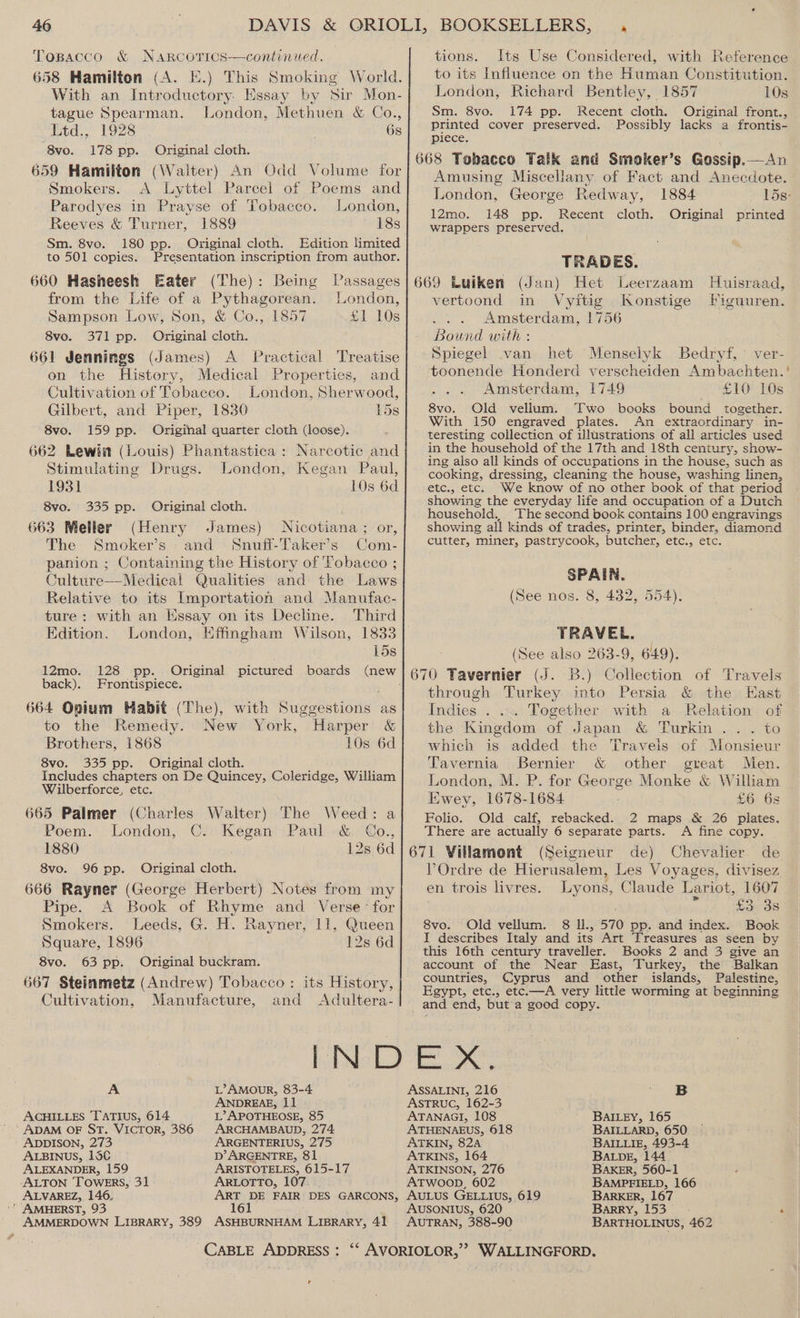 Tospacco &amp; Narcorics—continued. 658 Hamilton (A. E.) This Smoking World. With an Introductory. Essay by Sir Mon- tague Spearman. London, Methuen &amp; Co., ed.; 1978 Gs 8vo. 178 pp. Original cloth. 659 Hamilton (Walter) An Odd Volume for Smokers. A Lyttel Parcel of Poems and Parodyes in Prayse of Tobacco. London, Reeves &amp; Turner, 1889 18s 180 pp. Original cloth. Edition limited Sm. 8vo. inal De Presentation inscription from author. to 501 copies. 660 Hasheesh Eater (The) : from the Life of a Pythagorean. Sampson Low, Son, &amp; Co., 1857 8vo. 371 pp. Original cloth. 661 Jennings (James) A Practical Treatise on the History, Medical Properties, and Cultivation of Tobacco. London, Sherwood, Gilbert, and Piper, 1830 15s 8vo. 159 pp. Original quarter cloth (loose). 662 Lewin (Louis) Phantastica: Narcotic and Stimulating Drugs. London, Kegan Paul, Being Passages London, £1 10s 1931 10s 6d 8vo. 335 pp. Original cloth. 663 Meller (Henry James) Nicotiana; or, The Smoker’s and Snuff-LTaker’s Com- panion ; Containing the History of Tobacco ; Culture—Medical Qualities and. the Laws Relative to its Importation and Manufac- Third ture: with an Kssay on its Decline. Edition. London, Effingham Wilson, 1833 15s 12mo. 128 pp. . Original pictured boards (new back). Frontispiece. 664 Opium Habit (The), with Suggestions as to the Remedy. New York, Harper &amp; Brothers, 1868 10s 6d 8vo. 335 pp. Original cloth. Includes chapters on De Quincey, Coleridge, William Wilberforce, etc. 665 Palmer (Charles Walter) The Weed: a Poem. London, C.. Kegan Paul &amp; GCo., 1880 12s 6d 8vo. 96 pp. Original cloth. 666 Rayner (George Herbert) Notes from my Pipe. A Book of Rhyme and Verse’ for Smokers. Leeds, G. H. Rayner, 11, Queen Square, 1896 12s 6d tions. Its Use Considered, with Reference to its Influence on the Human Constitution. London, Richard Bentley, 1857 10s Sm. 8vo. 174 pp. Recent cloth. Original front., printed cover preserved. Possibly lacks a frontis- iprece: 668 Tobacco Talk and Smoker’s Gossip.—An Amusing Miscellany of Fact and Anecdote. London, George Redway, 1884 lds: 12mo. 148 pp. Recent cloth. Original printed wrappers preserved. TRADES. 669 Luiken (Jan) Het Leerzaam Huisraad, vertoond in Vyitig Konstige Figuuren. Amsterdam, 1756 Bound with : Spiegel van het Menselyk Bedryf, ver- toonende Honderd verscheiden Ambachten. ' Amsterdam, 1749 £10 10s 8vo. Old vellum. Two books bound together. With 150 engraved plates. An extraordinary in- teresting collection of illustrations of all articles used in the household of the 17th and 18th century, show- ing also all kinds of occupations in the house, such as cooking, dressing, cleaning the house, washing linen, etc., etc. We know of no other book of that period showing the everyday life and occupation of a Dutch household. The second book contains 100 engravings showing all kinds of trades, printer, binder, diamond cutter, miner, pastrycook, butcher, etc., etc. SPAIN. (See nos. 8, 432, 554). TRAVEL. (See also 263-9, 649). 670 Tavernier (J. B.) Collection of Travels through Turkey into Persia &amp; the Hast Indies . ... Together with a Relation of the Kingdom of Japan &amp; Turkin .. . to which is added the Travels of Monsieur Tavernia Bernier &amp; other great Men. London, M. P. for George Monke &amp; William Ewey, 1678-1684 £6 6s Folio. Old calf, rebacked. 2 maps &amp; 26 plates. There are actually 6 separate parts. <A fine copy. 671 Villamont (Seigneur de) Chevalier de VOrdre de Hierusalem, Les Voyages, divisez en trois livres. Lyons, Claude Lariot, 1607 , oe as 8vo. Old vellum. 8 ll., 570 pp. and index. Book I describes Italy and its Art Treasures as seen by this 16th century traveller. Books 2 and 3 give an account of the Near East, Turkey, the Balkan countries, Cyprus and other islands, Palestine, Egypt, etc., etc.—A very little worming at beginning and end, but'a good copy. 8vo. 63 pp. Original buckram. 667 Steinmetz (Andrew) Tobacco: its History, Cultivation, Manufacture, and Adultera- A L’AMOUR, 83-4 ANDREAE, 11 L’ APOTHEOSE, 85 ARCHAMBAUD, 274 ARGENTERIUS, 275 D’ ARGENTRE, 81 ARISTOTELES, 615-17 ARLOTTO, 107 ACHILLES TATIUS, 614 ' ADAM OF ST. VICTOR, 386 ADDISON, 273 ALBINUS, 15C ALEXANDER, 159 -ALTON TOWERS, 31 ALVAREZ, 146. ‘ AMHERST, 93 AMMERDOWN LIBRARY, 389 ASHBURNHAM LIBRARY, 41 -CABLE ADDRESS : t B BAILEY, 165 BAILLARD, 650 BAILLIE, 493-4 ASSALINI, 216 ASTRUG, 162-3 ATANAGI, 108 ATHENAEUS, 618 ATKIN, 82A ATKINS, 164 BALDE, 144° ATKINSON, 276 BAKER, 560-1 ATWOOD, 602 BAMPFIELD, 166 AULUS GELLIUS, 619 BARKER, 167 AUSONIUS, 620 Barry, 153 AUTRAN, 388-90 BARTHOLINUS, 462