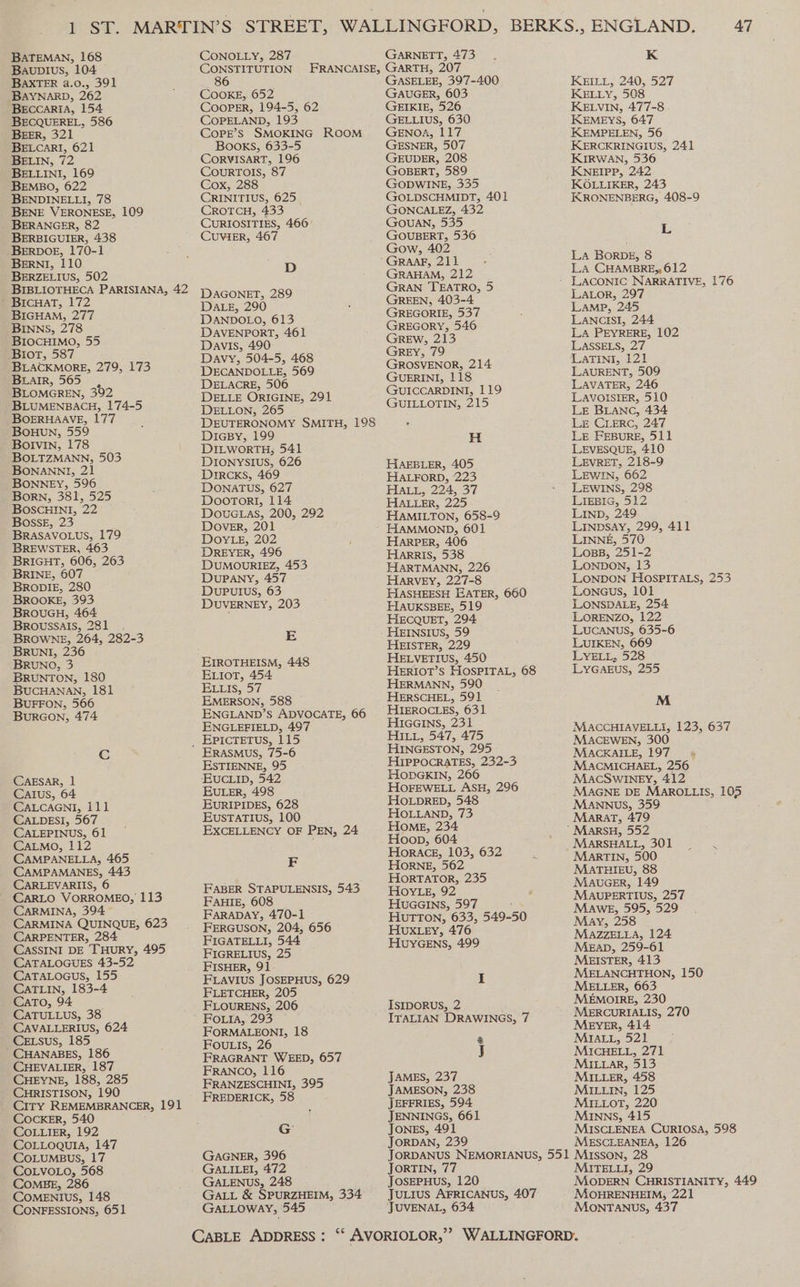 PST. BATEMAN, 168 Bauplus, 104 BAXTER a.0., 391 BAYNARD, 262 BeccariA, 154 BECQUEREL, 586 BEER, 321 BELLINI, 169 BEMBO, 622 BENDINELLI, 78 BENE VERONESE, 109 BERANGER, 82 BERBIGUIER, 438 -BERDOE, 170-1 BERNI, 110 BERZELIUS, 502 BIBLIOTHECA PARISIANA, 42 ’ BIcHAT, 172 BIGHAM, 277 BINNS, 278 BIOCHIMO, 55 Biot, 587 BLACKMORE, 279, 173 BLAIR, 565 , BLOMGREN, 392 BLUMENBACH, 174-5 BOERHAAVE, 177 BoHUuN, 559 Bolvin, 178 BOLTZMANN, 503 BONANNI, 21 BONNEY, 596 Born, 381, 525 BOSCHINI, 22 Bosse, 23 BRASAVOLUS, 179 BREWSTER, 463 BRIGHT, 606, 263 BRINE, 607 BRODIE, 280 BROOKE, 393 BROUGH, 464 Broussals, 281 _ . BROWNE, 264, 282-3 BRUNI, 236 BRUNO, 3 BRUNTON, 180 BUCHANAN, 181 BUFFON, 566 BURGON, 474 Cc CAESAR, 1 CAIus, 64 ~ CALCAGNI, 111 CALDESI, 567 CALEPINUS, 61 CALMoO, 112 CAMPANELLA, 465 CAMPAMANES, 443 CARLEVARIIS, 6 CARLO VORROMEO, 113 CARMINA, 394 CARMINA QUINQUE, 623 CARPENTER, 284 CASSINI DE THURY, 495 CATALOGUES 43-52 CATALOGUuS, 155 CATLIN, 183-4 CaTo, 94 ' CATULLUS, 38 CAVALLERIUS, 624 CELSsus, 185 CHANABES, 186 CHEVALIER, 187 CHEYNE, 188, 285 CHRISTISON, 190 CITY REMEMBRANCER, 191 Cocker, 540 COLLIER, 192 COLLOQUIA, 147 COLUMBUS, 17 _ COLVOLO, 568 COMBE, 286 COMENIUS, 148 CONFESSIONS, 651 CONOLLY, 287 GARNETT, 473 COOKE, 652 CooPpER, 194-5, 62 COPELAND, 193 CopPE’s SMOKING ROOM Books, 633-5 CORVISART, 196 COURTOIS, 87 Cox, 288 CRINITIUS, 625. CROTCH, 433 CURIOSITIES, 466° CUVIER, 467 D DAGONET, 289 DALE, 290 DANDOLO, 613 DAVENPORT, 461 Davis, 490 Davy, 504-5, 468 DECANDOLLE, 569 DELACRE, 506 DELLE ORIGINE, 291 DELLON, 265 DEUTERONOMY SMITH, 198 DiIGBy, 199 DILWORTH; 541 DIONYSIUS, 626 DIRCKS, 469 DONATUS, 627 Doorort, 114 Douctas, 200, 292 Dover, 201 DOYLE, 202 DREYER, 496 DUMOURIEZ, 453 DUPANY, 457 DuPuIUS, 63 DUVERNEY, 203 E EIROTHEISM, 448 EiorT, 454 ELIS; D7 EMERSON, 588 ~ ENGLAND’S ADVOCATE, 66 ENGLEFIELD, 497 ERASMUS, 75-6 ESTIENNE, 95 EUCLID, 542 EULER, 498 EURIPIDES, 628 EUSTATIUS, 100 EXCELLENCY OF PEN, 24 F FABER STAPULENSIS, 543 FAHIE, 608 FARADAY, 470-1 FERGUSON, 204, 656 FIGATELLI, 544 FIGRELIUS, 25 FISHER, 91 FLAVIUS JOSEPHUS, 629 FLETCHER, 205 FLOURENS, 206 FOoLia, 293 FORMALEONI, 18 FOULIS, 26 FRAGRANT WEED, 657 FRANCO, 116 FRANZESCHINI, 395 FREDERICK, 58 G: GAGNER, 396 GALILEI, 472 GALENUS, 248 GALL &amp; SPURZHEIM, 334 GALLOWAY, 545 GASELEE, 397-400 GAUGER, 603 GEIKIE, 526 GELLIuS, 630 GENOA, 117 GESNER, 507 GEUDER, 208 GOBERT, 589 GODWINE, 335 GOLDSCHMIDT, 401 GONCALEZ, 432 GouAN, 535 GOUBERT, 536 Gow, 402 GRAHAM, 212 GRAN TEATRO, 5 GREEN, 403-4 GREGORIE, 537 GREGORY, 546 GREw, 213 GREY, 79 GROSVENOR, 214 GUERINI, 118 GUICCARDINI, 119 GUILLOTIN, 215 H HAEBLER, 405 HALFORD, 223 HALL, 224, 37 HALLER, 225 HAMILTON, 658-9 HAMMOND, 601 HARPER, 406 HARRIS, 538 HARTMANN, 226 HARVEY, 227-8 HASHEESH EATER, 660 HAUKSBEE, 519 HECQUET, 294 HEINSIUS, 59 HEISTER, 229 HELVETIUS, 450 HERIOT’S HOSPITAL, 68 HERMANN, 590 HERSCHEL, 591 HIEROCLES, 631 HiGains, 231 HILL, 547, 475 HINGESTON, 295 HIPPOCRATES, 232-3 HODGKIN, 266 HOFEWELL ASH, 296 HOLDRED, 548 HOLLAND, 73 Home, 234 Hoop, 604 HORACE, 103, 632 HORNE, 562 HorTATOR, 235 HOYLE, 92 HuGGIns, 597 , HUTTON, 633, 549-50 HUXLEY, 476 HUYGENS, 499 I IsipoRUusS, 2 ITALIAN DRAWINGS, 7 @ J JAMES, 237 JAMESON, 238 JEFFRIES, 594 JENNINGS, 661 JongES, 491 JORDAN, 239 K KEILL, 240, 527 KELLY, 508 KELVIN, 477-8 KEMEYS, 647 KEMPELEN, 56 KERCKRINGIUS, 241 KIRWAN, 536 KNEIPP, 242 KOLLIKER, 243 KRONENBERG, 408-9 L LA BoRDE, 8 LA CHAMBRE, 612 LALOR, 297 LAMP, 245 LANCISI, 244: LA PEYRERE, 102 LASSELS, 27 LATINI, 121 LAURENT, 509 LAVATER, 246 LAVOISIER, 510 LE BLANC, 434 Le CLERC, 247 Le FEBuRE, 511 LEVESQUE, 410 LEVRET, 218-9 LEWIN, 662 LEWINS, 298 LIEBIG, 512 LIND, 249 LINDSAY, 299, 411 LINNE, 570 ~ LosB, 251-2 LONDON, 13 LONDON HOSPITALS, 253 Loneus, 101 LONSDALE, 254. LORENZO, 122 LUCANUS, 635-6 LUIKEN, 669 LYELL, 528 LYGAEUS, 255 M MACCHIAVELLI, 123, 637 MACEWEN, 300 MACKAILE, 197. MACMICHAEL, 256 MAcCSWINEY, 412 MAGNE DE MAROLLIS, 105 MANNUS, 359 Marat, 479 MARSHALL, 301 ss. MARTIN, 500 MATHIEU, 88 MAuGER, 149 MAUPERTIUS, 257 MaweE, 595, 529 May, 258 MAZZELLA, 124 Mean, 259-61 MEISTER, 413 MELANCHTHON, 150 MELLER, 663 MEMOIRE, 230 MERCURIALIS, 270 MEYER, 414 MIALL, 521 MICHELL, 271 MILLAR, 513 MILLER, 458 MILLIN, 125 MILLOT, 220 MInNNs, 415 MISCLENEA CURIOSA, 598 MESCLEANEA, 126 JORTIN, 77 JosEPHUS, 120 JuLrus AFRICANUS, 407 MITELLI, 29 MODERN CHRISTIANITY, 449 MOHRENHEIM,; 221 MONTANUS, 437