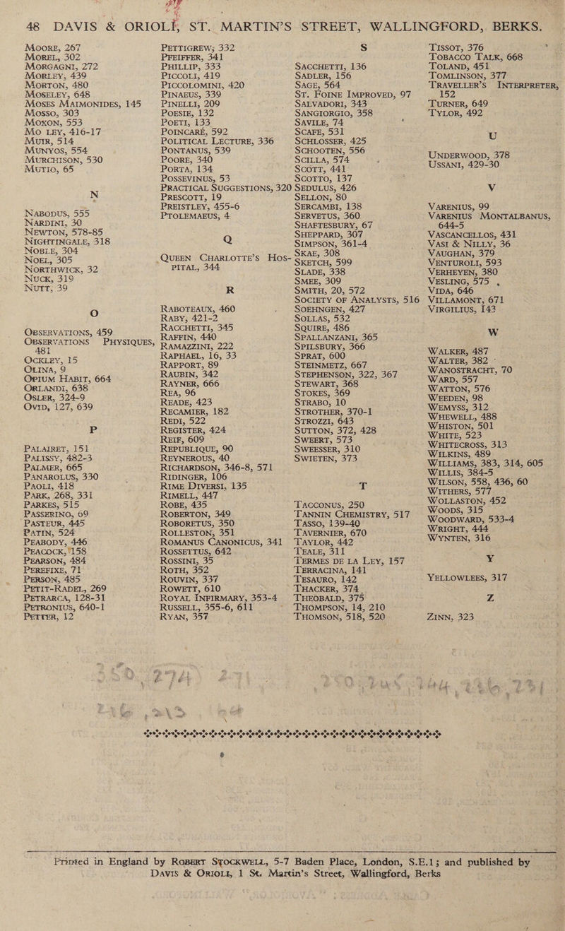 Moore, 267 More, 302 MoRGAGNI, 272 Morey, 439 Morron, 480 MOSELEY, 648 Mosrs MAIMONIDES, 145 Mosso, 303 Moxon, 553 Mo Ley, 416-17 Murr, 514 Muwnvos, 554 MuRCHISON, 530 Murio, 65 N Naponus, 555 NARDINI, 30 NEWTON, 578-85 NIGHTINGALE, 318 NOBLE, 304 NOEL, 305 NoORTHWICK, 32 Nuck, 31° Nutt, 39 O OBSERVATIONS, 459 OBSERVATIONS ABi OLINA, 9 Opium HaBIT, 664 ORLANDI, 638 OSLER, 324-9 Ovip, 127, 639 Pp PALAIRET, 151 Paxissy, 482-3 PALMER, 665 PANAROLUS, 330 Pao, 418 Park, 268, 331 PARKES, 515 PASSERINO, 69 PASTEUR, 445 PATIN, 524 PrEasopy, 446 PEACOCK,’ 158 PEARSON, 484 PEREFIXE, 71 PErson, 485 ‘PETIT-RADEL, 269 PETRARCA, 128-31 PETRONIUS, 640-1 Perrer, 12 the ie PETTIGREW; 332 PFEIFFER, 341 PHILLIP, 333 Piccoui, 419 PICCOLOMINI, 420 PINAEUS, 339 PINELLI, 209 POESIE, 132 Poetr, 133 POINCARE, 592 POLITICAL LECTURE, 336 PONTANUS, 539 POOoRE, 340 PorTA, 134 POSSEVINUS, 53 S SACCHETTI, 136 SADLER, 156 SAGE, 564 ST. FOINE IMPROVED, 97 SALVADORI, 343 SANGIORGIO, 358 SAVILE, 74 ‘ SCAFE, 531 SCHLOSSER, 425 SCHOOTEN, 556 SCILLA, 574 ScotTT, 441 SCOTTO, 137 PRESCOTT, 19 PREISTLEY, 455-6 PTOLEMAEUS, 4 Q PITAL, 344 R RABOTEAUX, 460 Rasy, 421-2 RACCHETTI, 345 RAFFIN, 440 RAMAZZINI, 222 RAPHAEL, 16, 33 RAPPORT, 89 RAUBIN, 342 RAYNER, 666 REA, 96 READE, 423 RECAMIER, 182 ReEpi, 522 REGISTER, 424 REIF, 609 REPUBLIQUE, 90 REYNEROUS, 40 RICHARDSON, 346-8, 571 RIDINGER, 106 RIME DIvers!I, 135 RIMELL, 447 RoBE, 435 ROBERTON, 349 ROBORETUS, 350 ROLLESTON, 351 ROMANUS CANONICUS, 341 ROSSETTUS, 642 RoOssINntI, 35 ROTH, 352 ROUVIN, 337 ROwETT, 610 RUSSELL, 355-6, 611 RYAN, 357 ©. % 3%, on™, oho aM noe when ata ats a”, Oo, Sate i ed +9 *0%,° 0,0 %,% *% é SELLON, 80 SERCAMBI, 138 SERVETUS, 360 SHAFTESBURY, 67 SHEPPARD, 307 SIMPSON, 361-4 SKAE, 308 SKETCH, 599 SLADE, 338 SMEE, 309 SMITH, 20, 572 SOEHNGEN, 427 SOLLAS, 532 SQUIRE, 486 SPALLANZANI, 365 SPILSBURY, 366 SPRAT, 600 STEINMETZ, 667 STEPHENSON, 322, 367 STEWART, 368 STOKES, 369 STRABO, 10 STROTHER, 370-1 STROZZI, 643 SUTTON, 372, 428 SWEERT, 573 SWEESSER, 310 SWIETEN, 373 t TACCONUS, 250 TANNIN CHEMISTRY, 517 Tasso, 139-40 TAVERNIER, 670 ‘TAYLOR, 442 TEALE, 311 TERMES DE LA LEY, 157 TERRACINA, 141 TESAURO, 142 THACKER, 374. THEOBALD, 375 THOMPSON, 14, 210 THOMSON, 518, 520 Po. 0%. 2% e o%e 0% o%e 0%. 2% 2% o%, 09% Op 9,9 0,9 O19 00 0,0 09 O90, 0 0,9 0,9 9, TISSOT, 376 TOBACCO TALK, 668 TOLAND, 451 TOMLINSON, 377 ‘TRAVELLER’S 152 TURNER, 649 TYLor, 492 U UNDERWOOD, 378 USSANI, 429-30 v. VARENIUS, 99 VARENIUS MONTALBANUS, 644-5 VASCANCELLOS, 431 Vast &amp; NILLY, 36 VAUGHAN, 379 VENTUROLI, 593 VERHEYEN, 380 VESLING, 575 , VIDA, 646 VILLAMONT, 671 VIRGILIUS, 142 WwW WALKER, 487 WALTER, 382 © WANOSTRACHT, 70 WARD, 557 WATTON, 576 WEEDEN, 98 Wemyss, 312 WHEWELL, 488 WHISTON, 501 WHITE, 523 WHITECROSS, 313 WILKINS, 489 WILLIAMS, 383, 314, 605 WILLIS, 384-5 WILSON, 558, 436, 60 WITHERS, 577 WOLLASTON, 452 Woops, 315 WOODWARD, 533-4 WRIGHT, 444 WYNTEN, 316 Y YELLOWLEES, 317 Z ZINN, 323 \2 oe ¢