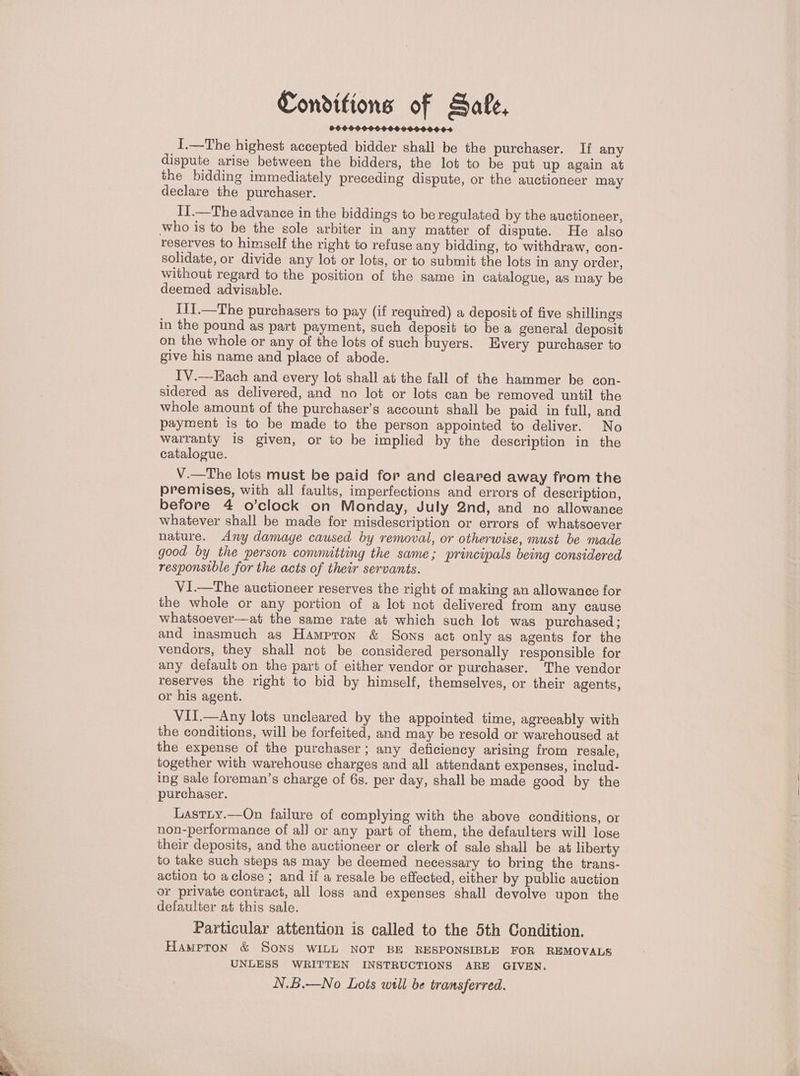 Conditions of Safe, 999096009 0000060-4 I.—The highest accepted bidder shall be the purchaser. If any dispute arise between the bidders, the lot to be put up again at the bidding immediately preceding dispute, or the auctioneer may declare the purchaser. II.—The advance in the biddings to be regulated by the auctioneer, who is to be the sole arbiter in any matter of dispute. He also reserves to himself the right to refuse any bidding, to withdraw, con- solidate, or divide any lot or lots, or to submit the lots in any order, without regard to the position of the same in catalogue, as may be deemed advisable. II1.—The purchasers to pay (if required) a deposit of five shillings in the pound as part payment, such deposit to be a general deposit on the whole or any of the lots of such buyers. Every purchaser to give his name and place of abode. T'V.—Hach and every lot shall at the fall of the hammer be con- sidered as delivered, and no lot or lots can be removed until the whole amount of the purchaser’s account shall be paid in full, and payment is to be made to the person appointed to deliver. No warranty is given, or to be implied by the description in the catalogue. V.—The lots must be paid for and cleared away from the premises, with all faults, imperfections and errors of description, before 4 o’clock on Monday, July 2nd, and no allowance whatever shall be made for misdescription or errors of whatsoever nature. Any damage caused by removal, or otherwise, must be made good by the person committing the same; principals being considered responsible for the acts of their servants. V1.—The auctioneer reserves the right of making an allowance for the whole or any portion of a lot not delivered from any cause whatsoever—at the same rate at which such lot was purchased; and inasmuch as Hampron &amp; Sons act only as agents for the vendors, they shall not be considered personally responsible for any default on the part of either vendor or purchaser. The vendor reserves the right to bid by himself, themselves, or their agents, or his agent. VII.—Any lots uncleared by the appointed time, agreeably with the conditions, will be forfeited, and may be resold or warehoused at the expense of the purchaser; any deficiency arising from resale, together with warehouse charges and all attendant expenses, includ- ing sale foreman’s charge of 6s. per day, shall be made good by the purchaser. Lastty.—On failure of complying with the above conditions, or non-performance of al] or any part of them, the defaulters will lose their deposits, and the auctioneer or clerk of sale shall be at liberty to take such steps as may be deemed necessary to bring the trans- action to aclose ; and if a resale be effected, either by public auction or private contract, all loss and expenses shall devolve upon the defaulter at this sale. Particular attention is called to the 5th Condition. HAMPTON &amp; Sons WILL NOT BE RESPONSIBLE FOR REMOVALS UNLESS WRITTEN INSTRUCTIONS ARE GIVEN. N.B.—No Lots will be transferred.