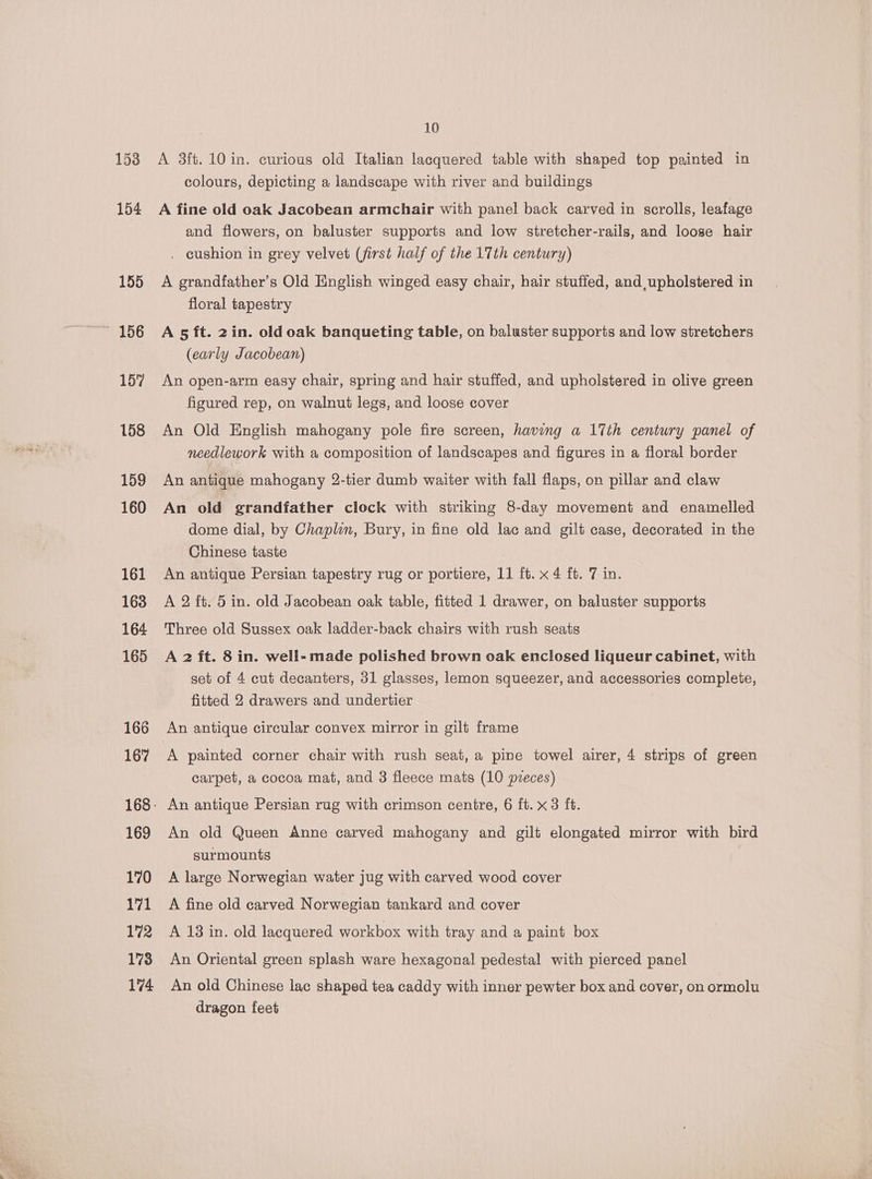 A 3ft. 10 in. curious old Italian lacquered table with shaped top painted in colours, depicting a landscape with river and buildings A fine old oak Jacobean armchair with panel back carved in scrolls, leafage and flowers, on baluster supports and low stretcher-rails, and loose hair . cushion in grey velvet (first half of the 17th century) A grandfather's Old English winged easy chair, hair stuffed, and, upholstered in floral tapestry A 5 ft. 2in. old oak banqueting table, on baluster supports and low stretchers (early Jacobean) An open-arm easy chair, spring and hair stuffed, and upholstered in olive green figured rep, on walnut legs, and loose cover An Old English mahogany pole fire screen, having a 17th century panel of needlework with a composition of landscapes and figures in a floral border An antique mahogany 2-tier dumb waiter with fall flaps, on pillar and claw An old grandfather clock with striking 8-day movement and enamelled dome dial, by Chaplin, Bury, in fine old lac and gilt case, decorated in the Chinese taste An antique Persian tapestry rug or portiere, 11 ft. x 4 ft. 7 in. A 2 ft. 5 in. old Jacobean oak table, fitted 1 drawer, on baluster supports Three old Sussex oak ladder-back chairs with rush seats A 2 ft. 8 in. well- made polished brown oak enclosed liqueur cabinet, with set of 4 cut decanters, 31 glasses, lemon squeezer, and accessories complete, fitted 2 drawers and undertier An antique circular convex mirror in gilt frame A painted corner chair with rush seat, a pine towel airer, 4 strips of green carpet, a cocoa mat, and 3 fleece mats (10 pvzeces) An old Queen Anne carved mahogany and gilt elongated mirror with bird surmounts A large Norwegian water jug with carved wood cover A fine old carved Norwegian tankard and cover A 13 in. old lacquered workbox with tray and a paint box An Oriental green splash ware hexagonal pedestal with pierced panel An old Chinese lac shaped tea caddy with inner pewter box and cover, on ormolu dragon feet