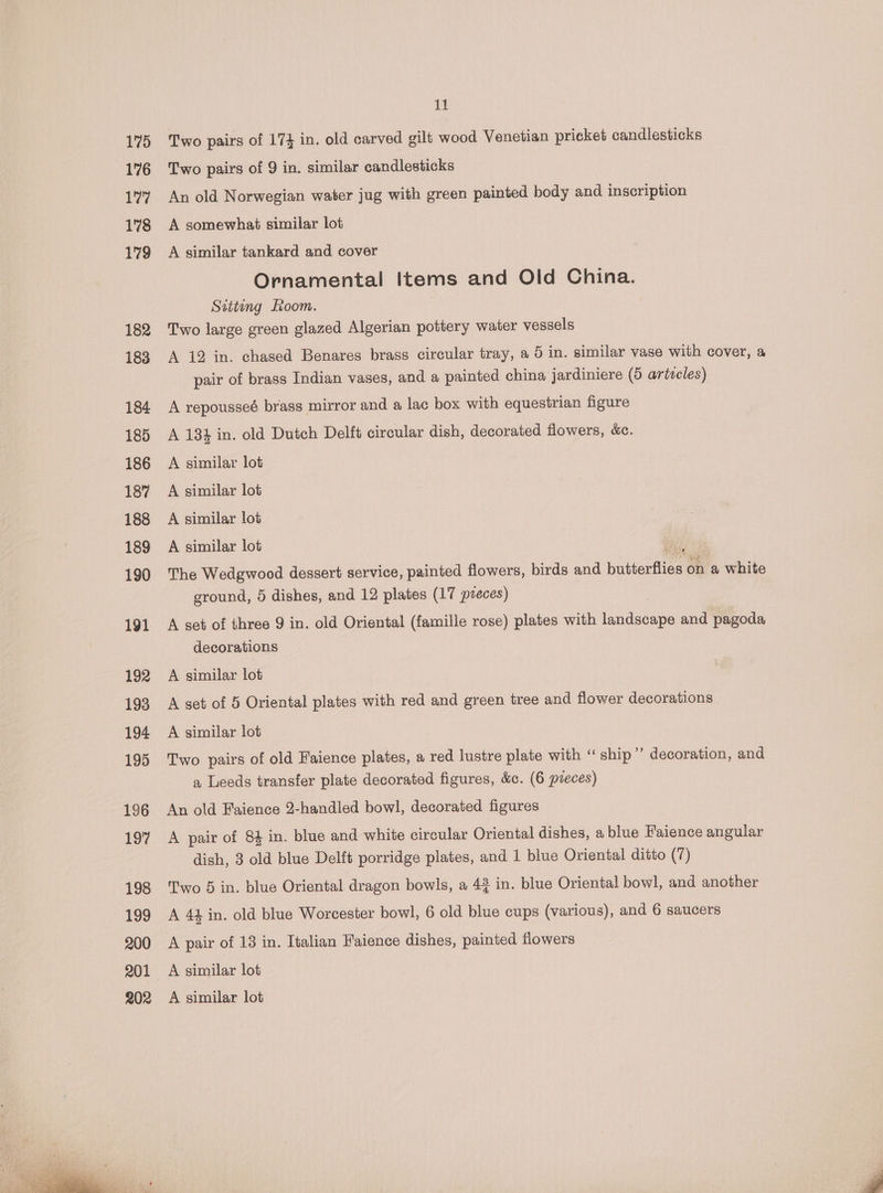 175 176 177 178 179 182 183 184 185 186 187 188 189 190 191 192 193 194 195 196 197 193 199 200 201 202 ie! Two pairs of 174 in. old carved gilt wood Venetian pricket candlesticks Two pairs of 9 in. similar candlesticks An old Norwegian water jug with green painted body and. inscription A somewhat similar lot A similar tankard and cover Ornamental Items and Old China. Sziting Loom. Two large green glazed Algerian pottery water vessels A 12 in. chased Benares brass circular tray, a 5 in. similar vase with cover, a pair of brass Indian vases, and a painted china jardiniere (5 artecles) A repousseé brass mirror and a lac box with equestrian figure A 184 in. old Dutch Delft circular dish, decorated flowers, &amp;c. A similar lot A similar lot A similar lot A similar lot o The Wedgwood dessert service, painted flowers, birds and betontie: on a white ground, 5 dishes, and 12 plates (17 pveces) A set of three 9 in. old Oriental (famille rose) plates with iandsonpe and pagoda decorations A similar lot A set of 5 Oriental plates with red and green tree and flower decorations A similar lot Two pairs of old Faience plates, a red lustre plate with ‘‘ ship’’ decoration, and a Leeds transfer plate decorated figures, &amp;c. (6 preces) An old Faience 2-handled bowl, decorated figures A pair of 84 in. blue and white circular Oriental dishes, a blue Faience angular dish, 3 old blue Delft porridge plates, and 1 blue Oriental ditto (7) Two 5 in. blue Oriental dragon bowls, a 4 in. blue Oriental bowl, and another A 44 in. old blue Worcester bowl, 6 old blue cups (various), and 6 saucers A pair of 13 in. Italian Faience dishes, painted flowers A similar lot A similar lot