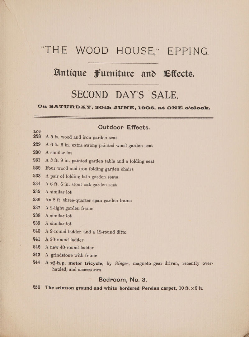 We WOOD HOUSE” EPPING Antique Furniture and Effects. SECOND DAY’S SALE, LOT 228 229 230 231 R32 238 234 235 236 237 238 a39 240 241 242 243 244 250 Outdoor Effects. A 5 ft. wood and iron garden seat A 6 ft. 6 in. extra strong painted wood garden seat A similar lot A 3 ft. 9 in. painted garden table and a folding seat Four wood and iron folding garden chairs A pair of folding lath garden seats A 6 ft. 6 in. stout oak garden seat A similar lot An 8 ft. three-quarter span garden frame A 2-light garden frame A similar lot A similar lot A 9-round ladder and a 12-round ditto A 30-round ladder A new 40-round ladder A grindstone with frame A 2$-h.p. motor tricycle, by Singer, magneto gear driven, recently over- hauled, and accessories Bedroom, No. 3. The crimson ground and white bordered Persian carpet, 10 ft. x6 ft.