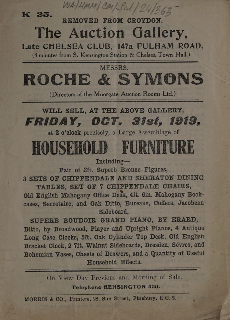WuAs Aypapa | Cy, i DAS ry Spee : Py 2 . es nw “J 424 é * REMOVED FROM CROYDON. The Auction Gallery, Late CHELSEA CLUB, 147a FULHAM ROAD, (3 minutes from S. Kensington Station &amp; Chelsea Town Hail.) K 35. MESSRS. ROCHE &amp; SYMONS (Directors of the Moorgate Auction Rooms Ltd.) WILL SELL, AT THE ABOVE GALLERY, FRIDAY, OCT. B3ist, 1913, at 2 o’clock precisely, a Large Assemblage of HOUSEHOLD FURNITURE Including— Pair of 3it. Superb Bronze Figures, 3 SETS OF CHIPPENDALE AND SHERATON DINING TABLES, SET OF 7 GHIPPENDALE CHAIRS, Old English Mahogany Office Desk, 4fi. Gin. Mahogany Book- cases, Secretaire, and Oak Ditto, Bureaus, Coffers, Jacobean 3 Sideboard, SUPERB BOUDOIR GRAND PIANO, BY ERARD, Ditto, by Broadwood, Player and Upright Pianos, 4 Antique Long Case Clocks, 5it. Oak Cylinder Top Desk, Old English Bracket Clock, 2 7it. Walnut Sideboards, Dresden, Sévres, and Bohemian Vases, Chests of Drawers, and a Quantity of Useful Household Effects. Me Ss A Bet . On View Day Previous and Morning of Sale. Telephone KENSINGTON 420. . : MORRIS &amp; OO., Printers, 28, Sun Street, Finsbury, E.O. 2.