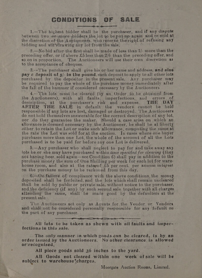 CONDITIONS OF SALE 1.—I'he highest bidder shall be the purchaser, and if any dispute between two -er-smeore xidders the lot to be put up-again and re-sold at the discretion. ofthe Auctioneers, who reserve theright of refusing any bidding and wit'drawing any lot from tlre sale: oe we 2.—No bid after the first shall be made of less than 1/- more than the preceding offer, or if above £5 less than 2/6 than the preceding offer, and go onin proportion. ‘The Auctioneers will use their own discretion as to the acceptance of cheques. 3.-—'he purchaser shall give his or her name and address, and also gay © deposit of 5/- in the pound, such deposit to apply to all other lots purchased by the depositor inthe present sale. Any purchaser may be required to pay the whole of the purchase money-immediately after the fall of the hammer if considered necessary by the Auctioneers 4.—'The lots must be cleared (by an. Order. to be obtained from the Auctioneers); with all faults, imperfections, and errors of description, at the purchasers risk and expense. THE DAY ARTER THE SALE in default the vendors cannot be held responsible if any lots are lost, damaged or destroyed. ‘I'he Auctioneers do not hold themselves answerable for the correct description of any lot, anor do they guarantee the maker. Should a case arise on which an allowance is deemed necessary by the Auctioneer, he shall be at liberty either to retain the Lot or make such allowance, computing the same al the rate the Lot was sold forat the auction. In cases where one buyer purchases more than one Lot, the whole of the account of all the Lote purchased is to be paid for before any one Lot is delivered. 5.—Any purchaser who shall neglect to pay for and take away any lots he or she may have purchased within time specified for clearing (they not haying beer, sold again—see Condition 6) shall pay in addition to the purchase money the sum of One Shilling per week for each lot for ware- house room, and also at the rategof £5 per cent. per annum interest on the purchase money to be reckoned from this day. = 6)Ourfailure of compliance with the above conditions, the money deposited shall be forfeited, and the lots which shall remain uncleared shall be sold by public or private sale, without notice to the purchaser, and. the deficiency (if any) by such second sale together with all charges attending the same, shall be made good by the defaulters at the present sale. ‘The Auctioneers act only as Agents for the Vendor or Vendors. and: shalijnot be considered personally responsible for any defanlt on-- the part of any purchaser. IA PC Io rg AEE ea All lots to be taken as shewn with all faults and imper--— fectionsin this sale. The only manner in which goods.can be cleared, is by an order issued by the Auctioneers. No other clearance.is allowed orlrecognised, cay Feta ote? All piece goods sold 36 inches to the yard. All Goods not cleared within one week of sale will be_ subject to warehouse ‘charges, Moorgate Auction Rooms, Limited,