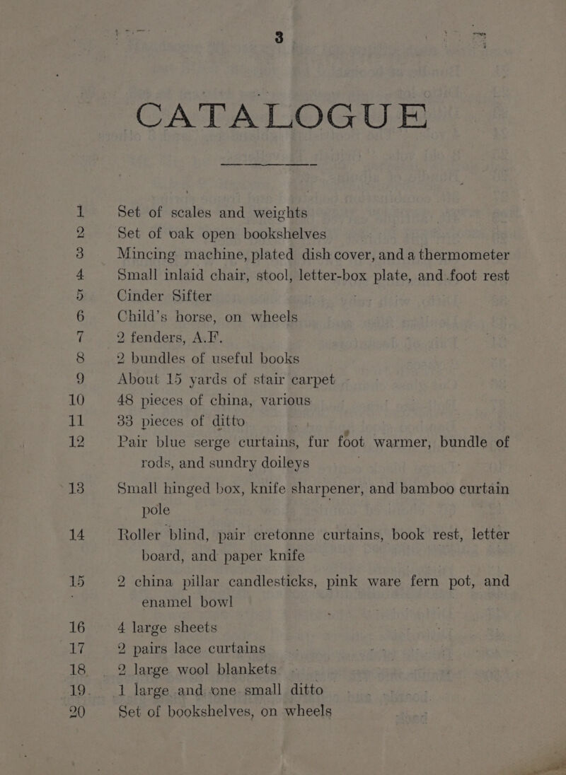 Oman &amp; Oo fF SW WH He CATALOGUE Set of scales and weights Set of cak open bookshelves Mincing machine, plated dish cover, and a thermometer Small inlaid chair, stool, letter-box plate, and .foot rest Cinder Sifter : ‘hild’s horse, on wheels 2 fenders, A.F. 2 bundles of useful books About 15 yards of stair carpet 48 pieces of china, various 33 pieces of ditto Pair blue serge curtains, fur foot warmer, bundle of rods, and sundry doileys Small hinged box, knife sharpener, and bamboo curtain pole | Roller blind, pair cretonne curtains, book rest, letter board, and paper knife | | 2 china pillar candlesticks, pink ware fern pot, and enamel bowl 4 large sheets 2, pairs lace curtains 2 large wool blankets Set of bookshelves, on wheels