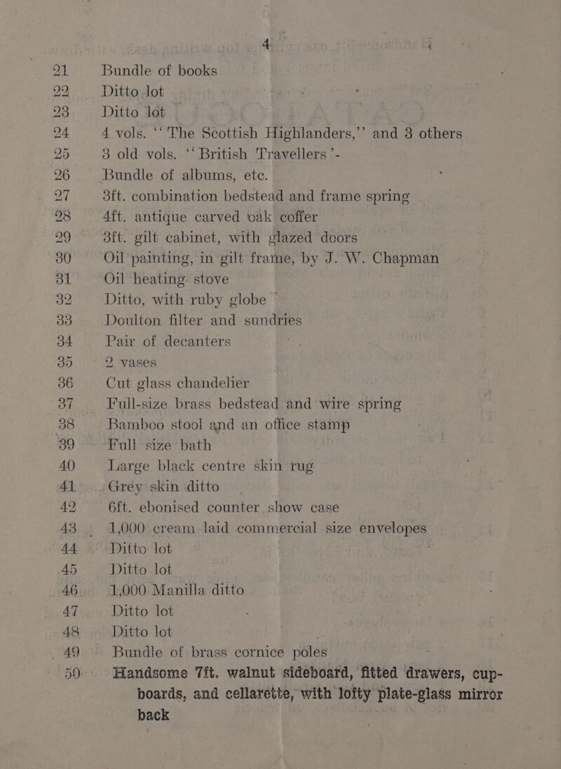 BO ORDO GSS yy D> BO. BO ~] bo ie) OT 42 46 Al _ Ad am Bundle of books Ditto lot Ditto lot _ , 3ft. combination bedstead and frame spring Aft. antique carved oak coffer aft. gilt cabinet, with glazed doors Oil painting, in gilt frame, by J. W. Chapman Oil heating. stove | Ditto, with ruby globe | Doulton filter and sundries Pair of decanters 2 vases Cut glass chandelier Full-size brass bedstead and wire spring Bamboo stool and an office stamp Large black centre skin rug 6ft. ebonised counter show case 1,000 cream laid commercial size envelopes Ditto lot Ditto lot 1,000 Manilla ditto Ditto lot Ditto lot Bundle of brass cornice poles _ Handsome 7ft. walnut sideboard, fitted drawers, cup- boards, and cellarette, with lofty plate-glass mirror back afer .