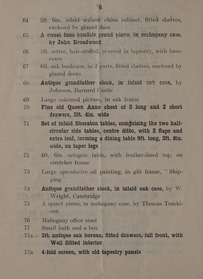 ‘8 oft. bin. inlaid walnut china cabinet, fitted shelves, enclosed by glazed door A sweet tone boudoir grand piato, ia Mahogany case, by John Broadwood } 4d 5ft. settee, hair-stuffed, covered in tapestry, with loose cover Le 6ft. oak bookease, in 2 parts, fitted shelves, enclosed by glazed doors Antique grandfather flovis, in inlaid cak case, by Johnson, Barnard Castle . Large coloured picture, in oak frame Fine old Queen Anne chest of 3 long and 2 short drawers, 3it. 4in. wide Set of inlaid Sheraton tables, comprising the two half- circular side tables, centre ditto, with 2 flaps and extra leai, forming a dining table 9ft. long, 3ft. 8in. wide, on taper legs 2] 4ft. Gin. octagon table, with leather-lined top, on stretcher frame Large speculative oil painting, in gilt frame, ‘* Ship- ping” Antique grandfather clock, in inlaid oak ee by. W. Wright, Cambridge A spinet piano, in mahogany case, by Thomas Tomki- son Mahogany office stool Small bath and a box Sit. antique oak bureau, fitted drawers, fall front, with Well fiitted interior 4-fold screen, with old tapestry panels