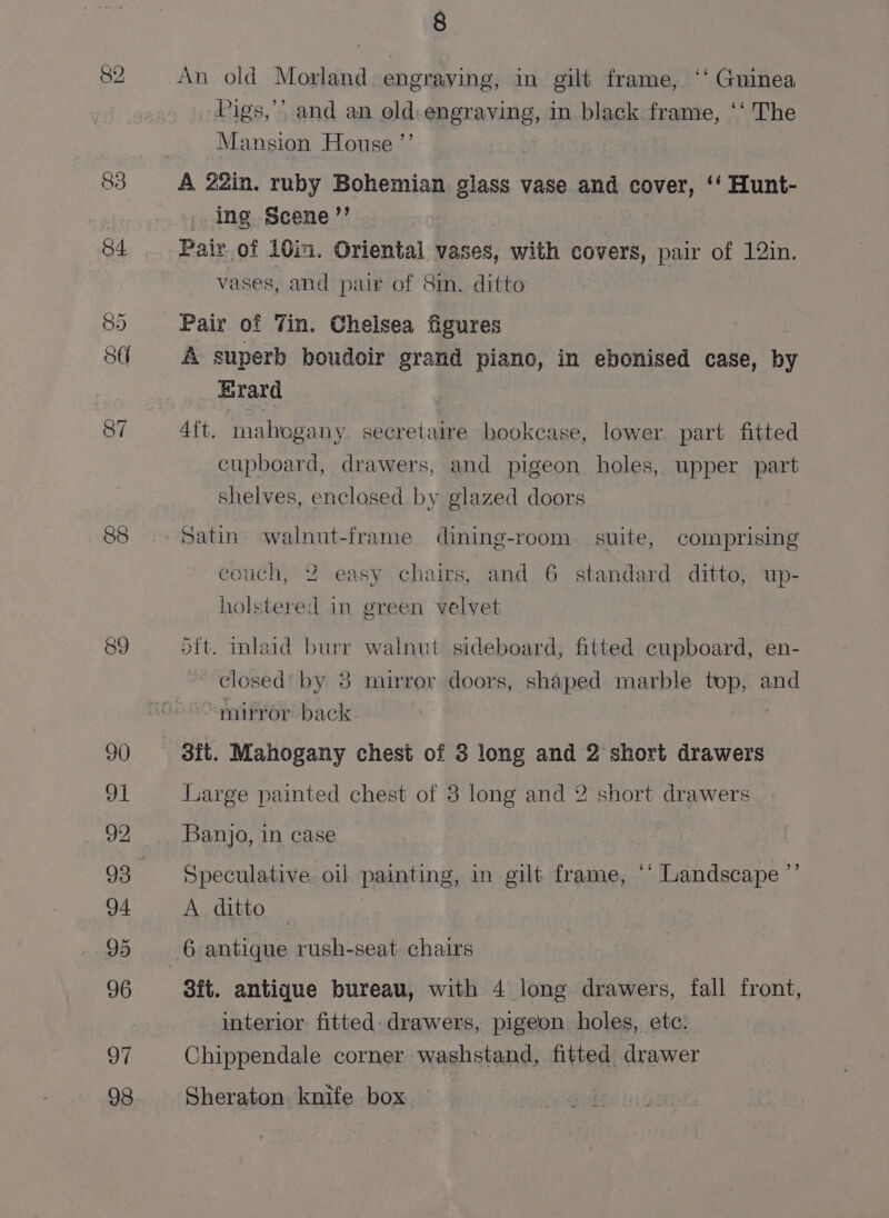 89 90 91 92 93 94 95 96 97 98 8 An old Morland. engraving, in gilt frame, ‘‘ Guinea Pigs,’’ and an old:engraving, in black frame, ‘‘ The Mansion House ”’ | A 22in. ruby Bohemian glass vase and cover, ‘‘ Hunt- -.ing Scene’? - Pair of 10in. Oriental vases, with covers, pair of 12in. vases, and pair of 8m. ditto Pair of Tin. Chelsea figures A superb boudoir grand piano, in ebonised case, he Erard Aft. mahogany secretaire bookcase, lower. part fitted cupboard, drawers, and pigeon. holes, upper part shelves, enclosed by glazed doors Satin. walnut-frame dining-room suite, comprising couch, 2 easy chairs, and 6 standard ditto, up- holstered in green velvet dft. inlaid burr walnut sideboard, fitted cupboard, en- closed’ by 8 mirror doors, shaped marble top, and mirror back 3ft. Mahogany chest of 3 long and 2 short drawers Large painted chest of 8 long and 2 short drawers Banjo, in case Speculative oil painting, in gilt frame, ‘* Landscape ’’ A ditto 3ft. antique bureau, with 4 long drawers, fall front, interior fitted- drawers, pigeon holes, ete. Chippendale corner washstand, fitted drawer Sheraton knife box