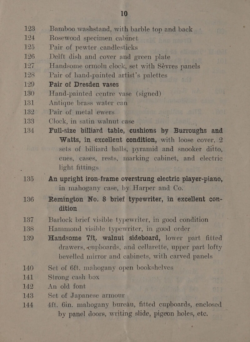 a bo oo) ees BOe ROU DOM bor - BORO er) ie) bt bot GO] Or Pt be 10 Bamboo washstand, with barble top and back Rosewood specimen cabinet Pair of pewter candlesticks Delft dish and cover and green plate Handsome ormolu clock, set with Sévres panels Pair of hand-painted artist’s palettes Pair of Dresden vases Hand-painted centre vase (signed) : Antique brass water can Pair of metal ewers Clock, satin walnut case | rule billiard table, cushions by Burroughs and Waits, in excelient condition, with loose cover, 2 sets of billiard balls, pyramid and snooker ditto, cues, cases, rests, marking cabinet, and electric heht fittings in mahogany case, by Harper and Co. Remington No. 8 brief typewriter, in excellent con- dition ) Barlock brief visible typewriter, in good condition Hammond visible typewriter, in good order Handsome 7ft, walnut sideboard, lower part fitted drawers, cupboards, and cellarette, upper part lofty bevelled mirror and cabinets, with carved panels Set of 6ft. mahogany open bookshelves Strong cash box An old font Set of Japanese armour. . 4ft. 6in. mahogany bureau, fitted ie Aes enclosed by panel doors, writing slide, pigeon holes, etc, ¢