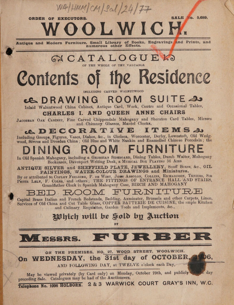 WAILMM CH | Pol [9h | 22- ¢ P ida NR be 8 / ted Lilet i j om a f 3 if 18 bi ORDER OF EXECUTORS. SALE jo. 5,689. WOO on Aone Antique and Modern Furniture, Small Library of Books, Engravings And Prints, and F numerous other Effects. His: M4 OF THE WHOLE OF THE VALUABLE —Contents of the Kesidence INCLUDING CARVED WALNUTWOOD Co DRAWING ROOM SUITE Inlaid Walnutwood China Cabinet, Antique Card, Work, Centre and Occasional Tables, CHARLES I. AND QUEEN ANNE CHAIRS JacoBHAN Oak CABINET, Fine Carved Chippendale Mahogany and Sheraton Card Tables, Mirrors and: Chimney Glasses, Mantel Clocks, . : eC. DECORATIVE ITEMS 4S Including Groups, Figures, Vases, Dishes, &amp;c., in Chelsea, Worcester, Derby, Lowestoft, Old Wedg- wood, Sévres and Dresden China ; Old Blue and White Nankin and Enamelled Chinese Porcelain; the DINING ROOM FURNITURE In Old Spanish Mahogany, including a Gmoratan Stpgnoarp, Dining Tables, Dumb Waiter, Mahogany Bookeases, Davenport Writing Desk, a Musica, Box Puayine 36 Arrs ANTIQUE SILVER and SHEFFIELD PLATE, JEWELLERY, Snuff Boxes, &amp;c., OIL PAINTINGS, WATER-COLOUR DRAWINGS and Miniatures, By or attributed to Cortney Fizeipine, P. pe Wint, Jom Axzsoton, Coxttins, Ricuarpson, Trnimrs, Sir Parrr Lety, F. Cores, and others; THE FITTINGS OF ENTRANCE HALL AND STAIRS, Grandfather Clock in Spanish Mahogany Case, BIRCH AND MAHOGANY BH). ROOM BRANT RE ag | Capital Brass Italian and French Bedsteads, Bedding, Axminster, Brussels and other Carpets, Linen, © Services of Old China and Cut Table Glass, COPPER BATTERIE DE CUISINE, the ample Kitchen | and Culinary Requisites, Garden Tools and Implements, &amp;c., AWhich will be Sold by Auction — é a 2 @ = < IME EssrRs. at ee ON THE PREMISES, NO, 27, WOOD STREET, WOOLWICH. On WEDNESDAY, the 3ist day of OCTOBER AND FOLLOWING DAY, at TWELVE o’clock each Day,” = STA OA EEE Ne BES Ns May be viewed privately (by Card only) on Monday, October 29th, and publicly \ preceding Sale. Cxinloguck may be had of the Auctioneers, | Hglophone Nov 7008 HOLBORN. 2&amp;3 WARWICK COURT GRAY’S INN, W.C. day