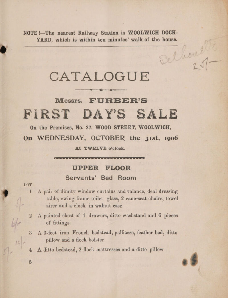 NOTE !—The nearest Railway Station is WOOLWICH DOCK- YARD, which is within ten minutes’ walk of the house. CATALOGUE WMiessrs. KF URBER’S FIRST DAY'S SALE On the Premises, No. 27, WOOD STREET, WOOLWICH, On WEDNESDAY, OCTOBER the 31st, 1906 At TWELVE o’clock. UPPER FLOOR Servants’ Bed Room LOT 1 A pair of dimity window curtains and valance, deal dressing table, swing frame toilet glass, 2 cane-seat chairs, towel airer and a clock in walnut case 2 A painted chest of 4 drawers, ditto washstand and 6 pieces of fittings 3 A 8-feet iron French bedstead, palliasse, feather bed, ditto pillow and a flock bolster | 4 A ditto bedstead, 2 flock mattresses and a ditto pillow