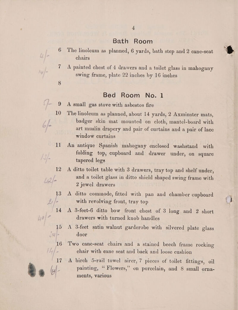 10 11 12 4 Bath Room The linoleum as planned, 6 yards, bath step and 2 cane-seat chairs A painted chest of 4 drawers and a toilet glass in mahogany swing frame, plate 22 inches by 16 inches Bed Room No. 1 A small gas stove with asbestos fire The linoleum as planned, about 14 yards, 2 Axminster mats, badger skin mat mounted on cloth, mantel-board with art muslin drapery and pair of curtains and a pair of lace window curtains An antique Spanish mahogany enclosed washstand with folding top, cupboard and drawer under, on square tapered leg's A ditto toilet table with 3 drawers, tray top and shelf under, and a toilet glass in ditto shield shaped swing frame with 2 jewel drawers A ditto commode, fitted with pan and chamber cupboard with revolving front, tray top A 3-feet-6 ditto bow front chest of 3 long and 2 short drawers with turned knob handles A 3-feet satin walnut garderobe with silvered plate glass door Two cane-seat chairs and a stained beech frame rocking chair with cane seat and back and loose cushion A birch 5-rail towel airer, 7 pieces of toilet fittings, oil painting, “ Flowers,” on porcelain, and 8 small orna- ments, various