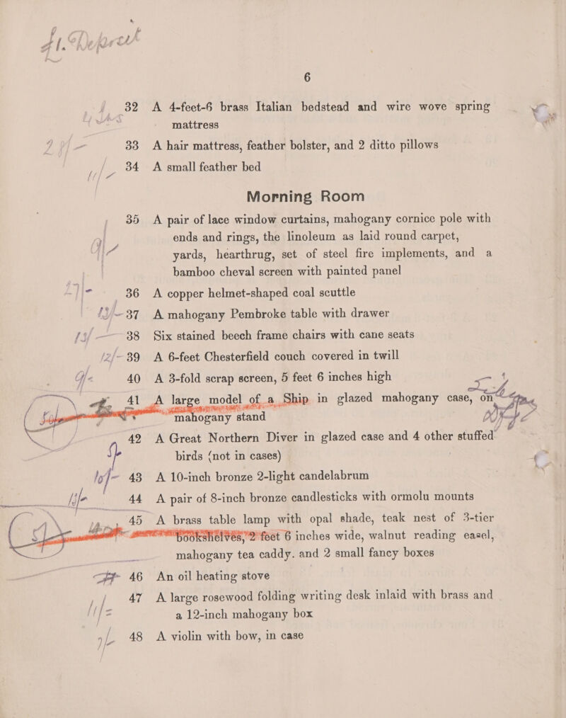 . 32 A 4-feet-6 brass Italian bedstead and wire wove spring (ih mattress 33 A hair mattress, feather bolster, and 2 ditto pillows / 34 A small feather bed Morning Room 35 A pair of lace window curtains, mahogany cornice pole with ends and rings, the linoleum as laid round carpet, yards, hearthrug, set of steel fire implements, and a bamboo cheval screen with painted panel L | I> 36 A copper helmet-shaped coal scuttle {87 A mahogany Pembroke table with drawer ly 88 Six stained beech frame chairs with cane seats 2/~ 39 A 6-feet Chesterfield couch covered in twill Uf 40 A 3-fold scrap screen, 5 feet 6 inches high { — Pre ABB i model del of a a Ship in glazed mahogany cas C Jp - ; a ws 3 a ogany y stand OF , 49 A Great Northern Diver in glazed case and 4 other stuffed birds (not in cases) PF UT 43 A 10-inch bronze 2-light candelabrum A pair of 8-inch bronze candlesticks with ormolu mounts 3) i pr table lamp with opal shade, teak nest of 3-tier AEM HSOkshelves, 2 feet 6 inches wide, walnut reading easel, mahogany tea caddy. and 2 small fancy boxes An oil heating stove / 47 A large rosewood folding writing desk inlaid with brass and a 12-inch mahogany box »/. 48 <A violin with bow, in case