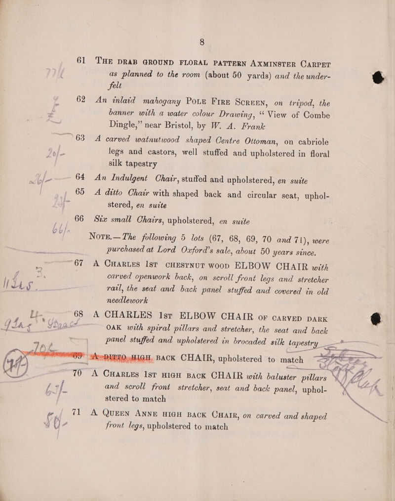61 ‘THE DRAB GROUND FLORAL PATTERN AXMINSTER CARPET as planned to the room (about 50 yards) and the under- felt 62 An inlaid mahogany PoLe Fire SCREEN, on tripod, the banner with a water colour Drawing, ‘‘ View of Combe Dingle,” near Bristol, by W. A. Frank 63° A carved watnutwood shaped Centre Ottoman, on cabriole legs and castors, well stuffed and upholstered in floral silk tapestry Eg a 64 An Indulgent Chair, stuffed and upholstered, en suite 65 A ditto Chair with shaped back and circular seat, uphol- stered, en suite 66 Stix small Chairs, upholstered, en suite Nore.—The following 5 lots (67, 68, 69, 70 and 71), were i purchased at Lord Oxford’s sale, about 50 years since. 67 A CHartes Ist cHESrNUT woop ELBOW CHAIR wit) am | carved openwork back, on scroll front legs and stretcher H Lh ‘pa raul, the seat and back panel stuffed and covered in old needlework Dt haan 68 A CHARLES Ist ELBOW CHAIR or CARVED DARK Y Dh ea abet OAK with spiral pillars and stretcher, the seat and back panel stuffed and upholstered in brocaded silk tapestry __* dXeeDIRTO, HIGH, BACK CHAIR, upholstered to match “<#7.=e. = ——+_ Care A CHARLES IsT HIGH BACK CHAIR with baluster pillars VIG and scroll front stretcher, seat and back panel, uphol- K stered to match 4, fr / 71 A QueEN ANNE HIGH BACK CHAIR, on carved and shaped () , front legs, upholstered to match