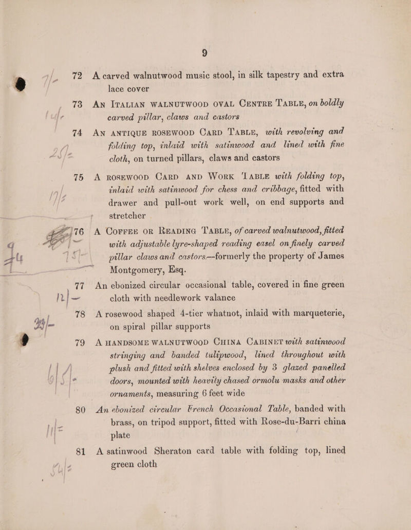 74 A carved walnutwood music stool, in silk tapestry and extra lace cover An ITALIAN WALNUTWOOD OVAL CENTRE TABLE, on boldly carved pillar, claws and castors AN ANTIQUE ROSEWOOD CaRD TABLE, with revolving and folding top, inlaid with satinwood and lined wtth fine cloth, on turned pillars, claws and castors A RoseEwoop Card AND Work ‘TABLE with folding top, inlaid with satinwood for chess and cribbage, fitted with drawer and pull-out work well, on end supports and stretcher . A Corree or Reaping TABLe, of carved walnutwood, fitted with adjustable lyre-shaped reading easel on finely carved pillar claws and castors—formerly the property of James Montgomery, Esq. An ebonized circular occasional table, covered in fine green cloth with needlework valance A rosewood shaped 4-tier whatnot, inlaid with marqueterie, on spiral pillar supports A HANDSOME WALNUTWOOD CHINA CABINET with satinwood stringing and banded tulipwood, lined throughout with plush and fitted with shelves enclosed by 3 glazed panelled doors, mounted with heavily chased ormolu masks and other ornaments, measuring 6 feet wide brass, on tripod support, fitted with Rose-du-Barri china plate | ( A satinwood Sheraton card table with folding top, lined green cloth