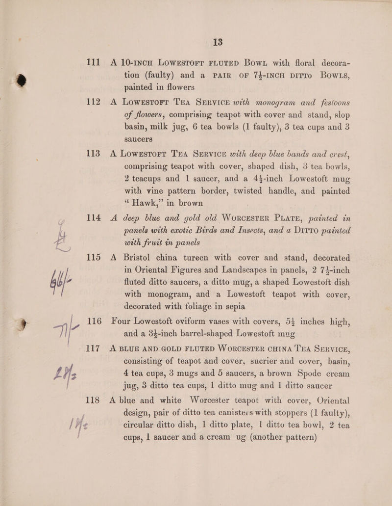 rag 112 113 114 115 116 117 13 A 10-1ncH LOWESTOFT FLUTED Bow. with floral decora- tion (faulty) and a PAIR oF 74-INCH DiITTo BowlLs, painted in flowers A Lowestorr TEA SERVICE with monogram and festoons of flowers, comprising teapot with cover and stand, slop basin, milk jug, 6 tea bowls (1 faulty), 3 tea cups and 3 saucers A Lowestorr TEA SERVICE with deep blue bands and crest, comprising teapot with cover, shaped dish, 3 tea bowls, 2 teacups and 1 saucer, and a 44-inch Lowestoft mug with vine pattern border, twisted handle, and painted “ Hawk,” in brown A deep blue and gold old WorcrESTER PLATE, patnted in panels with exotic Birds and Insects, and a Ditto painted with frurt in panels A Bristol china tureen with cover and stand, decorated in Oriental Figures and Landscapes in panels, 2 74-inch fluted ditto saucers, a ditto mug, a shaped Lowestoft dish with monogram, and a Lowestoft teapot with cover, decorated with foliage in sepia Four Lowestoft oviform vases with covers, 5} inches high, and a 34-inch barrel-shaped Lowestoft mug A BLUE AND GOLD FLUTED WORCESTER CHINA TEA SERVICE, consisting of teapot and cover, sucrier and cover, basin, 4 tea cups, 3 mugs and 5 saucers, a brown Spode cream jug, 3 ditto tea cups, | ditto mug and | ditto saucer A blue and white Worcester teapot with cover, Oriental design, pair of ditto tea canisters with stoppers (1 faulty), circular ditto dish, 1 ditto plate, 1 ditto tea bowl, 2 tea cups, 1 saucer and a cream ug (another pattern)