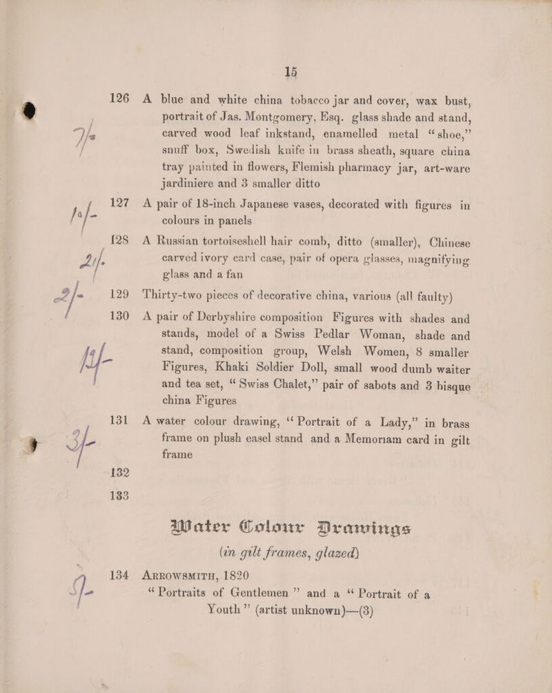 126 131 132 183 q 134 15 A blue and white china tobacco jar and cover, wax bust, portrait of Jas. Montgomery, Esq. glass shade and stand, carved wood leaf inkstand, enamelled metal “shoe,” snuff box, Swedish knife in brass sheath, square china tray pated in flowers, Flemish pharmacy jar, art-ware jardiniere and 3 smaller ditto A pair of 18-inch Japanese vases, decorated with figures in colours in panels A Russian tortoiseshell hair comb, ditto (smaller), Chinese carved ivory card case, pair of opera glasses, magnifying glass and a fan Thirty-two pieces of decorative china, various (all faulty) A pair of Derbyshire composition Figures with shades and stands, model of a Swiss Pedlar Woman, shade and stand, composition group, Welsh Women, 8 smaller Figures, Khaki Soldier Doll, small wood dumb waiter and tea set, ‘ Swiss Chalet,” pair of sabots and 3 bisque china Figures A water colour drawing, ‘‘ Portrait of a Lady,” in brass frame on plush easel stand and a Memoriam card in gilt frame Water Colour Drawings (an gilt frames, glazed) ARROWSMITH, 1820 “ Portraits of Gentlemen ” and a “ Portrait of a Youth” (artist unknown)—(3)