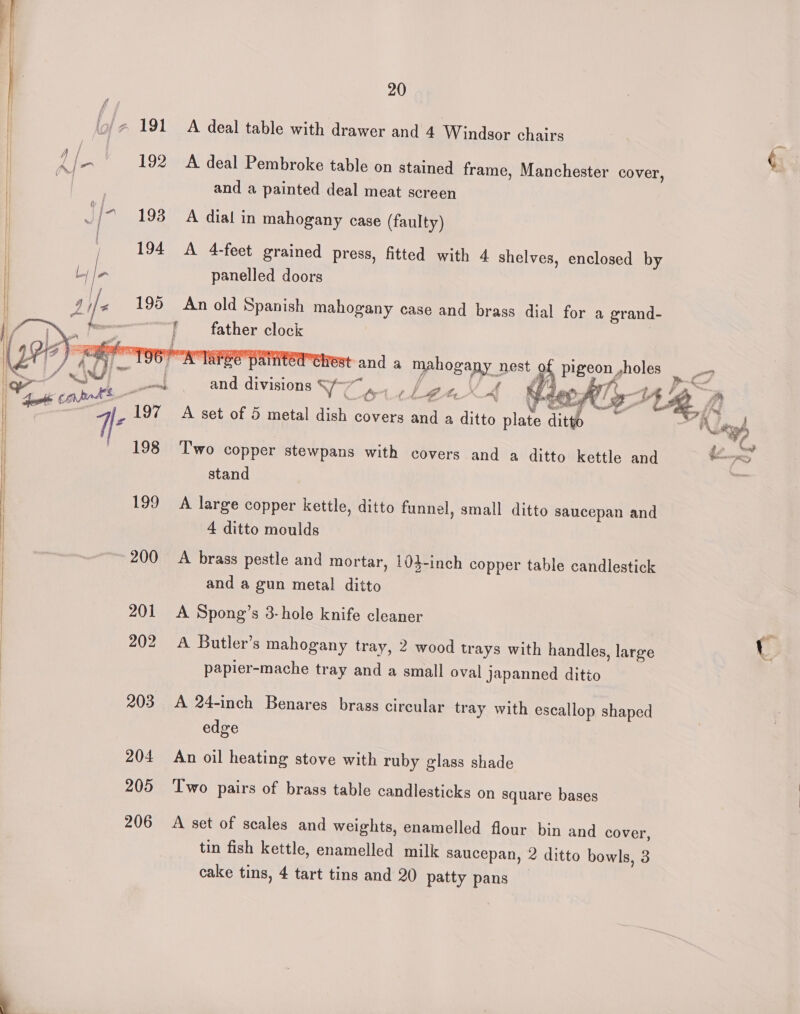 tor con 1, 197 N 198 199 200 201 202 203 204 205 206 20 A deal table with drawer and 4 Windsor chairs A deal Pembroke table on stained frame, Manchester cover, and a painted deal meat screen A dial in mahogany case (faulty) A 4-feet grained press, fitted with 4 shelves, enclosed by panelled doors An old Spanish mahogany case and brass dial for a grand- father clock | fest and a mahogany nest of pigeon ,holes t/a . soni i io : ff (Pe ff and divisions S/~ ¥ oittenXA | / ‘ . : s fliie es me A set of 5 metal dish covers and a ditto plate ditto % Two copper stewpans with covers and a ditto kettle and stand A large copper kettle, ditto funnel, small ditto saucepan and 4 ditto moulds A brass pestle and mortar, 104-inch copper table candlestick and a gun metal ditto A Spong’s 3-hole knife cleaner A Butler’s mahogany tray, 2 wood trays with handles, large papier-mache tray and a small oval japanned ditto A 24-inch Benares brass circular tray with escallop shaped edge 2 An oil heating stove with ruby glass shade Two pairs of brass table candlesticks on square bases A set of scales and weights, enamelled flour bin and cover, tin fish kettle, enamelled milk saucepan, 2 ditto bowls, 3 cake tins, 4 tart tins and 20 patty pans } anh ey /