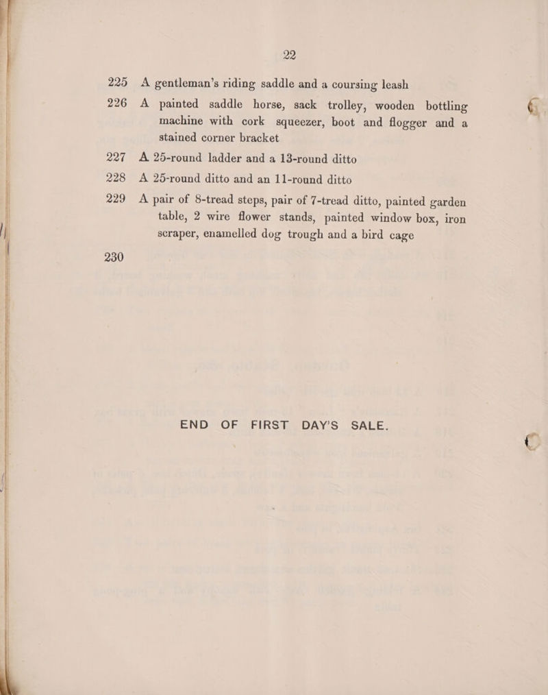 225 226 2274 228 229 230 22 A gentleman’s riding saddle and a coursing leash A painted saddle horse, sack trolley, wooden bottling machine with cork squeezer, boot and flogger and a stained corner bracket A 25-round ladder and a 13-round ditto A 25-round ditto and an 11-round ditto A pair of 8-tread steps, pair of 7-tread ditto, painted garden table, 2 wire flower stands, painted window box, iron scraper, enamelled dog trough and a bird cage END OF FIRST DAY’S' SALE.