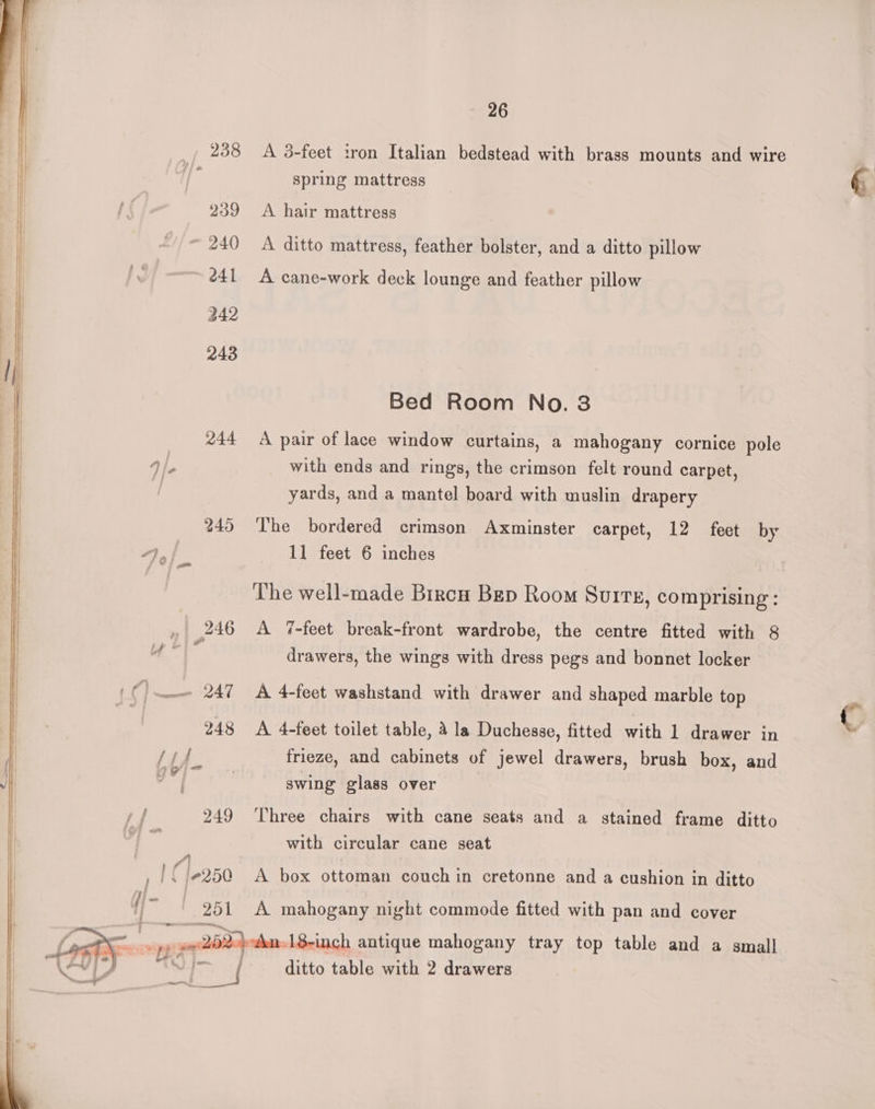 238 A 3-feet tron Italian bedstead with brass mounts and wire ‘ spring mattress 239 A hair mattress | 240 A ditto mattress, feather bolster, and a ditto pillow é41 A cane-work deck lounge and feather pillow 242 243 Bed Room No. 3 _ 244 A pair of lace window curtains, a mahogany cornice pole “IP with ends and rings, the crimson felt round carpet, yards, and a mantel board with muslin drapery 245 The bordered crimson Axminster carpet, 12 feet by 7A 11 feet 6 inches The well-made Biren Bep Room Surrz, comprising: , 246 A 7%-feet break-front wardrobe, the centre fitted with 8 es drawers, the wings with dress pegs and bonnet locker 247 A 4-fect washstand with drawer and shaped marble top 248 A 4-feet toilet table, a la Duchesse, fitted with 1 drawer in Lif frieze, and cabinets of jewel drawers, brush box, and ig swing glass over 249 Three chairs with cane seats and a stained frame ditto ; with circular cane seat ,1C{-250 A box ottoman couch in cretonne and a cushion in ditto ie 251 A mahogany night commode fitted with pan and cover we al | “pp 202) An 18-inch antique mahogany tray top table and a small Tf — ditto table with 2 drawers