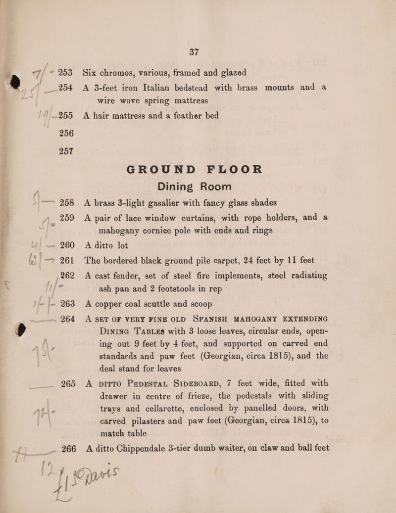 37 7/ + 253 Six chromos, various, framed and glazed ! _.254 A 3-feet iron Italian bedstead with brass mounts and a wire wove spring mattress 255 A hair mattress and a feather bed 256 257 GROUND FLOOR y Dining Room }—= 258 A brass 3-light gasalier with fancy glass shades | 4) 259 A pair of lace window curtains, with rope holders, and a mahogany cornice pole with ends and rings 260 A ditto lot | ‘> 261 The bordered black ground pile carpet, 24 feet by 11 feet ,262 A cast fender, set of steel fire implements, steel radiating /* ash pan and 2 footstools in rep |- 268 A copper coal scuttle and scoop . 264 A SET OF VERY FINE OLD SPANISH MAHOGANY EXTENDING DininG TABLES with 3 loose leaves, circular ends, open- ing out 9 feet by + feet, and supported on carved end standards and paw feet (Georgian, circa 1815), and the deal stand for leaves 265 A pirro PepgestaL SIDEBOARD, 7 feet wide, fitted with drawer in centre of frieze, the pedestals with sliding ae trays and cellarette, enclosed by panelled doors, with , carved pilasters and paw feet (Georgian, circa 1815), to match table __. 266 A ditto Chippendale 3-tier dumb waiter, on claw and ball feet Peet”