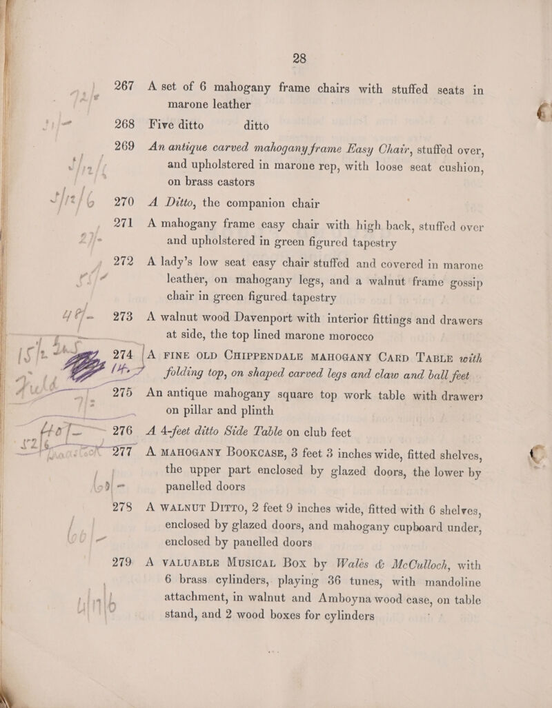 267 274, Li ” 2975 28 A set of 6 mahogany frame anaes with stuffed seats in marone leather Five ditto ditto An antique carved mahogany frame Easy Chair, stuffed over, and upholstered in marone rep, with loose seat cushion, on brass castors A Ditto, the companion chair A mahogany frame easy chair with high back, stuffed over and upholstered in green figured tapestry A lady’s low seat easy chair stuffed and covered in marone leather, on mahogany legs, and a walnut frame gossip chair in green figured tapestry A walnut wood Davenport with interior fittings and drawers at side, the top lined marone morocco A FINE OLD CHIPPENDALE MAHOGANY Carp TABLE with folding top, on shaped carved legs and claw and ball feet An antique mahogany square top work table with drawer? on pillar and plinth A 4-feet ditto Side Table on club feet the upper part enclosed by glazed doors, the lower by panelled doors A WALNvT Dirro, 2 feet 9 inches wide, fitted with 6 shelves, enclosed by glazed doors, and mahogany cupboard under, enclosed by panelled doors A VALUABLE Musica Box by Wales &amp; McCulloch, with 6 brass cylinders, playing 36 tunes, with mandoline attachment, in walnut and Amboyna wood case, on table