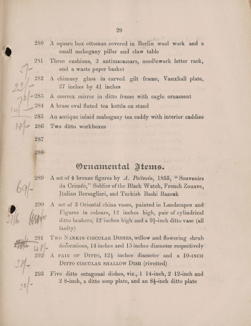 280 A square box ottoman covered in Berlin wool work and a e | small mahogany pillar and claw table F 231 Three cushions, 2 antimacassars, needlework letter rack, Cle. and a waste paper basket ty 282 A chimney glass in carved gilt frame, Vauxhall plate, | DA ed 27 inches by 41 inches 4 ay '#283. A convex mirror in ditto frame with eagle ornament | ‘ _» 284 A brass oval fluted tea kettle on stand } ———. 285 An antique inlaid mahogany tea caddy with interior caddies y na le 286. Two ditto workboxes Ornamental Dtems. - ; 989 A set of 4 bronze figures by A. Pottevin, 1855, “ Souvenirs 6 “im du Crimée,” Soldier of the Black Watch, French Zouave, od Italian Bersaglieri, and Turkish Bashi Bazouk Fd | 290 <A set of 3 Oriental china vases, painted in Landscapes and: 9 2 Figures in colours, 12 ee high, pair Os cylindrical J] Ho Min ditto beakers, 12 inches high and a 93-inch ditto vase (all | faulty) iy 291 ‘Two NANKIN crrcuLAR DisHEs, willow and flowering shrub ai Ly le decorations, 14 inches and 15 inches diameter respectively io fe § _ 292 A parr OF Dirro, 124 inches diameter and a 10-1ncH 6, DrrTo CIRCULAR SHALLOW DtsH (rivetted) 293 Five ditto octagonal dishes, viz., 1 14-inch, 2 12-inch and 2 8-inch, a ditto soup plate, and an 84-inch ditto plate