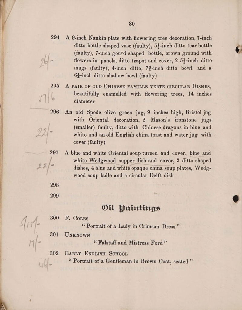 | 294 296 297 298 299 300 301 302 30 A 9-inch Nankin plate with flowering tree decoration, 7-inch ditto bottle shaped vase (faulty), 54-inch ditto tear bottle (faulty), 7-inch gourd shaped bottle, brown ground with flowers in panels, ditto teapot and cover, 2 54-inch ditto mugs (faulty), 4-inch ditto, 7#-inch ditto bowl and a 64-inch ditto shallow bowl (faulty) A PAIR OF OLD CHINESE FAMILLE VERTE CIRCULAR DISHES, beautifully enamelled with flowering trees, 14 inches diameter An old Spode olive green jug, 9 inches high, Bristol jug with Oriental decoration, 2 Mason’s ironstone jugs (smaller) faulty, ditto with Chinese dragons in blue and white and an old English china toast and water jug with cover (faulty) A blue and white Oriental soup tureen and cover, blue and white Wedgwood supper dish and cover, 2 ditto shaped wood soup ladle and a circular Delft dish Oil Paintings F. Coes ‘¢ Portrait of a Lady in Crimson Dress ” UNKNOWN “ Walstaff and Mistress Ford ” EARLY ENGLISH SCHOOL “ Portrait of a Gentleman in Brown Coat, seated ” ¢