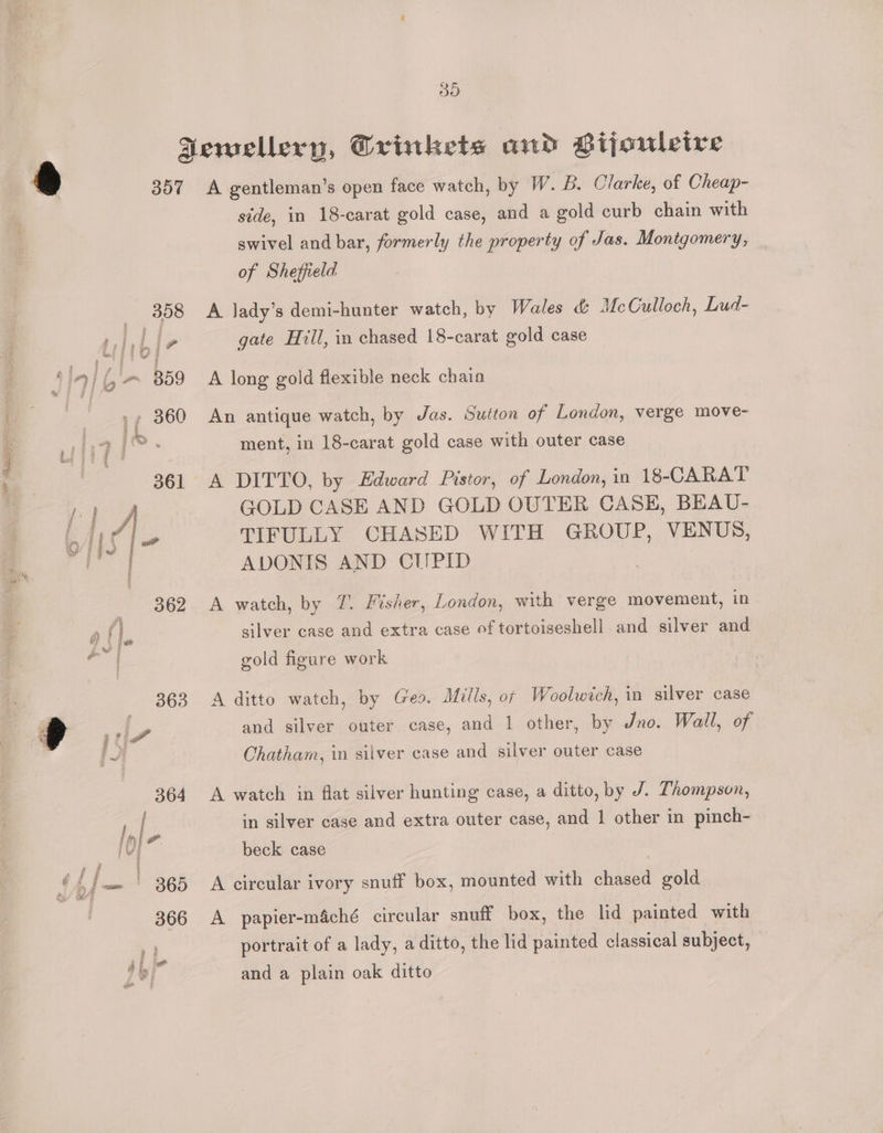 a Y9) | Jewellery, Crinkets and Gijouleive 6 357 A gentleman’s open face watch, by W. B. Clarke, of Cheap- side, in 18-carat gold case, and a gold curb chain with swivel and bar, formerly the property of Jas. Montgomery, of Sheffield | 358 A Jady’s demi-hunter watch, by Wales &amp; McCulloch, Lud- ro ly gate Hill, in chased 18-carat gold case 4 in j f '~ B5o A long gold flexible neck chain 360 An antique watch, by Jas. Suiton of London, verge move- ment, in 18-carat gold case with outer case 361 A DITTO, by Edward Pistor, of London, in 18-CARAT ) GOLD CASE AND GOLD OUTER CASE, BEAU- nde TIFULLY CHASED WITH GROUP, VENUS, oe PY ADONIS AND CUPID eta SO Bienes sacs ; , € 362. A watch, by 7. Fisher, London, with verge movement, in afl silver case and extra case of tortoiseshell and silver and oa gold figure work 363 A ditto watch, by Ges. Mills, of Woolwich, in silver case Pe and silver outer case, and 1 other, by Jno. Wall, of Chatham, in silver case and silver outer case 364 A watch in flat silver hunting case, a ditto, by J. Thompson, in silver case and extra outer case, and 1 other in pinch- | beck case 4 Am 365 A circular ivory snuff box, mounted with chased gold 366 A papier-m4ché circular snuff box, the lid painted with portrait of a lady, a ditto, the lid painted classical subject, and a plain oak ditto