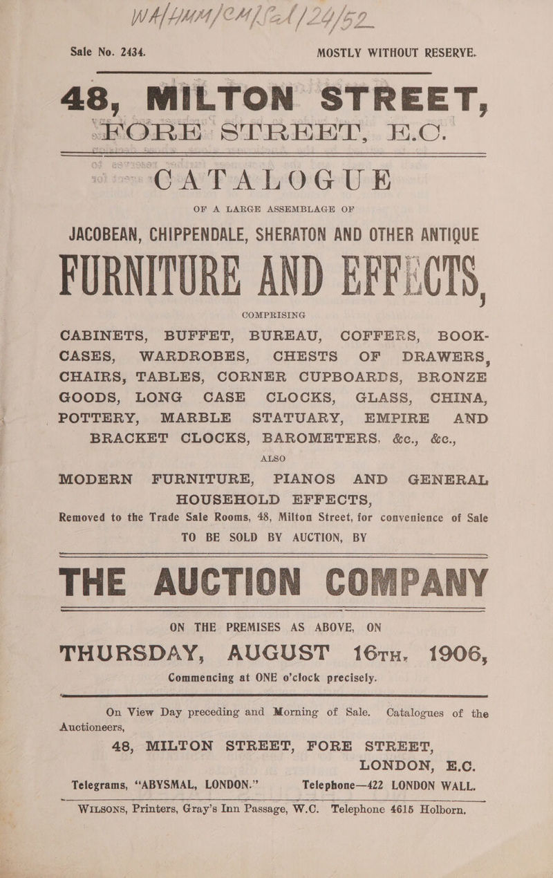 WW Ald UE bas 1 /' CH f f / A aA / Zo Vs Dp Sale No. 2434. MOSTLY WITHOUT RESERYE. 48, MILTON STREET, VE a ena STREET, B.C. FURNITURE AND COMPRISING CABINETS, BUFFET, BUREAU, COFFERS, BOOK- CASES, WARDROBES, CHESTS OF DRAWERS, CHAIRS, TABLES, CORNER CUPBOARDS, BRONZE GOODS, LONG CASE CLOCKS, GLASS, CHINA, BRACKET CLOCKS, BAROMETERS, &amp;c., &amp;c., 4 ALSO MODERN FURNITURE, PIANOS AND GENERAL HOUSEHOLD EFFECTS, Removed to the Trade Sale Rooms, 48, Milton Street, for convenience of Sale TO BE SOLD BY AUCTION, BY THE AUCTION COM! ON THE PREMISES AS ABOVE, ON THURSDAY, AUGUST 167TH. 1906, Commencing at ONE o’clock precisely. On View Day preceding and Morning of Sale. Catalogues of the Auctioneers, 48, MILTON STREET, FORE STREET, ; LONDON, E.C. Telegrams, ‘‘ABYSMAL, LONDON.” Telephone—422 LONDON WALL. ws WILSONS, Printers, Gray’s Inn Passage, W.C. Telephone 4615 Holborn,
