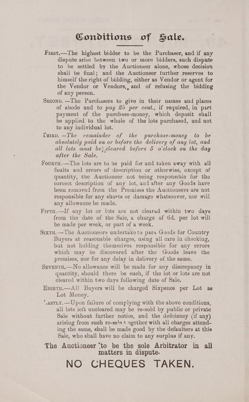 Conditions of Sale. First.—The highest bidder to be the Purchaser, and if any dispute arise between two or more bidders, such dispute to be settled by the Auctioneer alone, whose decision shall be final; and the Auctioneer further reserves to himself the right of bidding, either as Vendor or agent for the Vendor or Vendors,, and of refusing the bidding of any person. Seconp.—-The Purchasers to give in their names and places of abode and to pay 20 per cent., if required, in part payment of the purcbase-money, which deposit shall be applied to the whole of the lots purchased, and not to any individual lot. | Cup. —The remainder of the purchase-money to be absolutely paid on or before the delivery of any lot, and all lots must be}.cleared before 5 o'clock on the day after the Sale. “ourta.—The lots are to be paid for and taken away with all faults and errors of description or otherwise, except of quantity, the Auctioneer not being responsible for the correct description of any lot, and after any Goods have been removed from the Premises the Auctioneers are not responsible for any shorts or damage whatsoever, nor will any allowance be made. Firta.—If any lot or lots are not cleared within two days from the date of the Sale, a charge of 6d. per lot will be made per week, or part of a week. Stxta.—The Auctioneers undertake to pacs Goods for Country Buyers at reasonable charges, using all care in checking, but not holding themselves responsible for any errors which may be discovered after the Guvuods leave the premises, nor for any delay in delivery of the same. SEVENTH.—No allowance will be made for any discrepancy in quantity, should there be such, if the lot or lots are not cleared within two days following date of Sale. EicutH.—Al! Buyers will be charged Sixpence per Lot as Lot Money. ,aSTLY.— Upon failure of complying with the above conditions, all lots left uncleared may be re-sold by public or private Sale without further notice, and the deficiency (if any) arising from such re-sa/a.4 sgether with all charges attend- ing the same, shall be made good by the defaulters at this Sale, who shall have no claim to any surplus if any. The Auctioneer ‘to be the sole Arbitrator in all matters in dispute. NO CHEQUES TAKEN.