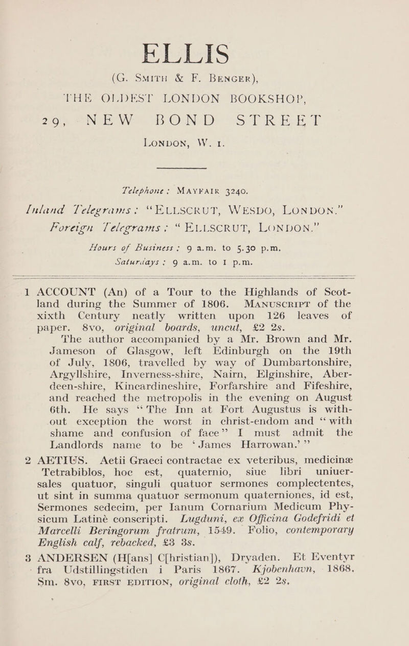 ELLIS (G. Smitu &amp; F. BENGER), THE OEDEST LONDON BOOKSHOP, 208 “IEW ot ON Dr aS T RE LT LONDON, W. 1. Telephone: MAYFAIR 3240. f[niland Telegrams > “ELLSCRUT, WESDO, LONDON.” Morac Telegrams. “ ELUSCRUT, LONDON,” Hours of Bustness ; 9 a.m. to 5.30 p.m. Saturdays; 9 a.m. to I p.m. 1 ACCOUNT (An) of a Tour to the Highlands of Scot- land during the Summer of 1806. Manuscript of the xixth Century neatly written upon 126 leaves of paper. 8vo, original boards, uncut, £2 2s. The author accompanied by a Mr. Brown and Mr. Jameson of Glasgow, left Edinburgh on the 19th of July, 1806, travelled by way of Dumbartonshire, Argyllshire, Inverness-shire, Nairn, Elginshire, Aber- deen-shire, Kincardineshire, Forfarshire and Fifeshire, and reached the metropolis in the evening on August 6th. He says ‘‘The Inn at Fort Augustus is with- out exception the worst in christ-endom and ‘‘ with shame and confusion of face” I must admit the Landlords name to be ‘James Harrowan.’ ” 2 AETIUS. Aetii Graeci contractae ex veteribus, medicine Tetrabiblos, hoe est, quaternio, siue libri uniuer- sales quatuor, singuli quatuor sermones complectentes, ut sint in summa quatuor sermonum quaterniones, id est, Sermones sedecim, per Ianum Cornarium Medicum Phy- sicum Latiné conscripti. Lugduni, ex Officina Godefridi et Marcelli Beringorum fratrum, 1549. Folio, contemporary English calf, rebacked, £3 3s. 3 ANDERSEN (H[ans] C[hristian]), Dryaden. Et Iventyr -fra Udstillingstiden i Paris 1867. Kyjobenhavn, 1868. Sm. 8vo, FIRST EDITION, original cloth, £2 2s,