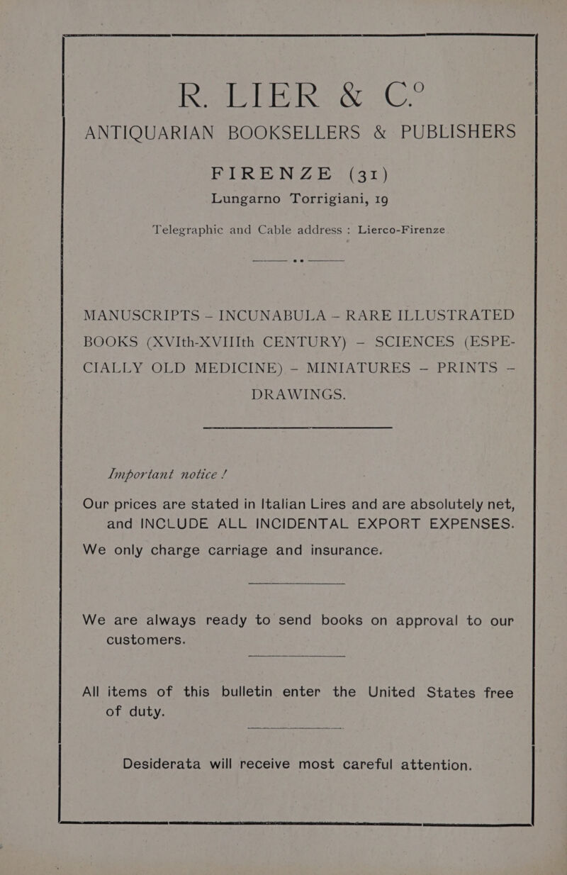 ANTIQUARIAN BOOKSELLERS &amp; PUBLISHERS FIRENZE (31) Lungarno Torrigiani, 19 Telegraphic and Cable address : Lierco-Firenze. MANUSCRIPTS — INCUNABULA — RARE ILLUSTRATED BOOKS (XVIth-XVilth CENTURY) — SCIENCES (ESPE- CIALLY OLD MEDICINE) - MINIATURES — PRINTS - DRAWINGS. Important notice / Our prices are stated in Italian Lires and are absolutely net, and INCLUDE ALL INCIDENTAL EXPORT EXPENSES. We only charge carriage and insurance. We are always ready to send books on approval to our customers. All items of this bulletin enter the United States free of duty. Desiderata will receive most careful attention.